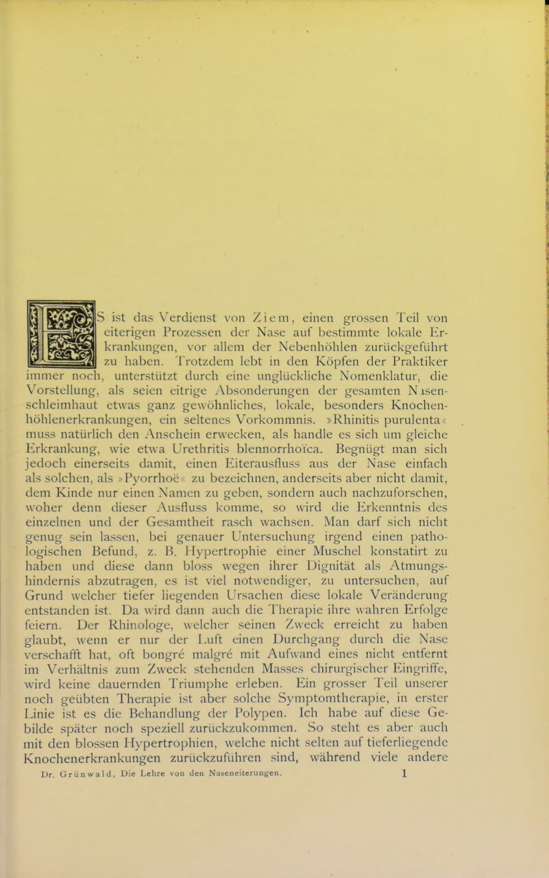 S ist das Verdienst von Ziem, einen grossen Teil von eiterigen Prozessen der Nase auf bestimmte lokale Er- krankungen, vor allem der Nebenhöhlen zurückgeführt I zu haben. Trotzdem lebt in den Köpfen der Praktiker immer noch, unterstützt durch eine unglückliche Nomenklatur, die Vorstellung, als seien eitrige Absonderungen der gesamten Nisen- schleimhaut etwas ganz gewöhnliches, lokale, besonders Knochen- höhlenerkrankungen, ein seltenes Vorkommnis. »Rhinitis purulenta« muss natürlich den Anschein erwecken, als handle es sich um gleiche Erkrankung, wie etwa Urethritis blennorrhoica. Begnügt man sich jedoch einerseits damit, einen Eiterausfluss aus der Nase einfach als solchen, als »Pyorrhoe <; zu bezeichnen, anderseits aber nicht damit, dem Kinde nur einen Namen zu geben, sondern auch nachzuforschen, woher denn dieser Ausfluss komme, so wird die Erkenntnis des einzelnen und der Gesamtheit rasch wachsen. Man darf sich nicht genug sein lassen, bei genauer Untersuchung irgend einen patho- logischen Befund, z. B. Hypertrophie einer Muschel konstatirt zu haben und diese dann bloss wegen ihrer Dignität als Atmungs- hindernis abzutragen, es ist viel notwendiger, zu untersuchen, auf Grund welcher tiefer liegenden Ursachen diese lokale Veränderung entstanden ist. Da wird dann auch die Therapie ihre wahren Erfolge feiern. Der Rhinologe, welcher seinen Zweck erreicht zu haben glaubt, wenn er nur der Luft einen Durchgang durch die Nase verschafft hat, oft bongre malgre mit Aufwand eines nicht entfernt im Verhältnis zum Zweck stehenden Masses chirurgischer Eingriffe, wird keine dauernden Triumphe erleben. Ein grosser Teil unserer noch geübten Therapie ist aber solche Symptomtherapie, in erster Linie ist es die Behandlung der Polypen. Ich habe auf diese Ge- bilde später noch speziell zurückzukommen. So steht es aber auch mit den blossen Hypertrophien, welche nicht selten auf tieferliegendc Knochenerkrankungen zurückzuführen sind, während viele andere