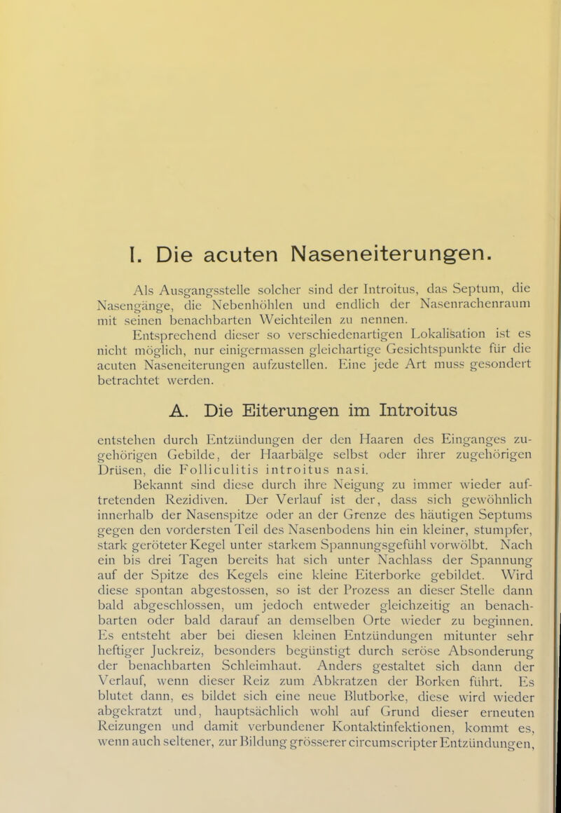 Als Ausgangsstelle solcher sind der Introitus, das Septum, die Naseneänse, die Nebenhöhlen und endlich der Nasenrachenraum mit seinen benachbarten Weichteilen zu nennen. Entsprechend dieser so verschiedenartigen Lokalisation ist es nicht möglich, nur einigermassen gleichartige Gesichtspunkte für die acuten Naseneiterungen aufzustellen. Eine jede Art muss gesondert betrachtet werden. A. Die Eiterungen im Introitus entstehen durch Entzündungen der den Haaren des Einganges zu- gehörigen Gebilde, der Haarbälge selbst oder ihrer zugehörigen Drüsen, die Folliculitis introitus nasi. Bekannt sind diese durch ihre Neigung zu immer wieder auf- tretenden Rezidiven. Der Verlauf ist der, dass sich gewöhnlich innerhalb der Nasenspitze oder an der Grenze des häutigen Septums gegen den vordersten Teil des Nasenbodens hin ein kleiner, stumpfer, stark geröteter Kegel unter starkem Spannungsgefühl vorwölbt. Nach ein bis drei Tagen bereits hat sich unter Nachlass der Spannung auf der Spitze des Kegels eine kleine Eiterborke gebildet. Wird diese spontan abgestossen, so ist der Prozess an dieser Stelle dann bald abgeschlossen, um jedoch entweder gleichzeitig an benach- barten oder bald darauf an demselben Orte wieder zu beginnen. Es entsteht aber bei diesen kleinen Entzündungen mitunter sehr heftiger Juckreiz, besonders begünstigt durch seröse Absonderung der benachbarten Schleimhaut. Anders gestaltet sich dann der Verlauf, wenn dieser Reiz zum Abkratzen der Borken führt. Es blutet dann, es bildet sich eine neue Blutborke, diese wird wieder abgekratzt und, hauptsächlich wohl auf Grund dieser erneuten Reizungen und damit verbundener Kontaktinfektionen, kommt es, wenn auch seltener, zur Bildung grösserer circumscripter Entzündungen,