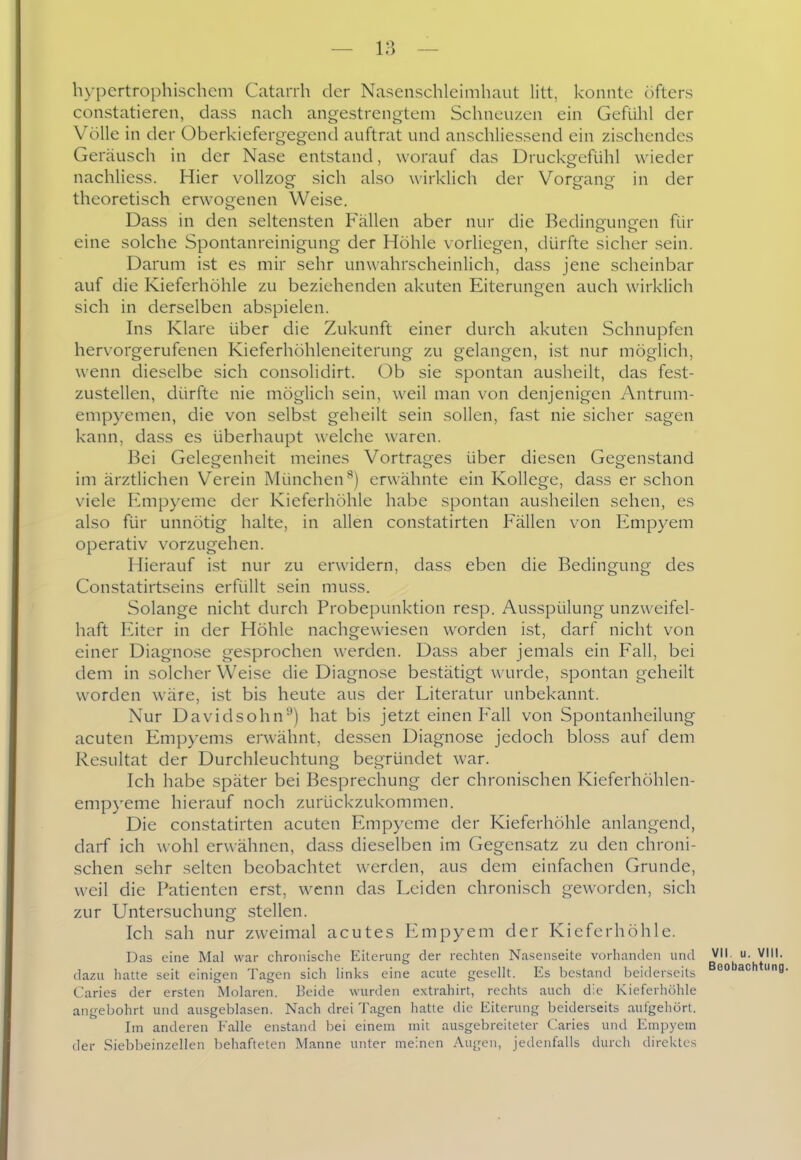 h>'pertrophischcm Catarrh der Nasenschlcimhaut litt, konnte öfters constatieren, dass nach angestrengtem Schneuzen em Gefühl der Völle in der Oberkiefergegend auftrat und anschliessend ein zischendes Geräusch in der Nase entstand, worauf das Druckgefühl wieder nachliess. Hier vollzog sich also wirklich der Vorgang in der theoretisch erwogenen Weise. Dass in den seltensten Fällen aber nur die Bedingungen für eine solche Spontanreinigung der Höhle vorliegen, dürfte sicher sein. Darum ist es mir sehr unwahrscheinlich, dass jene scheinbar auf die Kieferhöhle zu beziehenden akuten Eiterungen auch wirklich sich in derselben abspielen. Ins Klare über die Zukunft einer durch akuten Schnupfen hervorgerufenen Kieferhöhleneiterung zu gelangen, ist nur möglich, wenn dieselbe sich consolidirt. Ob sie spontan ausheilt, das fest- zustellen, dürfte nie möglich sein, weil man von denjenigen Antrum- empyemen, die von selbst geheilt sein sollen, fast nie sicher sagen kann, dass es überhaupt welche waren. Bei Gelegenheit meines Vortrages über diesen Gegenstand im ärztlichen Verein München'') erwähnte ein Kollege, dass er schon viele Empyeme der Kieferhöhle habe spontan ausheilen sehen, es also für unnötig halte, in allen constatirten Fällen von Empyem operativ vorzugehen. Hierauf ist nur zu erwidern, dass eben die Bedingung des Constatirtseins erfüllt sein muss. Solange nicht durch Probepunktion resp. Ausspülung unzweifel- haft Eiter in der Höhle nachgewiesen worden ist, darf nicht von einer Diagnose gesprochen werden. Dass aber jemals ein Fall, bei dem in solcher Weise die Diagnose bestätigt wurde, spontan geheilt worden wäre, ist bis heute aus der Literatur unbekannt. Nur Davidsohn'') hat bis jetzt einen Fall von Spontanheilung acuten Empyems erwähnt, dessen Diagnose jedoch bloss auf dem Resultat der Durchleuchtung begründet war. Ich habe später bei Besprechung der chronischen Kieferhöhlen- empyeme hierauf noch zurückzukommen. Die constatirten acuten Empyeme der Kieferhöhle anlangend, darf ich wohl erwähnen, dass dieselben im Gegensatz zu den chroni- schen sehr selten beobachtet werden, aus dem einfachen Grunde, weil die Patienten erst, wenn das Leiden chronisch geworden, sich zur Untersuchung stellen. Ich sah nur zweimal acutes luiipyem der Kieferhöhle. Das eine Mal war chronische Eiterung der rechten Nasenseite vorhanden und VII u. Vlll. dazu hatte seit einigen Tagen sich links eine acute gesellt. Es bestand beiderseits ®° ^ Caries der ersten Molaren. Beide wurden e.\trahirt, rechts auch die Kieferhöhle angebohrt und ausgeblasen. Nach drei Tagen hatte die Eiterung beiderseits aufgehört. Im anderen Falle enstand bei einem mit ausgebreiteter Caries und Empyem der Siebbeinzellen behafteten Manne unter meinen Augen, jedenfalls durch direktes