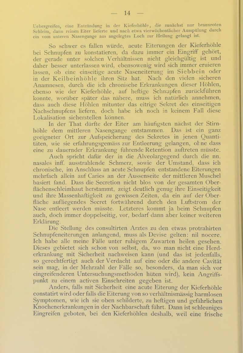 l'el)crt,neiren, eine Entzünduni,' in der Kiefcrliöhle, die zunächst nur braunroten Schleim, dann reinen üiter lieferte und nacii etwa vierwochentliclier AusspUhing durch ein vom unteren Nasengange aus angelegtes Loch zur Heilung gelangt ist. So schwer es fallen würde, acute Eiterungen der Kieferhöhle bei Schnupfen zu konstatieren, da dazu immer ein Eing^rifif gehört, der gerade unter solchen VY-rhältnissen nicht gleichgültig ist und daher besser unterlassen wird, ebensowenig wird sich immer eruieren lassen, ob eine einseitige acute Naseneiterung im Siebbein oder in der Keilbeinhöhle ihren Sitz hat. Nach den vielen sicheren Anamnesen, durch die ich chronische Erkrankungen dieser Höhlen, ebenso wie der Kieferhöhle, auf heftige Schnupfen zurückführen konnte, worüber später das nähere, mu.ss ich natürlich annehmen, da.ss auch diese Höhlen mitunter das eitrige Sekret des einseitigen Nachschnupfens liefern, doch habe ich noch in keinem Fall diese Lokalisation sicherstellen können. hl der That dürfte der Eiter am häufigsten nächst der Stirn- höhle dem mittleren Nasengange entstammen. Das ist ein ganz geeigneter Ort zur Aufspeicherung des Sekretes in jenen Quanti- täten, wie sie erfahrung.sgemäss zur Entleerung gelangen, ol.ne dass eine zu dauernder Erkrankung führende Retention auftreten müsste. Auch spricht dafür der in die Alveolargegend durch die nn. nasales inff. ausstrahlende Schmerz, sowie der Umstand, dass ich chronische, im Anschluss an acute Schnupfen entstandene Eiterungen mehrfach allein auf Caries an der Au.ssenseite der mittleren Muschel basiert fand. Dass die Secretion nicht blos von der gesamten Ober- flächenschleimhaut herstammt, zeigt deutlich genug ihre Einseitigkeit und ihre Massenhaftigkeit zu gewissen Zeiten, da ein auf der Ober- fläche aufliegendes Secret fortwährend durch den Luftstrom der Nase entleert werden müsste. Letzteres kommt ja beim Schnupfen auch, doch immer doppelseitig, vor, bedarf dann aber keiner weiteren Erklärung. Die Stellung des consultirten Arztes zu den etwas protrahirten Schnupfeneiterungen anlangend, muss als Devise gelten: nil nocere. Ich habe alle meine Fälle unter ruhigem Zuwarten heilen gesehen. Dieses gebietet sich schon von selbst, da, wo man nicht eine Herd- erkrankung mit Sicherheit nachweisen kann (und das ist jedenfalls, so gerechtfertigt auch der Verdacht auf eine oder die andere Cavität sein mag, in der Mehrzahl der Fälle so, besonders, da man sich vor eingreifenderen Untersuchungsmethoden hüten wird), kein Angrifts- punkt zu einem activen Einschreiten gegeben ist. Anders, falls mit Sicherheit eine acute Eiterung der Kieferhöhle constatitt wird oder falls die Eiterung von so verhältnismässig harmlosen Symptomen, wie ich sie oben schilderte, zu heftigen und gefahrlichen Knochenerkrankungen in der Nachbarschaft führt. Dann ist schleuniges Eingreifen geboten, bei den Kieferhöhlen deshalb, weil eine frische