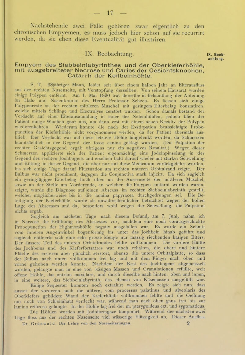 Nachstehende zwei Fälle -ehören zwar eifrentlich zu den chronischen Kmp)'emen, es muss jedoch hier schon auf sie recurrirt werden, da sie eben diese Eventualität gut illustriren. IX. Beobachtung. IX. Beob- achtung. Empyem des Siebbeinlabyrinthes und der Oberkieferiiöhle, mit ausgebreiteter Necrose und Caries der Gesiclntsknochen, Catarrhi der Keilbeinhöhle. S. T. 68j:ihriger Mann, leidet seit über einem halben Jahr an Eiterausfluss aus der rechten Nasenseite, mit Verstopfung derselben. Von seinem Hausarzt wurden einige Polypen entfernt. Am 1. Mai 1890 trat derselbe in Behandlung der Abteilung Itir Hals- untl Nasenkranke des Herrn Professor Schech. Es liessen sich einige l'olypenreste an der rechten mittleren Muschel mit geringem Eiterbelag konstatiren, welche mittels .Schlinge und Electrolyse zerstört wurden. .Schon damals bestand der Verdacht aut einer Eiteransanmilung in einer der Nebenhöhlen, jedoch blieb der Patient einige Wochen ganz aus, um dann erst mit einem neuen Recidiv der Polypen wiederzukehren. Wiederum konnte die nach der Exstirpation beabsichtigte Probe- ]3unction der Kieferhöhle nicht vorgenommen werden, da der Patient abermals aus- blieb. Der Verdacht war auf diese letztere Höhle hingelenkt worden, da Schmerzen hauptsächlich in der Gegend der fossa canina geklagt wurden. (Die Palpation der rechten Gesichtsgegend ergab übrigens nur ein negatives Resultat.) Wegen dieser Schmerzen applizierte sich der Patient eigenmächtig eine Jodeinpinselung in der (Jegend des rechten Jochbogens und erschien bald darauf wieder mit starker Schwellung und Rötung in dieser Gegend, die aber nur auf diese Medication zurückgeführt wurden, bis sich einige Tage darauf Fluctuation am rechten unteren ürbitalrand zeigte. Der Bulbus war nicht jirominent, dagegen die Conjunctiva stark injicirt. Da sich zugleich ein geringfügiger Eiterbelag hoch oben an der Aussenseite der mittleren Muschel, sowie an der Stelle am Vorderende, an welcher die Polypen entfernt worden waren, zeigte, wurde die Diagnose auf einen Abscess im rechten Siebbeinlabyrinth gestellt, welcher möglicherweise bis in die lamina papyracea durchgedrungen sei. Die Be- teiligung der Kieferhöhle wurde als unwahrscheinlicher betrachtet wegen der hohen Lage des Abscesses und da, besonders wohl wegen der Schwellung, die Palpation nichts ergab. Sogleich am nächsten Tage nach diesem Befund, am 7. Juni, nahm ich in Narcose die Eröffnung des Abscesses vor, nachdem eine noch vorausgeschickte Probepunction der Highmorshöhle negativ ausgefallen war. Es wurde ein Schnitt vom inneren Augenwinkel bogenförmig bis unter das Jochbein hinab geführt und sogleich entleerte sich eine sehr grosse Menge nur massig riechenden käsigen Eiters. Der äussere Teil des unteren Orbitalrandes fehlte vollkommen. Die vordere Hälfte des Jochbeins und des Kieferfortsatzes war noch erhalten, die obere und hintere Fläche des ersteren aber gänzlich zerstört, ebenso die untere Orbitalplatte, so dass der Bulbus nach unten vollkommen frei lag und mit dem Finger nach oben und vorne gehoben werden konnte. Nachdem der Rest des Jochbogens abgemeisselt worden, gelangte man in eine von käsigen Massen und Granulationen erfüllte, weit offene Höhle, das antrum maxillare, und durch dieselbe nach hinten, oben und innen, in eine weitere, das Siebbeinlabyrinth, das ebenso von Käsemassen ausgefüllt war. Einige Sequester konnten noch extrahirt werden. Es zeigte sich nun, dass ausser der vorderen auch die untere, vom processus palatinus und alveolaris des Oi)erkiefers gebildete Wand der Kieferhöhle vollkommen fehlte und die Oefifnung nur noch von Schleimhaut verdeckt war, während man nach oben ganz frei bis zur lamina cribrosa gelangte. In der Höhle lag frei der m. pterygoideus ext. und zygomaticus. Die Höhlen wurden mit Jodoformgaze tamponirt. Während der nächsten zwei Tage flüss aus der rechten Nasenseite viel wässerige Flüssigkeit ab. Dieser Ausfluss Dr. Grünwald, Die Lehre von den Naseneiterungen. 2