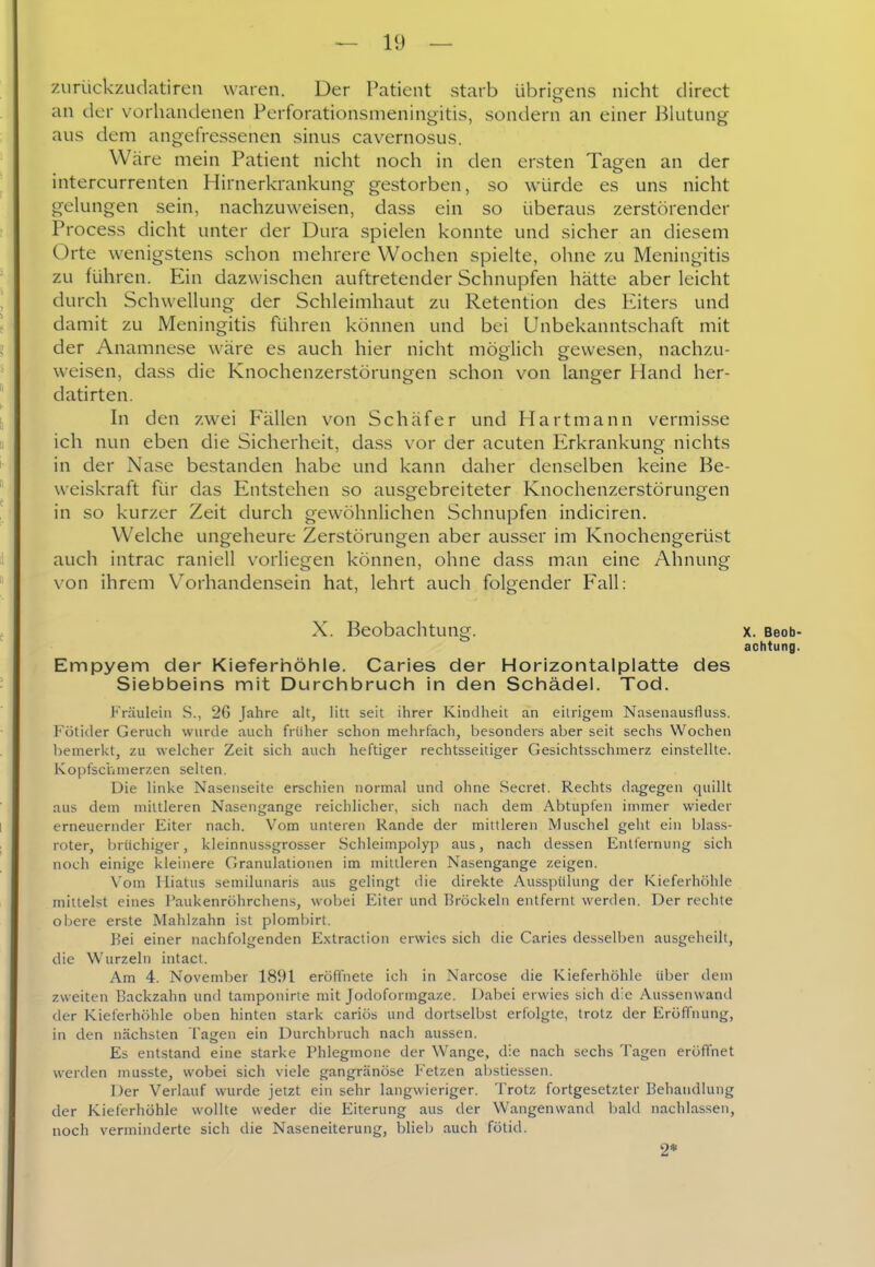 zuriickzudatiren waren. Der Patient starb übrigens nicht direct an der vorhandenen Pcrforationsnieningitis, sondern an einer Blutung aus dem angefressenen sinus cavernosus. Wäre mein Patient nicht noch in den ersten Tagen an der intercurrenten Hirnerkrankung gestorben, so würde es uns nicht gelungen sein, nachzuweisen, dass ein so überaus zerstörender Process dicht unter der Dura spielen konnte und sicher an diesem Orte wenigstens schon mehrere Wochen spielte, ohne zu Meningitis zu führen. Ein dazwischen auftretender Schnupfen hätte aber leicht durch Schwellung der Schleimhaut zu Retention des Eiters und damit zu Meningitis führen können und bei Unbekanntschaft mit der Anamnese wäre es auch hier nicht möglich gewesen, nachzu- weisen, dass die Knochenzerstörungen schon von langer Hand her- datirten. In den zwei Fällen von Schäfer und Hartmann vermisse ich nun eben die Sicherheit, dass vor der acuten Erkrankung nichts in der Nase bestanden habe und kann daher denselben keine Be- weiskraft für das Entstehen so ausgebreiteter Knochenzerstörungen in so kurzer Zeit durch gewöhnlichen Schnupfen indiciren. Welche ungeheure Zerstörungen aber ausser im Knochengerüst auch intrac raniell vorliegen können, ohne dass man eine Ahnung von ihrem Vorhandensein hat, lehrt auch folgender Fall: X. Beobachtung. x. Beob achtung Empyem der Kieferhöhle. Caries der Horizontalplatte des Siebbeins mit Durchbruch in den Schädel. Tod. Fräulein S., 26 Jahre alt, litt seit ihrer Kindheit an eitrigem Nasenausfluss. Fötider Geruch wurde auch früher schon mehrfach, besonders aber seit sechs Wochen bemerkt, zu welcher Zeit sich auch heftiger rechtsseitiger Gesichtsschmerz einstellte. Kopfsci'imerzen selten. Die linke Nasenseite erschien normal und ohne Secret. Rechts dagegen quillt aus dem mittleren Nasengange reichlicher, sich nach dem Abtupfen immer wieder erneuernder Eiter nach. Vom unteren Rande der mittleren Muschel geht ein blass- roter, brüchiger, kleinnussgrosser Schleimpolyp aus, nach dessen Entfernung sich noch einige kleinere Granulationen im mittleren Nasengange zeigen. Vom Miatus semilunaris aus gelingt die direkte Ausspülung der Kieferhöhle mittelst eines Paukenröhrchens, wobei Eiter und Bröckeln entfernt werden. Der rechte obere erste Mahlzahn ist plombirt. Bei einer nachfolgenden Extraction erwies sich die Caries desselben ausgeheilt, die Wurzeln intact. Am 4. November 1891 eröffnete ich in Narcose die Kieferhöhle über dem zweiten Backzahn und tamponirle mit Jodoformgaze. Dabei erwies sich die Aussenwand der Kieferhöhle oben hinten stark cariös und dortselbst erfolgte, trotz der Eröffnung, in den nächsten Tagen ein Durchbruch nach aussen. Es entstand eine starke Phlegmone der Wange, die nach sechs Tagen eröffnet werden musste, wobei sich viele gangränöse Fetzen abstiessen. Der Verlauf wurde jetzt ein sehr langwieriger. Trotz fortgesetzter Behandlung der Kieferhöhle wollte weder die Eiterung aus der Wangenwand bald nachlassen, noch verminderte sich die Naseneiterung, blieb auch fötid. 2*