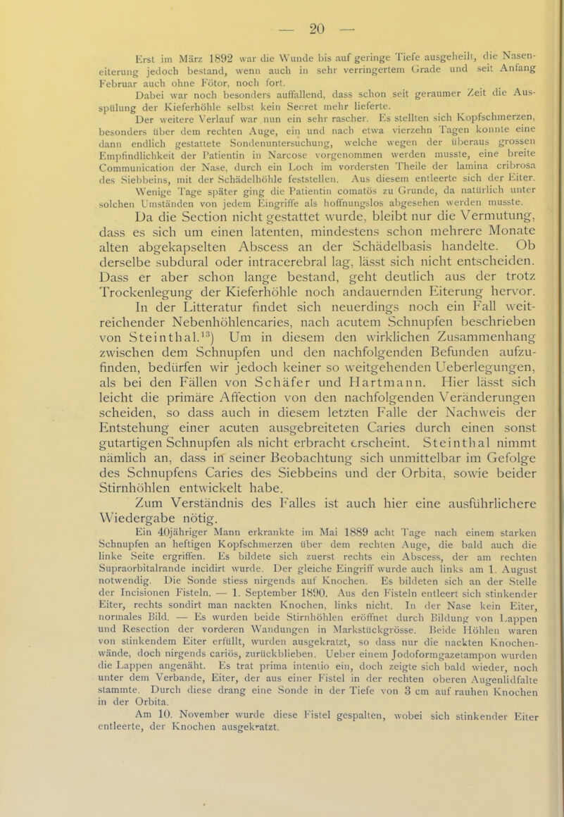 Erst iin März 1892 war die Wunde bis auf geringe Tiefe ausgeheiJi, die Nasen- eiterung jedoch bestand, wenn auch in sehr verringertem (Jrade und seit Anfang Februar auch ohne Fötor, noch fort. Dabei war noch besonders auffallend, dass schon seit geraumer Zeit die Aus- spülung der Kieferhöhle selbst l<ein Secret mehr lieferte. Der weitere Verlauf war nun ein sehr rascher. Es stellten sich Kopfschinerzen, besonders über dem rechten Auge, ein und nach etwa vierzehn Tagen konnte eine dann endlich gestattete Sondenuntersiichung, welche wegen der überaus grossen Empfindlichkeit der Patientin in Narcose vorgenommen werden musste, eine breite Communication der Nase, durch ein Loch im vordersten Theile der lamina cribrosa des Siebbeins, mit der Schädelhöhle feststellen. Aus diesem entleerte sich der Eiter. Wenige Tage später ging die Patientin comatös zu Grunde, da natürlich unter solchen Umständen von jedem Eingriffe als lioffnungslos abgesehen werden musste. Da die Section nicht gestattet wurde, bleibt nur die Vermutung, dass es sich um einen latenten, mindestens schon mehrere Monate alten abgekapselten Abscess an der Schädelbasis handelte. Ob derselbe subdural oder intracerebral lag, lässt sich nicht entscheiden. Dass er aber schon lange bestand, geht deutlich aus der trotz Trockenlegung der Kieferhöhle noch andauernden Eiterung hervor. In der Litteratur findet sich neuerdings noch ein Fall weit- reichender Nebenhöhlencaries, nach acutem Schnupfen beschrieben von Steinthal.^''j Um in diesem den wirklichen Zusammenhang zwischen dem Schnupfen und den nachfolgenden Befunden aufzu- finden, bedürfen wir jedoch keiner so weitgehenden Ueberlegungen, als bei den Fällen von Schäfer und Flartmann. Hier lässt sich leicht die primäre Affection von den nachfolgenden Veränderungen scheiden, so dass auch in diesem letzten Falle der Nachweis der Entstehung einer acuten ausgebreiteten Caries durch einen sonst gutartigen Schnupfen als nicht erbracht erscheint. Steinthal nimmt nämlich an, dass in seiner Beobachtung sich unmittelbar im Gefolge des Schnupfens Caries des Siebbeins und der Orbita, sowie beider Stirnhöhlen entwickelt habe. Zum Verständnis des Falles ist auch hier eine ausführlichere Wiedergabe nötig. Ein 40jähriger Mann erkrankte im Mai 1889 acht Tage nach einem starken Schnupfen an heftigen Kopfschmerzen über dem rechten Auge, die bald auch die linke Seite ergriffen. Es bildete sich zuerst rechts ein Abscess, der am rechten Supraorbitalrande incidirt wurde. Der gleiche Eingriff wurde auch links am 1. August notwendig. Die Sonde stiess nirgends auf Knochen. Es bildeten sich an der Stelle der Incisionen Fisteln. — 1. September 1890. Aus den Fisteln entleert sich stinkender Eiter, rechts sondirt man nackten Knochen, links nicht. In der Nase kein Eiter, normales Bild. ■— Es wurden beide Stirnhöhlen eröffnet durch Bildung von Lappen und Resection der vorderen Wandungen in Markstückgrösse. ]5eide Höhlen waren von stinkendem Eiter erfüllt, wurden ausgekratzt, so dass nur die nackten Knochen- wände, doch nirgends cariös, zurückblieben. Ueber einem Jodoformgazetampon wurden die Lappen angenäht. Es trat prima intentio ein, doch zeigte sich bald wieder, noch unter dem Verbände, Eiter, der aus einer Fistel in der rechten oberen Aiigenlidfalte stammte. Durch diese drang eine Sonde in der Tiefe von 3 cm auf rauhen Knochen in der Orbita. Am 10. November wurde diese Fistel gespalten, wobei sich stinkender Eiter entleerte, der Knochen ausgek'-atzt.