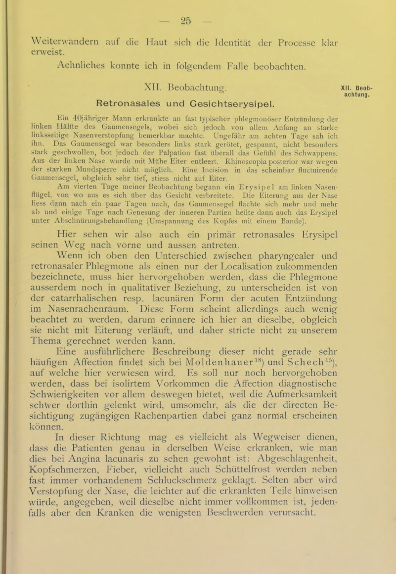 Weiterwandern auf die Maut sich die Identität der Processe klar erweist. Aehnliclies konnte ich in folgendem Falle beobachten. XII. Beobachtung. Xll. Beob- achtung, Retronasales und Gesichtserysipel. Kill iOjähriger Mann erkrankte an fast typischer phlegmonöser Knlzündiing der linken Hälfte des Gaumensegels, wobei sich jedoch von allem Anfang an starke linksseitige Nasenverstopfung bemerkbar machte. Ungefähr am acliten Tage sah ich ihn. Das Gaumensegel war besonders links stark gerötet, gespannt, nicht besonders stark geschwollen, bot jedoch der Palpation fast überall das Gefühl des Schwappens. Aus der linken Nase wurde mit Mühe Eiter entleert. Rhinoscopia posterior war wegen der starken .Mundsperre nicht möglich. Eine Incision in das sclieinbar liuctuirende (laumensegel, oljgleich sehr tief, stiess nicht auf Eiter. Am vierten Tage meiner Beobachtung begann ein Erysi]iel am linken Nasen- flügel, von wo aus es sich über das CJesicht verbreitete. Die Eiterung aus der Nase Hess dann nach ein paar Tagen nach, das Gaumensegel flachte sich mehr und mehr ab und einige Tage nach Genesung der inneren Partien heilte dann auch das Erysipel unter Abschnürungsbehandlung (Umspannung des Kopfes mit einem Bande). Hier sehen wir also auch ein primär retronasales Erysipel seinen Weg nach vorne und aussen antreten. Wenn ich oben den Unterschied zwischen pharyngealer und retronasaler Phlegmone als einen nur der Localisation zukommenden bezeichnete, muss hier hervorgehoben werden, dass die Phlegmone ausserdem noch in qualitativer Beziehung, zu unterscheiden ist von der catarrhalischen resp. lacunären Form der acuten Entzündung im Nasenrachenraum. Diese Form scheint allerdings auch wenig beachtet zu werden, darum erinnere ich hier an dieselbe, obgleich sie nicht mit Eiterung verläuft, und daher stricte nicht zu unserem Thema gerechnet werden kann. Eine ausführlichere Beschreibung dieser nicht gerade sehr häufigen Affection findet sich bei Moldenhauer'*^) und Schech^-''), auf welche hier verwiesen wird. Es soll nur noch hervorgehoben werden, dass bei isolirtem V^orkommen die Affection diagnostische Schwierigkeiten vor allem de.swegen bietet, weil die Aufmerksamkeit schwer dorthin gelenkt wird, umsomehr, als die der directen Be- sichtigung zugängigen Rachenpartien dabei ganz normal erscheinen können. In dieser Richtung mag es vielleicht als Wegweiser dienen, dass die Patienten genau in derselben Weise erkranken, wie man dies bei Angina lacunaris zu sehen gewohnt i.st: Abgeschlagenheit, Kopfschmerzen, Pleber, vielleicht auch Schüttelfrost werden neben fast immer vorhandenem Schluckschmerz geklagt. Selten aber wird Verstopfung der Nase, die leichter auf die erkrankten Teile hinweisen würde, angegeben, weil dieselbe nicht immer vollkommen ist, jeden- falls aber den Kranken die wenigsten Beschwerden verursacht,