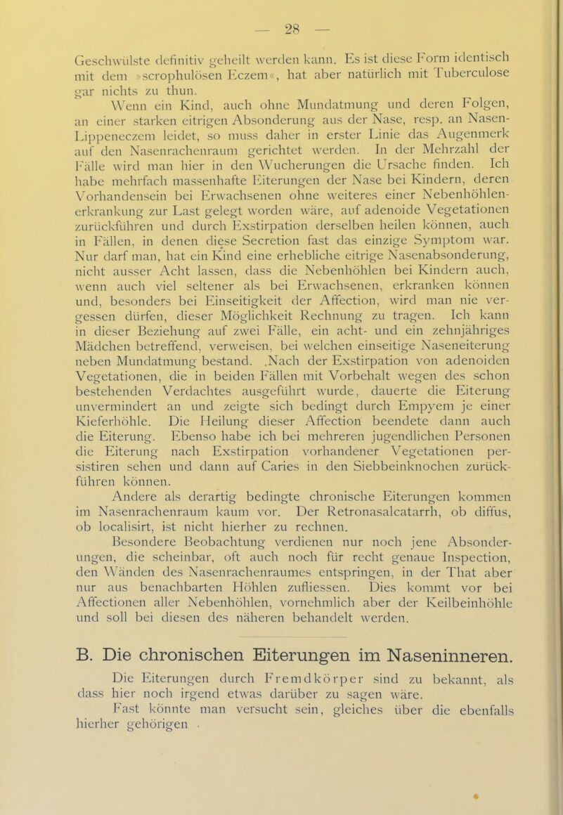 Geschwülste definitiv t,^eheilt werden kann. Es ist diese Form identisch mit dem »scrophulösen Eczem«, hat aber natürhch mit Tuberculose t^ar nichts zu thun. Wenn ein Kind, auch ohne Mundatmung und deren Folgen, an einer starken eitrigen Absonderung aus der Nase, resp. an Nasen- Lippeneczem leidet, so muss daher in erster Linie das Augenmerk auf den Nasenrachenraum gerichtet werden. In der Mehrzahl der l'\älle wird man hier in den Wucherungen die Ursache finden. Ich habe mehrfach massenhafte Eiterungen der Nase bei Kindern, deren Vorhandensein bei Erwachsenen ohne weiteres einer Nebenhöhlen- erkrankung zur Last gelegt worden wäre, auf adenoide Vegetationen zurückführen und durch h^xstirpation derselben heilen können, auch in Fällen, in denen diese Secretion fast das einzige Symptom war. Nur darf man, hat ein Kind eine erhebliche eitrige Nasenabsonderung, nicht ausser Acht lassen, dass die Nebenhöhlen bei Kindern auch, wenn auch viel seltener als bei Erwachsenen, erkranken können und, besonders bei Einseitigkeit der Affection, wird man nie ver- gessen dürfen, dieser Möglichkeit Rechnung zu tragen. Ich kann in dieser Beziehung auf zwei Fälle, ein acht- und ein zehnjähriges Mädchen betreffend, verweisen, bei welchen einseitige Naseneiterung neben Mundatmung bestand. .Nach der Exstirpation von adenoiden Vegetationen, die in beiden Fällen mit Vorbehalt wegen des schon bestehenden Verdachtes ausgeführt wurde, dauerte die Eiterung- unvermindert an und zeigte sich bedingt durch Empyem je einer Kieferhöhle. Die Heilung dieser Affection beendete dann auch die Eiterung. Ebenso habe ich bei mehreren jugendlichen Personen die Eiterung nach Exstirpation vorhandener V^egetationen per- sistiren sehen und dann auf Caries in den Siebbeinknochen zurück- führen können. Andere als derartig bedingte chronische Eiterungen kommen im Nasenrachenraum kaum vor. Der Retronasalcatarrh, ob diffus, ob localisirt, ist nicht hierher zu rechnen. Besondere Beobachtung verdienen nur noch jene Absonder- ungen, die scheinbar, oft auch noch für recht genaue Inspection, den Wänden des Nasenrachenraumes entspringen, in der That aber nur aus benachbarten Höhlen zufliessen. Dies kommt vor bei Afifectionen aller Nebenhöhlen, vornehmlich aber der Keilbeinhöhle und soll bei diesen des näheren behandelt werden. B. Die chronischen Eiterungen im Naseninneren. Die Eiterungen durch Fremdkörper sind zu bekannt, als dass hier noch irgend etwas darüber zu sagen wäre. Fast könnte man versucht sein, gleiches über die ebenfalls hierher gehörigen •