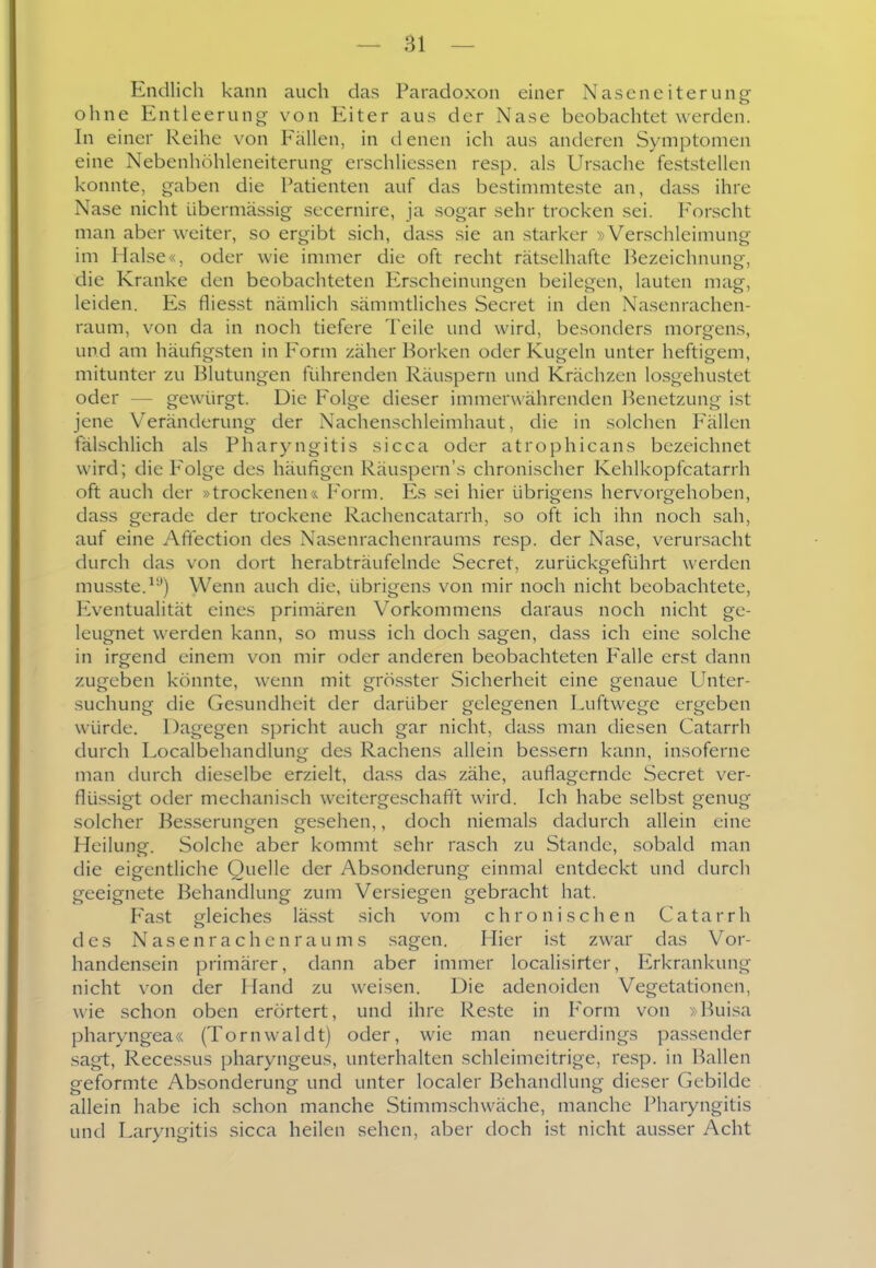 Endlich kann auch das Paradoxon einer Nasen eitern ng ohne Entleerung- von Eiter aus der Nase beobachtet werden. In einer Reihe von Fällen, in denen ich aus anderen Symptomen eine Nebenhöhleneiterung erschliessen resp. als Ursache feststellen konnte, gaben die Patienten auf das bestinmiteste an, dass ihre Nase nicht übermässig secernire, ja sogar sehr trocken sei. Forscht man aber weiter, so ergibt sich, dass sie an starker »Verschleimung im Halse«, oder wie immer die oft recht rätselhafte Bezeichnung, die Kranke den beobachteten Erscheinungen beilegen, lauten mag, leiden. Es fliesst nämlich sämmtliches Secret in den Nasenrachen- raum, von da in noch tiefere Teile und wird, besonders morgens, und am häufigsten in Form zäher Borken oder Kugeln unter heftigem, mitunter zu Blutungen führenden Räuspern und Krächzen losgehustet oder — gewürgt. Die F'olge dieser immerwährenden Benetzung ist jene Veränderung der Nachenschleimhaut, die in solchen Fällen fälschlich als Pharyngitis sicca oder atrophicans bezeichnet wird; die Folge des häufigen Räuspern's chronischer Kehlkopfcatarrh oft auch der »trockenen & Form. Es sei hier übrigens hervorgehoben, dass gerade der trockene Rachencatarrh, so oft ich ihn noch sah, auf eine Afifection des Nasenrachenraums resp. der Nase, verursacht durch das von dort herabträufelnde Secret, zurückgeführt werden musste.^'') Wenn auch die, übrigens von mir noch nicht beobachtete, Eventualität eines primären Vorkommens daraus noch nicht ge- leugnet werden kann, so muss ich doch sagen, dass ich eine solche in irgend einem von mir oder anderen beobachteten Pralle erst dann zugeben könnte, wenn mit grös.ster Sicherheit eine genaue Unter- .suchung die Gesundheit der darüber gelegenen Luftwege ergeben würde. Dagegen spricht auch gar nicht, dass man diesen Catarrh durch Localbehandlung des Rachens allein bessern kann, insoferne man durch dieselbe erzielt, dass das zähe, auflagernde Secret ver- flü-ssigt oder mechanisch weitergeschafit wird. Ich habe selbst genug solcher Besserungen gesehen,, doch niemals dadurch allein eine Heilung. Solche aber kommt sehr rasch zu Stande, sobald man die eigentliche Quelle der Absonderung einmal entdeckt und durch geeignete Behandlung zum Versiegen gebracht hat. Fast ofleiches läs.st sich vom chronischen Catarrh des Nasenrachenraums sagen. Hier ist zwar das Vor- handen.sein primärer, dann aber immer localisirter, Erkrankung nicht von der Hand zu weisen. Die adenoiden Vegetationen, wie schon oben erörtert, und ihre Reste in Form von »Bui.sa pharyngea« (Tornwaldt) oder, wie man neuerdings passender sagt, Recessus pharyngeus, unterhalten schleimeitrige, re.sp. in Ballen geformte Absonderung und unter localer Behandlung dieser Gebilde allein habe ich schon manche Stimmschwäche, manche Pharyngitis und Laryngitis sicca heilen sehen, aber doch ist nicht ausser Acht