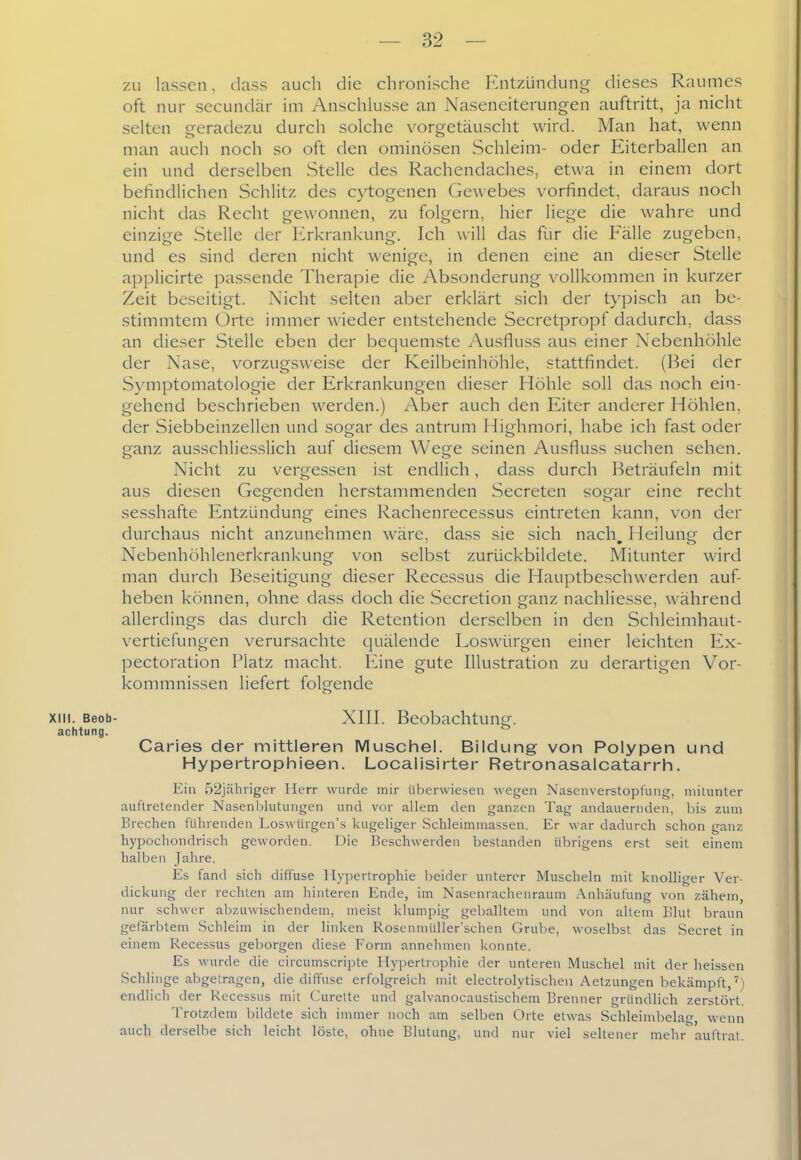 zu lassen, dass auch die chronische Entzündung dieses Raumes oft nur secundär im Anschlüsse an Naseneiterungen auftritt, ja nicht selten geradezu durch solche vorgetäuscht wird. Man hat, wenn man auch noch so oft den ominösen Schleim- oder Eiterballen an ein und derselben Stelle des Rachendaches, etwa in einem dort befindlichen Schlitz des cytogenen Gewebes vorfindet, daraus noch nicht das Recht gewonnen, zu folgern, hier liege die wahre und einzige Stelle der Erkrankung. Ich will das für die Fälle zugeben, und es sind deren nicht wenige, in denen eine an dieser Stelle applicirte passende Therapie die Absonderung vollkommen in kurzer Zeit beseitigt. Nicht selten aber erklärt sich der typisch an be- stimmtem Orte immer wieder entstehende Secretpropf dadurch, dass an dieser Stelle eben der bequemste Ausfluss aus einer Nebenhöhle der Nase, vorzugsweise der Keilbeinhöhle, stattfindet. (Bei der Symptomatologie der Erkrankungen dieser Höhle soll das noch ein- gehend beschrieben werden.) Aber auch den Eiter anderer Höhlen, der Siebbeinzellen und sogar des antrum Highmori, habe ich fast oder ganz ausschliesslich auf diesem Wege seinen Ausfluss suchen sehen. Nicht zu vergessen ist endlich, da.ss durch Beträufeln mit aus diesen Gegenden herstammenden Secreten sogar eine recht sesshafte Entzündung eines Rachenrecessus eintreten kann, von der durchaus nicht anzunehmen Aväre, dass sie sich nach Heilun- der Nebenhöhlenerkrankung von selbst zurückbildete. Mitunter wird man durch Beseitigung dieser Recessus die Hauptbeschwerden auf- heben können, ohne dass doch die Secretion ganz nachliesse, während allerdings das durch die Retention derselben in den Schleimhaut- vertiefungen verursachte quälende Loswürgen einer leichten Ex- pectoration Platz macht. Eine gute Illustration zu derartigen Vor- kommnissen liefert folgende XIII. Beob- XIII. Beobachtung. achtung. Caries der mittleren Muschel. Bildung von Polypen und Hypertrophieen. Localisirter Retronasalcatarrh. Ein 52jähriger Herr wurde mir überwiesen wegen Nasenverstopfung, mitunter auftretender Nasenblutungcn und vor allem den ganzen Tag andauernden, bis zum Brechen führenden Loswürgen's kugeliger Schleimmassen. Er war dadurch schon ganz hypochondrisch geworden. Die Beschwerden bestanden übrigens erst seit einem halben Jahre. Es fand sich diffuse Hypertrophie beider unterer Muscheln mit knolliger Ver- dickung der rechten am hinteren Ende, im Nasenrachenraum Anhäufung von zähem, nur schwer abzuwischendem, meist klumpig geballtem und von altem Blut braun gefärbtem Schleim in der linken Roseniniiller'schen Grube, woselbst das Secret in einem Recessus geborgen diese Form annehmen konnte. Es wurde die circumscripte Hypertrophie der unteren Muschel mit der heissen Schlinge abgetragen, die diffuse erfolgreich mit electrolytischen Aetzungen bekämpft,') endlich der Recessus mit Curelte und galvanocaustischem Brenner gründlich zerstört. Trotzdem bildete sich immer noch am selben Orte etwas Schleimbelag, wenn auch derselbe sich leicht löste, ohne Blutung, und nur viel seltener mehr auftrat.