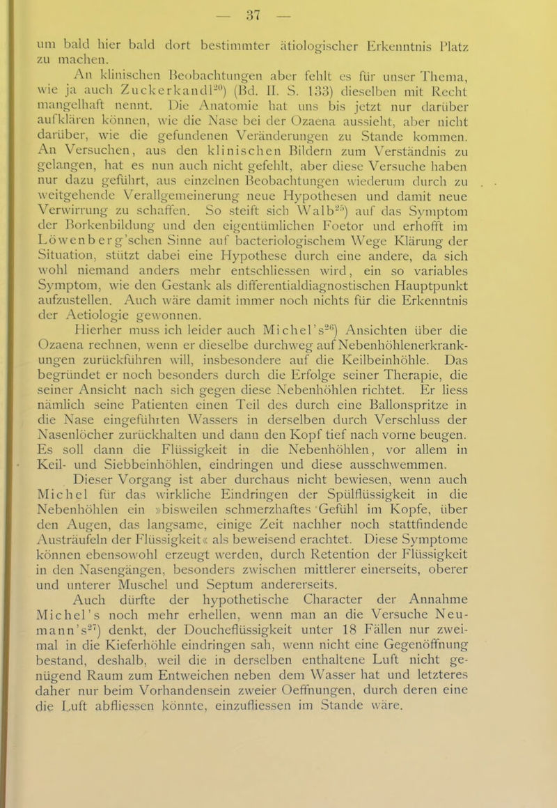 um bald hier bald dort bestimmter ätiologischer Erkenntnis Platz zu machen. An klinischen Beobachtungen aber fehlt es für unser Thema, wie ja auch Zuckerkandl-) (Bd. II. S. 133) dieselben mit Recht mangelhaft nennt. Die Anatomie hat uns bis jetzt nur darüber aufklc'iren können, wie die Nase bei der (3zaena aussieht, aber nicht darüber, wie die gefundenen Veränderungen zu Stande kommen. An Versuchen, aus den klinischen Bildern zum Verständnis zu gelangen, hat es nun auch nicht gefehlt, aber diese Versuche haben nur dazu geführt, aus einzelnen Beobachtungen wiederum durch zu weitgehende Verallgemeinerung neue Hypothesen und damit neue Verwirrung zu schaffen. So steift sich Walb--') auf das Symptom der Borkenbildung und den eigentiunlichen Foetor und erhofft im Löwenberg'schen Sinne auf bacteriologischem Wege Klärung der Situation, stützt dabei eine Hypothese durch eine andere, da sich wohl niemand anders mehr entschliessen wird, ein so variables Symptom, wie den Gestank als dififerentialdiagnostischen Hauptpunkt aufzustellen. Auch wäre damit immer noch nichts für die Erkenntnis der Aetiologie gewonnen. Hierher muss ich leider auch Michel's-) Ansichten über die Ozaena rechnen, wenn er dieselbe durchweg auf Nebenhöhlenerkrank- ungen zurückführen will, insbesondere auf die Keilbeinhöhle. Das begründet er noch besonders durch die Erfolge seiner Therapie, die seiner Ansicht nach sich gegen diese Nebenhöhlen richtet. Er Hess nämlich seine Patienten einen Teil des durch eine Ballonspritze in die Nase eingeführten Wassers in derselben durch Verschluss der Nasenlöcher zurückhalten und dann den Kopf tief nach vorne beugen. Es soll dann die Flüssigkeit in die Nebenhöhlen, vor allem in Keil- und Siebbeinhöhlen, eindringen und diese ausschwemmen. Dieser Vorgang ist aber durchaus nicht bewiesen, wenn auch Michel für das wirkliche Eindringen der Spülflüssigkeit in die Nebenhöhlen ein »bisweilen schmerzhaftes Gefühl im Kopfe, über den Augen, das langsame, einige Zeit nachher noch stattfindende Austräufeln der F'lüssigkeit« als beweisend erachtet. Diese Symptome können ebensowohl erzeugt werden, durch Retention der P^lüssigkeit in den Nasengängen, besonders zwischen mittlerer einerseits, oberer und unterer Muschel und Septum andererseits. Auch dürfte der hypothetische Character der Annahme Michel's noch mehr erhellen, wenn man an die Versuche Neu- mann's^') denkt, der Doucheflüssigkeit unter 18 Fällen nur zwei- mal in die Kieferhöhle eindringen sah, wenn nicht eine Gegenöfifnung bestand, deshalb, weil die in derselben enthaltene Luft nicht ge- nügend Raum zum Entweichen neben dem Wasser hat und letzteres daher nur beim Vorhandensein zweier Oefifnungen, durch deren eine die Luft abflie.s.sen könnte, einzufliessen im Stande wäre.