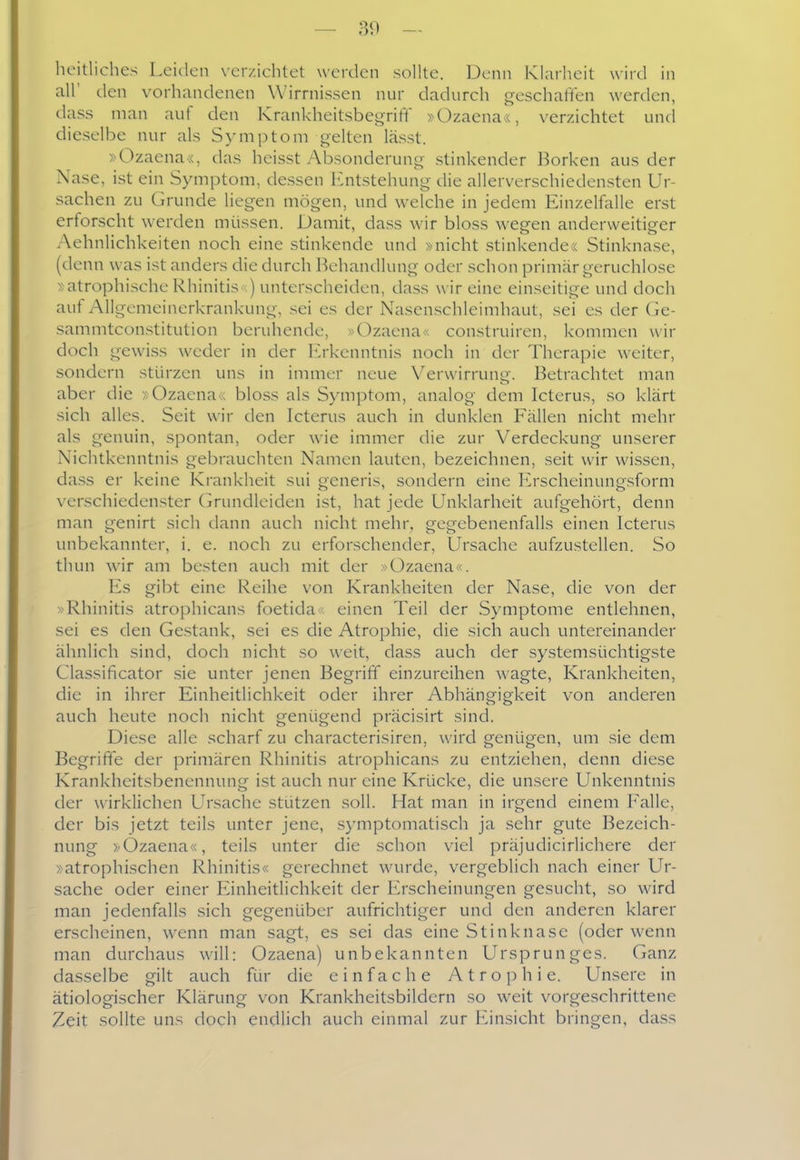 heitliches Leiden verzichtet werden sollte. Denn Klarheit wird in all' den vorhandenen Wirrnissen nur dadurch geschaffen werden, dass man auf den Krankheitsbegrift »Ozaena«, verzichtet und dieselbe nur als Symptom gelten lässt. »Ozaena«, das heisst Absonderung stinkender Borken aus der Nase, ist ein Symptom, dessen luitstehung die allerverschiedensten Ur- sachen zu Grunde liegen mögen, und welche in jedem Einzelfalle erst erforscht werden müssen. Damit, dass wir bloss wegen anderweitiger Aehnlichkeiten noch eine stinkende und »nicht stinkendex Stinknase, (denn was ist anders die durch Behandlung oder schon primär geruchlose »atrophische Rhinitis ) unterscheiden, dass wir eine einseitige und doch auf Allgemeinerkrankung, sei es der Nasenschleimhaut, sei es der (le- sammtconstitution beruhende, »Ozaena« construiren, kommen wir doch gewiss weder in der Erkenntnis noch in der Therapie weiter, sondern stürzen uns in immer neue Verwirrung. Betrachtet man aber die »Ozaena« bloss als Symptom, analog dem Icterus, so klärt sich alles. Seit wir den Icterus auch in dunklen Fällen nicht mehr als genuin, spontan, oder wie immer die zur Verdeckung unserer Nichtkenntnis gebrauchten Namen lauten, bezeichnen, seit wir wissen, dass er keine Krankheit sui generis, sondern eine Erscheinungsform verschiedenster (irundleiden ist, hat jede Unklarheit aufgehört, denn man genirt sich dann auch nicht mehr, gegebenenfalls einen Icterus unbekannter, i. e. noch zu erforschender, Ursache aufzustellen. So thun wir am besten auch mit der »Ozaena . Es gibt eine Reihe von Krankheiten der Nase, die von der »Rhinitis atrophicans foetida : einen Teil der Symptome entlehnen, sei es den Gestank, sei es die Atrophie, die sich auch untereinander ähnlich sind, doch nicht so weit, dass auch der systemsüchtigste Classificator sie unter jenen Begriff einzureihen wagte, Krankheiten, die in ihrer Einheitlichkeit oder ihrer Abhängigkeit von anderen auch heute noch nicht genügend präcisirt sind. Diese alle scharf zu characterisiren, wird genügen, um sie dem Begriffe der primären Rhinitis atrophicans zu entziehen, denn diese Krankheitsbenennung ist auch nur eine Krücke, die unsere Unkenntnis der wirklichen Ursache stützen soll. Hat man in irgend einem Falle, der bis jetzt teils unter jene, symptomatisch ja sehr gute Bezeich- nung »Ozaena«, teils unter die schon viel präjudicirlichere dei' »atrophischen Rhinitis« gerechnet wurde, vergeblich nach einer Ur- sache oder einer Einheitlichkeit der Erscheinungen gesucht, so wird man jedenfalls sich gegenüber aufrichtiger und den anderen klarer erscheinen, w^enn man sagt, es sei das eine Stinknase (oder wenn man durchaus will: Ozaena) unbekannten Ursprunges. Ganz dasselbe gilt auch für die einfache Atrophie. Unsere in ätiologischer Klärung von Krankheitsbildern so weit vorgeschrittene Zeit sollte uns doch endlich auch einmal zur Einsicht bringen, dass