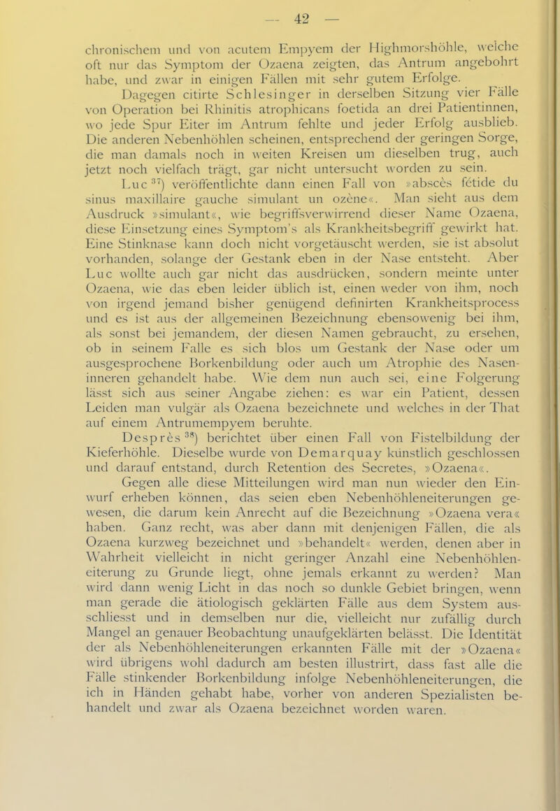 chronischem und von acutem Empyem der Highmorshölile, welche oft nur das Symptom der Ozaena zeigten, das Antrum angebohrt habe, und zwar in einigen Fällen mit sehr gutem Erfolge. Dagegen citirte Schlesinger in derselben Sitzung vier Fälle von Operation bei Rhinitis atrophicans foetida an drei Patientinnen, wo jede Spur Eiter im Antrum fehlte und jeder Erfolg ausblieb. Die anderen Nebenhöhlen scheinen, entsprechend der geringen Sorge, die man damals noch in weiten Kreisen um dieselben trug, auch jetzt noch vielfach trägt, gar nicht untersucht worden zu sein. Luc^') veröftentlichte dann einen Fall von »absces fetide du sinus maxillaire gauche simulant un ozene«. Man sieht aus dem Ausdruck »simulant«, wie begriffsverwirrend dieser Name Ozaena, diese Einsetzung eines Symptom's als Krankheitsbegriff gewirkt hat. Eine Stinknase kann doch nicht vorgetäuscht werden, sie ist absolut vorhanden, solange der Gestank eben in der Nase entsteht. Aber Luc wollte auch gar nicht das ausdrücken, sondern meinte unter Ozaena, wie das eben leider üblich ist, einen weder von ihm, noch von irgend jemand bisher genügend definirten Krankheitsprocess und es ist aus der allgemeinen Bezeichnung ebensowenig bei ihm, als sonst bei jemandem, der diesen Namen gebraucht, zu ersehen, ob in seinem Falle es sich blos um Gestank der Nase oder um ausgesprochene Borkenbildung oder auch um Atrophie des Nasen- inneren gehandelt habe. Wie dem nun auch .sei, eine Folgerung lässt sich aus seiner Angabe ziehen: es war ein Patient, dessen Leiden man vulgär als Ozaena bezeichnete und welches in der That auf einem Antrumempyem beruhte. Despres^') berichtet über einen Fall von Fistelbildung der Kieferhöhle. Dieselbe wurde von Demarquay künstlich geschlossen und darauf entstand, durch Retention des Secretes, »Ozaena«. Gegen alle diese Mitteilungen wird man nun wieder den Ein- ^vurf erheben können, das seien eben Nebenhöhleneiterungen ge- wesen, die darum kein Anrecht auf die Bezeichnung »Ozaena vera« haben. Ganz recht, was aber dann mit denjenigen Fällen, die als Ozaena kurzweg bezeichnet und »behandelt« werden, denen aber in Wahrheit vielleicht in nicht geringer Anzahl eine Nebenhöhlen- eiterung zu Grunde liegt, ohne jemals erkannt zu werden? Man wird dann wenig Licht in das noch so dunkle Gebiet bringen, wenn man gerade die ätiologisch geklärten Fälle aus dem System aus- schliesst und in demselben nur die, vielleicht nur zufällig durch Mangel an genauer Beobachtung unaufgeklärten belässt. Die Identität der als Nebenhöhleneiterungen erkannten Fälle mit der »Ozaena« wird übrigens wohl dadurch am besten illustrirt, dass fast alle die Fälle stinkender Borkenbildung infolge Nebenhöhleneiterungen, die ich in Händen gehabt habe, vorher von anderen Spezialisten be- handelt und zwar als Ozaena bezeichnet worden waren.
