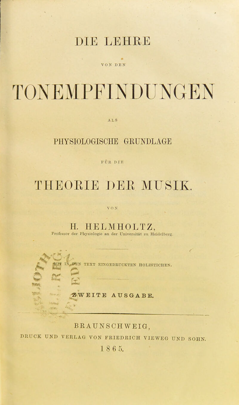 VON DEN TONEMPFINDUNGEN ALS PHYSIOLOGISCHE GRUNDLAGE FTTE DIK THEORIE DER MFSIK. VON H. HELMHOLTZ, Professor der Physiologie an der Universität zu Heidelberg. TEXT ErNGEDEUCKTEN HOLZSTICHEN. ^ Ä-A^ r^' ,-2 WEITE AUSGABE. BRAUNSCHWEIG, DRUCK UND VERLAG VON FRIEDRICH VIEWEG UND SOHN. 1 8 6 5.