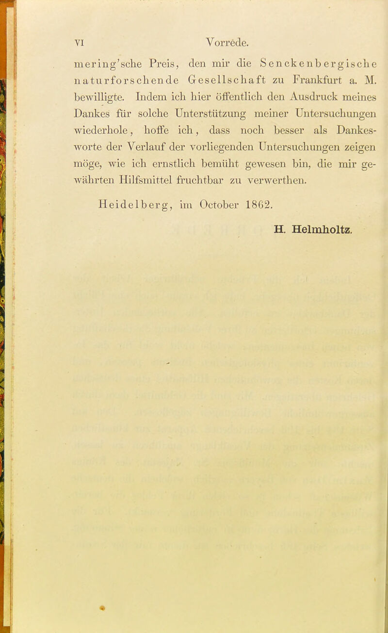 mering'sche Preis, den mir die Senckenbergische naturforscliende Gesellschaft zu Frankfurt a. M. bewilligte. Indem ich hier öffentlich den Ausdruck meines Dankes für solche Unterstützung meiner Untersuchungen wiederhole, hoffe ich, dass noch besser als Dankes- worte der Verlauf der vorliegenden Untersuchungen zeigen möge, wie ich ernstlich bemüht gewesen bin, die mir ge- währten Hilfsmittel fruchtbar zu verwerthen. Heidelberg, im October 1862, H. Helmholtz. •