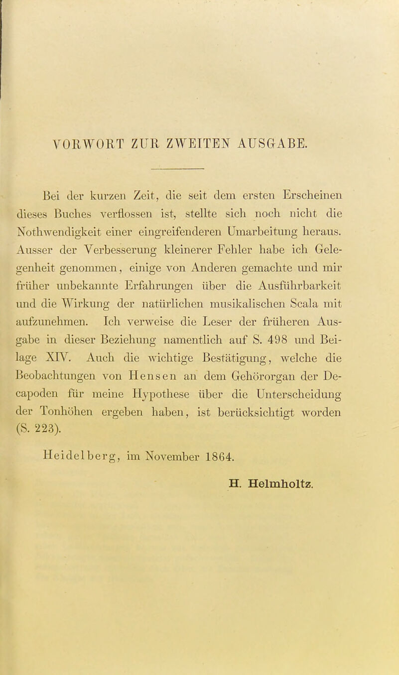 VORWORT ZUR ZWEITEN AUSGABE. Bei der kurzen Zeit, die seit dem ersten Erscheinen dieses Buches verflossen ist, stellte sich noch nicht die Nothwendigkeit einer eingreifenderen Umarbeitung heraus. Ausser der Verbesserung kleinerer Fehler habe ich Gele- genheit genommen, einige von Anderen gemachte und mir früher unbekannte Erfahrungen über die Ausführbarkeit und die Wirkung der natürlichen musikalischen Scala mit aufzunehmen. Ich verweise die Leser der früheren Aus- gabe in dieser Beziehung namentlich auf S. 498 und Bei- lage XIV. Auch die wichtige Bestätigung, welche die Beobachtungen von Hensen an dem Gehörorgan der De- capoden für meine Hypothese über die Unterscheidung der Tonhöhen ergeben haben, ist berücksichtigt worden (S. 223). Heidelberg, im November 1864. H. Helmholtz.