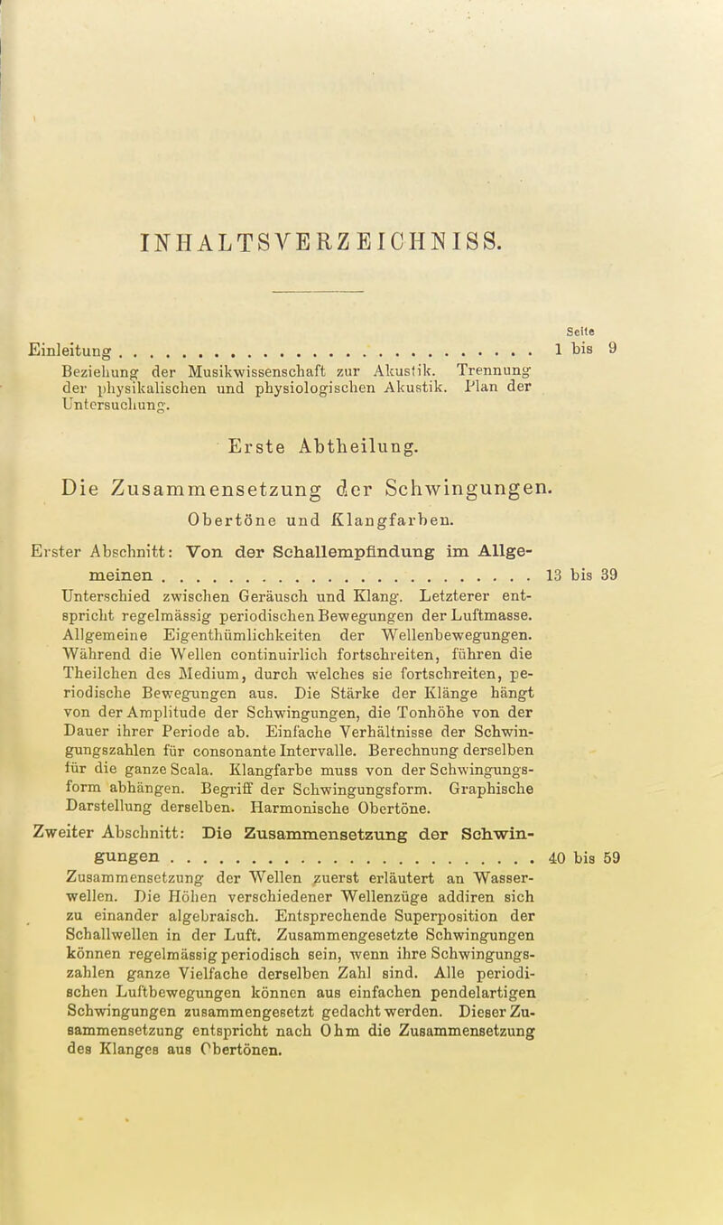 r INHALTSA^ERZEIOHNISS. Seite Einleitung 1 bis 9 Beziehung: der Musikwissenschaft zur Akustik. Trennung der physikalisclien und physiologischen Akustik. Plan der Untersuchunj^'. Erste Abtheilung, Die Zusammensetzung der Schwingungen. Obertöne und Klangfarben. Erster Abschnitt: Von der Sehallempfindung im Allge- meinen 13 bis 39 Unterschied zwischen Geräusch und Klang. Letzterer ent- spricht regelmässig periodischen Bewegungen der Luftmasse. Allgemeine Eigenthiimlichkeiten der Wellenbewegungen. Während die Wellen continuirlich fortschreiten, fähren die Theilchen des Medium, durch welches sie fortschreiten, pe- riodische Bewegungen aus. Die Stärke der Klänge hängt von der Amplitude der Schwingungen, die Tonhöhe von der Dauer ihrer Periode ab. Einfache Verhältnisse der Schwin- gungszahlen für consonante Intervalle. Berechnung derselben für die ganze Scala. Klangfarbe muss von der Schwingungs- form abhängen. Begriff der Schwingungsform. Graphische Darstellung derselben. Harmonische Obertöne. Zweiter Abschnitt: Die Zusammensetzung der Schwin- gungen 40 bis 59 Zusammensetzung der Wellen zuerst erläutert an Wasser- wellen. Die Höhen verschiedener Wellenzüge addiren sich zu einander algebraisch. Entsprechende Superposition der Schallwellen in der Luft. Zusammengesetzte Schwingungen können regelmässig periodisch sein, wenn ihre Schwingungs- zahlen ganze Vielfache derselben Zahl sind. Alle periodi- schen Luftbewegungen können aus einfachen pendelartigen Schwingungen zusammengesetzt gedacht werden. Dieser Zu- sammensetzung entspricht nach Ohm die Zusammensetzung des Klanges aus Obertönen.