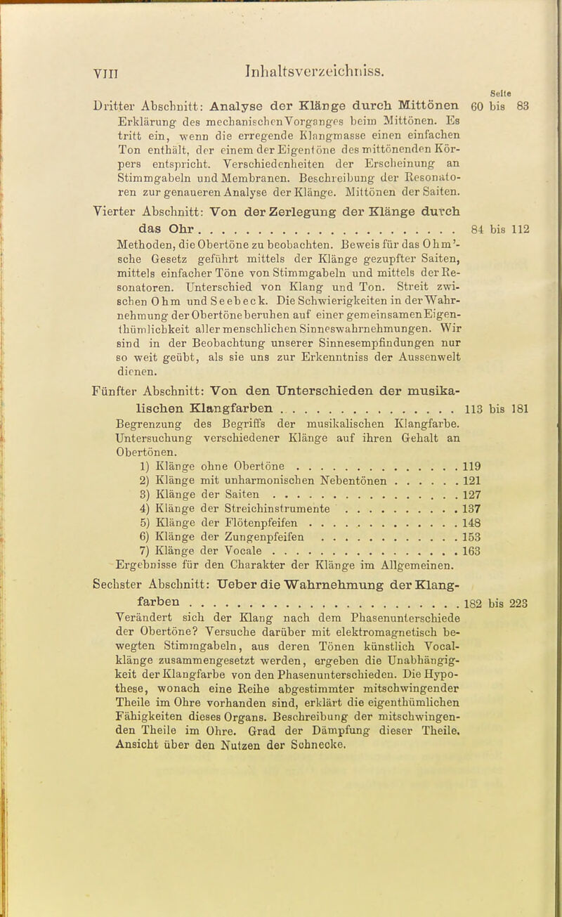 Seite Dritter Abscliuitt: Analyse der Klänge durch Mittönen 60 bis 83 Erklärung des mecLanischcnVorganges beim Mittönen. Es tritt ein, wenn die erregende Klangmasse einen einfachen Ton enthält, der einem der Eigenlöne des mittönenden Kör- pers entspricht. Verschiedenheiten der Erscheinung an Stimmgabeln und Membranen. Beschreibung der Resonato- ren zur genaueren Analyse der Klänge. Mittönen der Saiten. Vierter Abschnitt: Von der Zerlegung der Klänge durch das Ohr 84 bis 112 Methoden, die Obertöne zu beobachten. Beweis für das 0hm'- sche Gesetz geführt mittels der Klänge gezupfter Saiten, mittels einfacher Töne von Stimmgabeln und mittels der Re- sonatoren. Unterschied von Klang und Ton. Streit zwi- schen Ohm und Seebeck. Die Schwierigkeiten in der Wahr- nehmung der Obertöneberuhen auf einer gemeinsamenEigen- thümlicbkeit aller menschlichen Sinneswahrnehmungen. Wir sind in der Beobachtung unserer Sinnesempfindungen nur so weit geübt, als sie uns zur Erkenntniss der Aussenwelt dienen. Fünfter Abschnitt: Von den Unterschieden der musika- lischen Klangfarben 113 bis 181 Begrenzung des Begriffs der musikalischen Klangfarbe. Untersuchung verschiedener Klänge auf ihren Gehalt an Obertönen. 1) Klänge ohne Obertöne 119 2) Klänge mit unharmonischen Nebentönen 121 3) Klänge der Saiten 127 4) Klänge der Streichinstrumente 137 5) Klänge der Flötenpfeifen 148 6) Klänge der Zungenpfeifen 153 7) Klänge der Vocale 163 Ergebnisse für den Charakter der Klänge im Allgemeinen. Sechster Abschnitt: Ueber die Wahrnehmung der Klang- farben 182 bis 223 Verändert sich der Klang nach dem Phasenunterschiede der Obertöne? Versuche darüber mit elektromagnetisch be- wegten Stimmgabeln, aus deren Tönen künstlich Vocal- klänge zusammengesetzt werden, ergeben die Unabhängig- keit der Klangfarbe von den Phasenunterschieden. Die Hypo- these, wonach eine Reihe abgestimmter mitschwingender Theile im Ohre vorhanden sind, erklärt die eigenthümlichen Fähigkeiten dieses Organs. Beschreibung der mitschwingen- den Theile im Ohre. Grad der Dämpfung dieser Theile, Ansicht über den Nutzen der Schnecke.