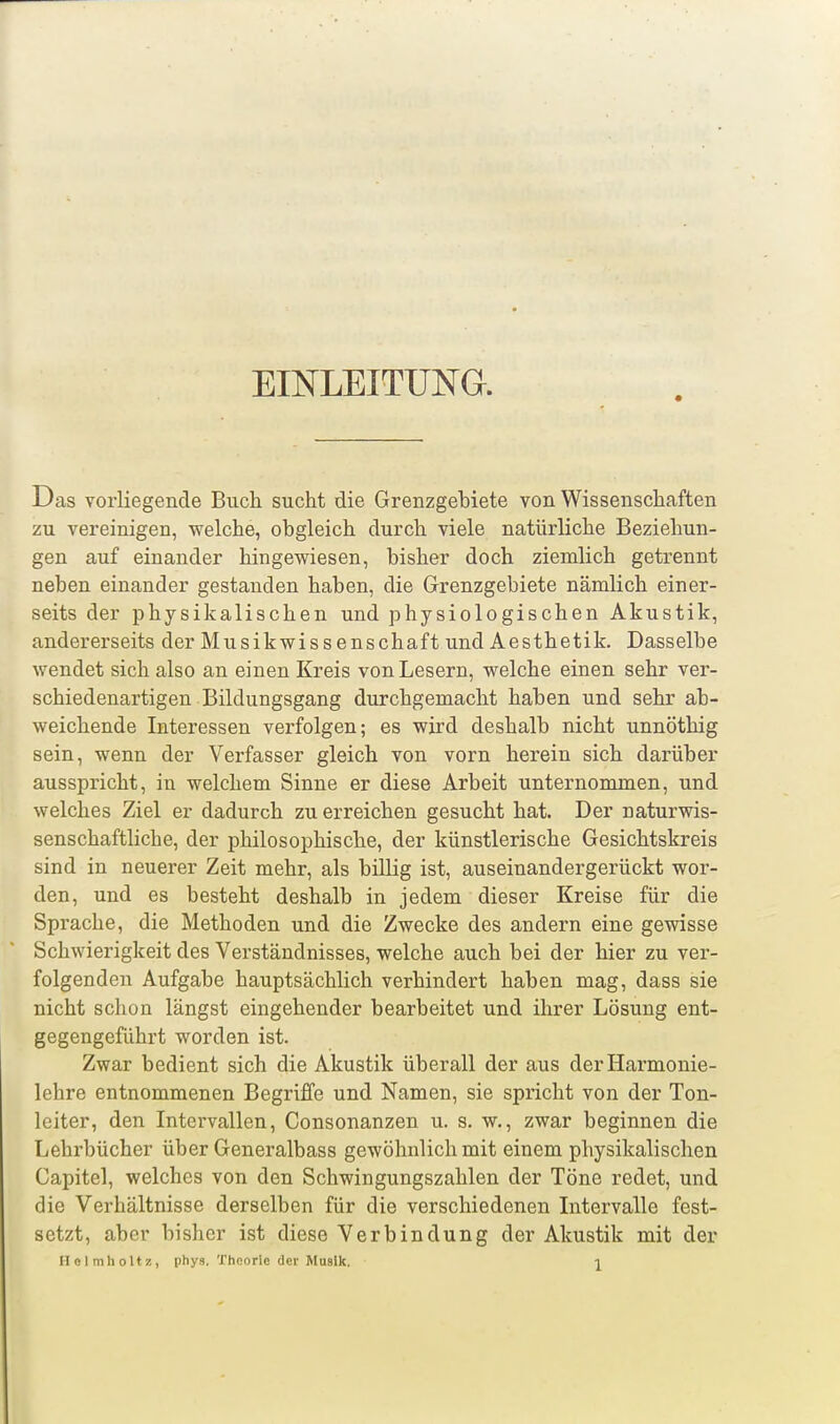 EmLEITUNG. Das vorliegende Buch sucht die Grenzgebiete von Wissenschaften zu vereinigen, welche, obgleich durch viele natürliche Beziehun- gen auf einander hingewiesen, bisher doch ziemlich getrennt neben einander gestanden haben, die Grenzgebiete nämlich einer- seits der physikalischen und physiologischen Akustik, andererseits der Musikwissenschaft und Aesthetik. Dasselbe wendet sich also an einen Kreis von Lesern, welche einen sehr ver- schiedenartigen Bildungsgang durchgemacht haben und sehr ab- weichende Interessen verfolgen; es wird deshalb nicht unnöthig sein, wenn der Verfasser gleich von vorn herein sich darüber ausspricht, in welchem Sinne er diese Arbeit unternommen, und welches Ziel er dadurch zu erreichen gesucht hat. Der naturwis- senschaftliche, der philosophische, der künstlerische Gesichtskreis sind in neuerer Zeit mehr, als billig ist, auseinandergerückt wor- den, und es besteht deshalb in jedem dieser Kreise für die Sprache, die Methoden und die Zwecke des andern eine gewisse Schwierigkeit des Verständnisses, welche auch bei der hier zu ver- folgenden Aufgabe hauptsächlich verhindert haben mag, dass sie nicht schon längst eingehender bearbeitet und ihrer Lösung ent- gegengeführt worden ist. Zwar bedient sich die Akustik überall der aus der Harmonie- lehre entnommenen Begriffe und Namen, sie spricht von der Ton- leiter, den Intervallen, Consonanzen u. s. w., zwar beginnen die Lehrbücher über Generalbass gewöhnlich mit einem physikalischen Capitel, welches von den Schwingungszahlen der Töne redet, und die Verhältnisse derselben für die verschiedenen Intervalle fest- setzt, aber bisher ist diese Verbindung der Akustik mit der