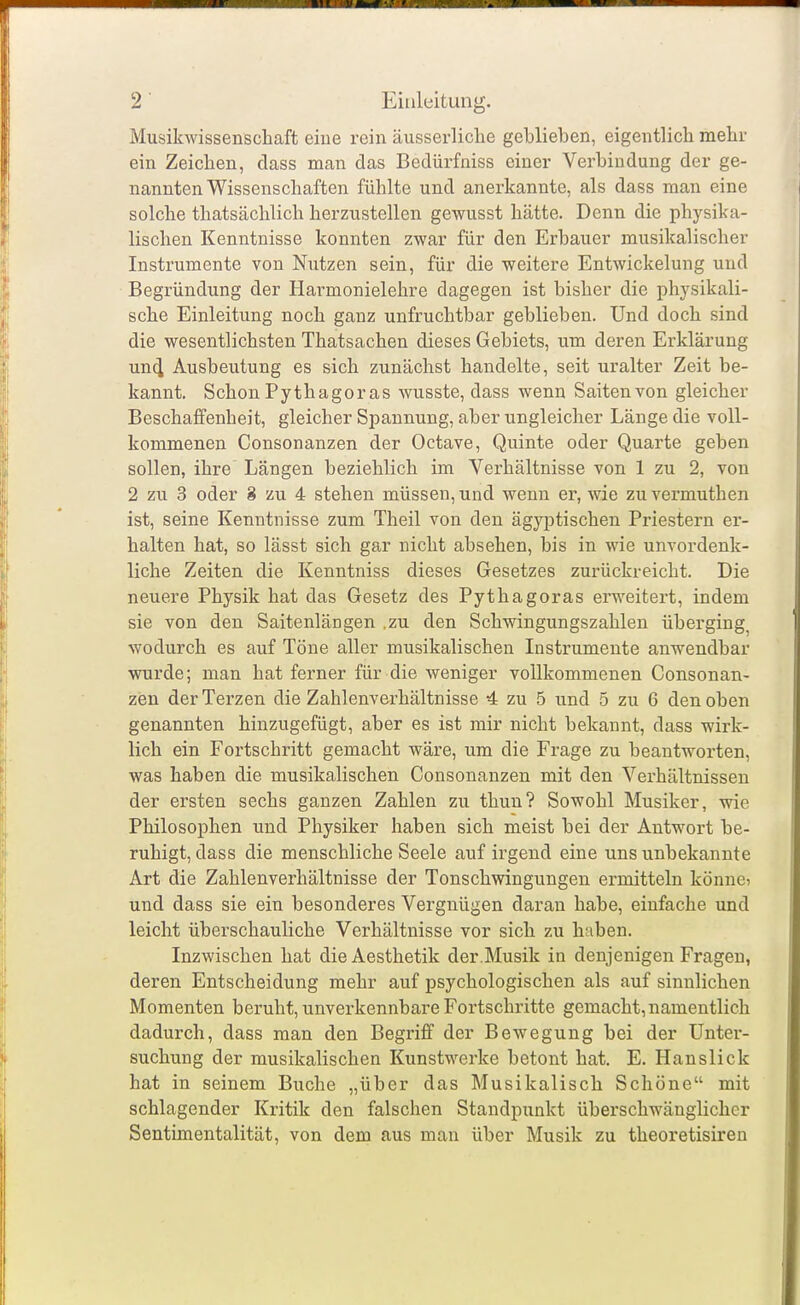 Musikwissenschaft eiue rein äusserliche geblieben, eigentlich mehr ein Zeichen, dass man das Bedürfniss einer Verbindung der ge- nannten Wissenschaften fühlte und anerkannte, als dass man eine solche thatsächlich herzustellen gewusst hätte. Denn die physika- lischen Kenntnisse konnten zwar für den Erbauer musikalischer Instrumente von Nutzen sein, für die weitere Entwickelung und Begründung der Harmonielehre dagegen ist bisher die physikali- sche Einleitung noch ganz unfruchtbar geblieben. Und doch sind die wesentlichsten Thatsachen dieses Gebiets, um deren Erklärung un4 Ausbeutung es sich zunächst handelte, seit uralter Zeit be- kannt. Schon Pythagoras wusste, dass wenn Saiten von gleicher Beschaffenheit, gleicher Spannung, aber ungleicher Länge die voll- kommenen Consonanzen der Octave, Quinte oder Quarte geben sollen, ihre Längen beziehlich im Verhältnisse von 1 zu 2, von 2 zu 3 oder 8 zu 4 stehen müssen, und wenn er, wie zuvermuthen ist, seine Kenntnisse zum Theil von den ägyptischen Priestern er- halten hat, so lässt sich gar nicht absehen, bis in wie unvordenk- liche Zeiten die Kenntniss dieses Gesetzes zurückreicht. Die neuere Physik hat das Gesetz des Pythagoras erweitert, indem sie von den Saitenlängen .zu den Schwingungszahlen überging^ wodurch es auf Töne aller musikalischen Instrumente anwendbar wurde; man hat ferner für die weniger vollkommenen Consonan- zen der Terzen die Zahlenverhältnisse 4 zu 5 und 5 zu 6 den oben genannten hinzugefügt, aber es ist mir nicht bekannt, dass wirk- lich ein Fortschritt gemacht wäre, um die Frage zu beantworten, was haben die musikalischen Consonanzen mit den Verhältnissen der ersten sechs ganzen Zahlen zu thun? Sowohl Musiker, wie Philosophen und Physiker haben sich meist bei der Antw^ort be- ruhigt, dass die menschliche Seele auf irgend eine uns unbekannte Art die Zahlenverhältnisse der Tonschwingungen ermitteln könnci und dass sie ein besonderes Vergnügen daran habe, einfache und leicht überschauliche Verhältnisse vor sich zu haben. Inzwischen hat dieAesthetik der.Musik in denjenigen Fragen, deren Entscheidung mehr auf psychologischen als auf sinnlichen Momenten beruht, unverkennbare Fortschritte gemacht,namentlich dadurch, dass man den Begriff der Bewegung bei der Unter- suchung der musikalischen Kunstwerke betont hat. E. Hanslick hat in seinem Buche „über das Musikalisch Schöne mit schlagender Kritik den falschen Standpunkt überschwänglicher Sentimentalität, von dem aus man über Musik zu theoretisiren