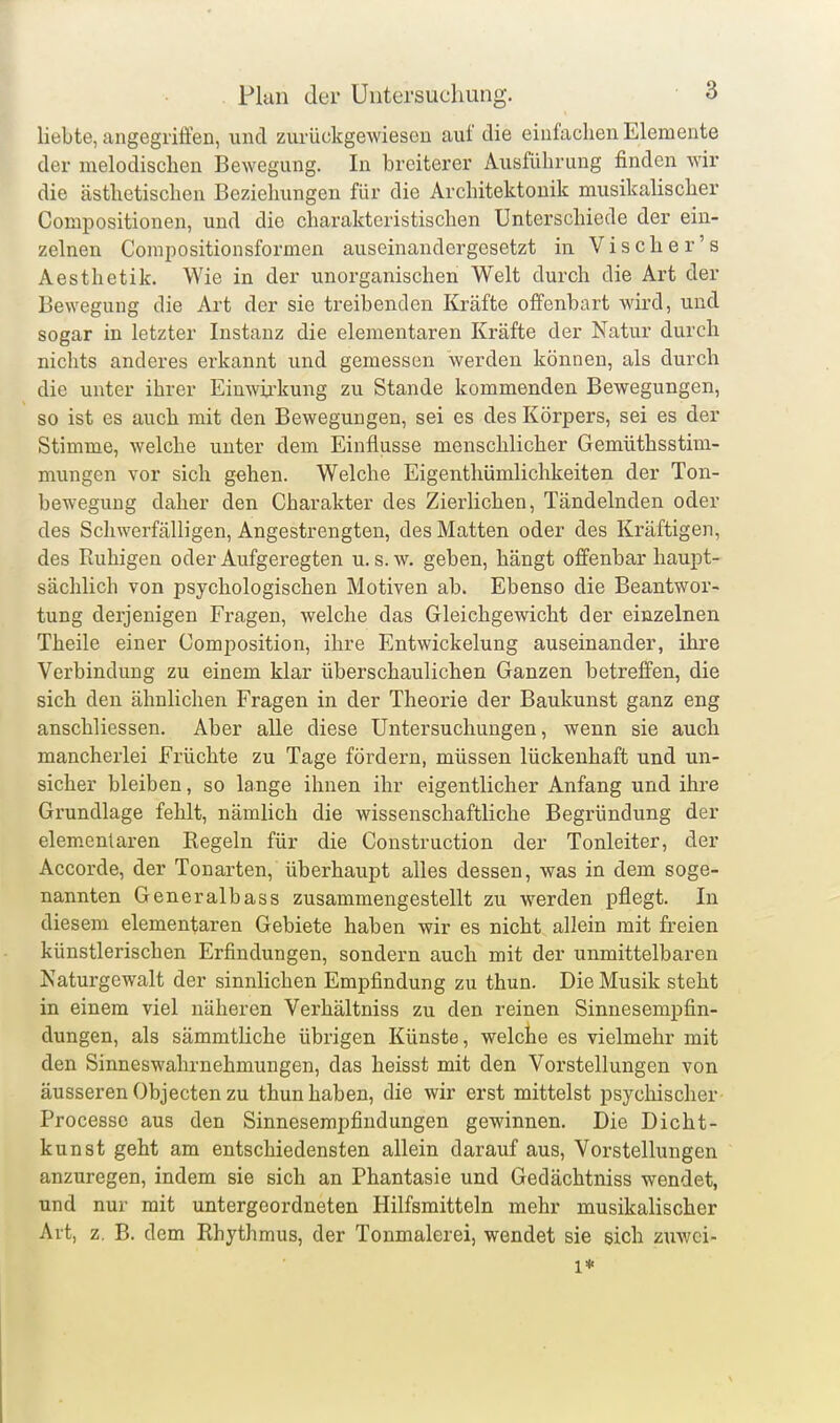 liebte, angegriffen, und zurückgewiesen auf die einfachen Elemente der melodischen Bewegung. In breiterer Ausführung finden wir die ästhetischen Beziehungen für die Architektonik musikaUscher Compositionen, und die charakteristischen Unterschiede der ein- zelnen Compositionsformen auseinandergesetzt in Vischer's Aesthetik. Wie in der unorganischen Welt durch die Art der Bewegung die Art der sie treibenden Kräfte offenbart wird, und sogar in letzter Instanz die elementaren Kräfte der Natur durch nichts anderes erkannt und gemessen werden können, als durch die unter ihrer Einwix'kung zu Stande kommenden Bewegungen, so ist es auch mit den Bewegungen, sei es des Körpers, sei es der Stimme, welche unter dem Einflüsse menschlicher Gemüthsstim- mungen vor sich g^hen. Welche Eigenthümlichkeiten der Ton- bewegung daher den Charakter des Zierlichen, Tändelnden oder des Schwerfälligen, Angestrengten, des Matten oder des Kräftigen, des Ruhigen oder Aufgeregten u. s. w. geben, hängt offenbar haupt- sächlich von psychologischen Motiven ab. Ebenso die Beantwor- tung derjenigen Fragen, welche das Gleichgewicht der einzelnen Theile einer Composition, ihre Entwickelung auseinander, ihre Verbindung zu einem klar überschaulichen Ganzen betreffen, die sich den ähnlichen Fragen in der Theorie der Baukunst ganz eng anschliessen. Aber alle diese Untersuchungen, wenn sie auch mancherlei Früchte zu Tage fördern, müssen lückenhaft und un- sicher bleiben, so lange ihnen ihr eigentlicher Anfang und ihre Grundlage fehlt, nämlich die wissenschaftliche Begründung der elementaren Regeln für die Construction der Tonleiter, der Accorde, der Tonarten, überhaupt alles dessen, was in dem soge- nannten Generalbass zusammengestellt zu werden pflegt. In diesem elementaren Gebiete haben wir es nicht allein mit freien künstlerischen Erfindungen, sondern auch mit der unmittelbaren Naturgewalt der sinnlichen Empfindung zu thun. Die Musik steht in einem viel näheren Verhältniss zu den reinen Sinnesempfin- dungen, als sämmtliche übrigen Künste, welche es vielmehr mit den Sinneswahrnehmungen, das heisst mit den Vorstellungen von äusseren Objecten zu thun haben, die wir erst mittelst psychischer Processe aus den Sinnesempfindungen gewinnen. Die Dicht- kunst geht am entschiedensten allein darauf aus, Vorstellungen anzuregen, indem sie sich an Phantasie und Gedächtniss wendet, und nur mit untergeordneten Hilfsmitteln mehr musikalischer Art, z. B. dem Rhythmus, der Tonmalerei, wendet sie sich zuwei- 1*