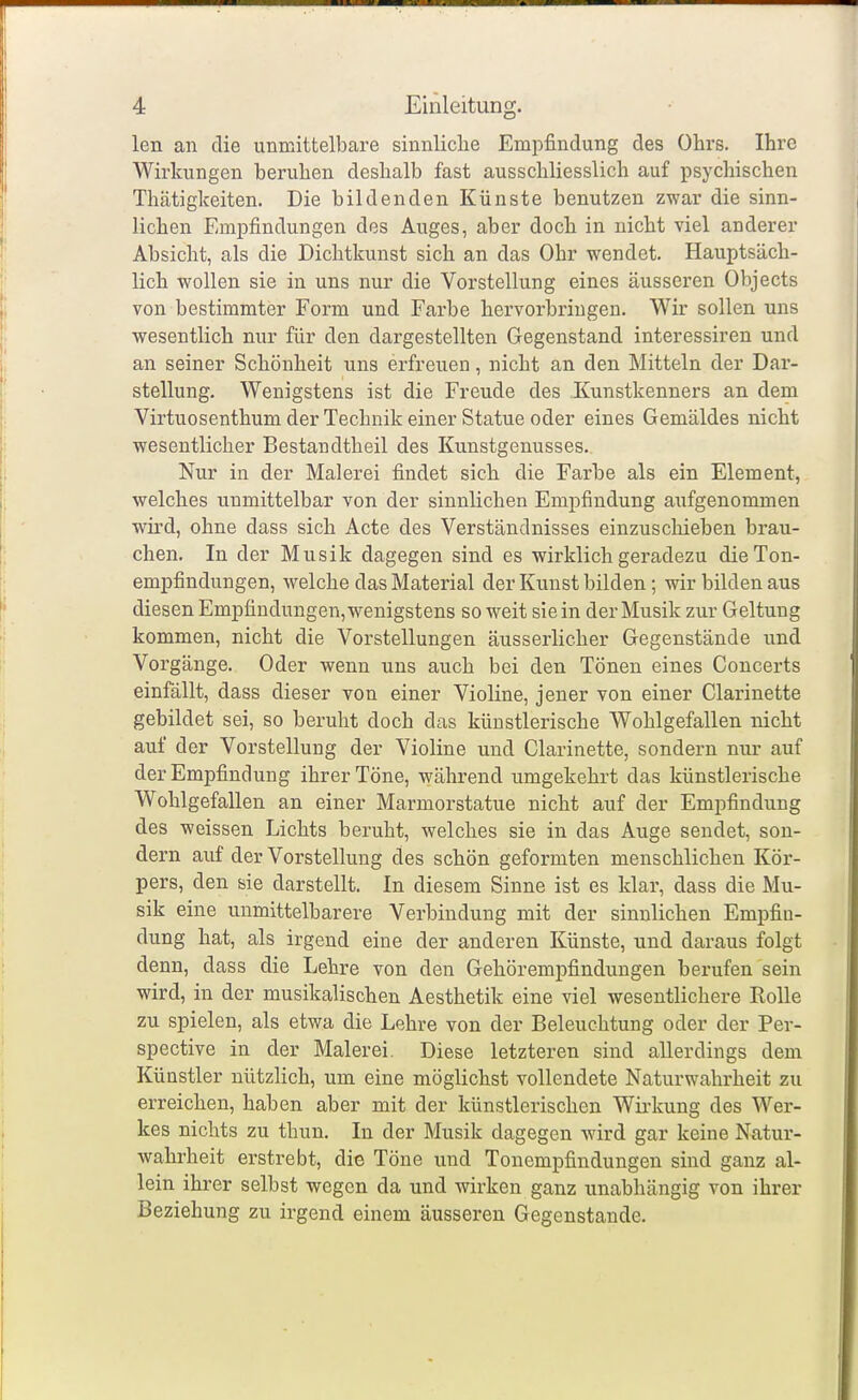 len an die unmittelbare sinnliche Empfindung des Ohrs. Ihre Wirkungen beruhen deshalb fast ausschliesslich auf psychischen Thätigkeiten. Die bildenden Künste benutzen zwar die sinn- lichen Empfindungen des Auges, aber doch in nicht viel anderer Absicht, als die Dichtkunst sich an das Ohr wendet. Hauptsäch- lich wollen sie in uns nur die Vorstellung eines äusseren Objects von bestimmter Form und Farbe hervorbringen. Wir sollen uns wesentlich nur für den dargestellten Gegenstand interessiren und an seiner Schönheit uns erfreuen, nicht an den Mitteln der Dar- stellung. Wenigstens ist die Freude des Kunstkenners an dem Virtuosenthum der Technik einer Statue oder eines Gemäldes nicht wesentlicher Bestandtheil des Kunstgenusses. Nur in der Malerei findet sich die Farbe als ein Element, welches unmittelbar von der sinnlichen Empfindung aufgenommen wird, ohne dass sich Acte des Verständnisses einzuschieben brau- chen. In der Musik dagegen sind es wirklich geradezu die Ton- empfindungen, welche das Material der Kunst bilden; wir bilden aus diesen Empfindungen, wenigstens so weit sie in der Musik zur Geltung kommen, nicht die Vorstellungen äusserlicher Gegenstände und Vorgänge. Oder wenn uns auch bei den Tönen eines Concerts einfällt, dass dieser von einer Violine, jener von einer Clarinette gebildet sei, so beruht doch das künstlerische Wohlgefallen nicht auf der Vorstellung der Violine und Clarinette, sondern nur auf der Empfindung ihrer Töne, während umgekehrt das künstlerische Wohlgefallen an einer Marmorstatue nicht auf der Empfindung des weissen Lichts beruht, welches sie in das Auge sendet, son- dern auf der Vorstellung des schön geformten menschlichen Kör- pers, den sie darstellt. In diesem Sinne ist es klar, dass die Mu- sik eine unmittelbarere Verbindung mit der sinnlichen Empfin- dung hat, als irgend eine der anderen Künste, und daraus folgt denn, dass die Lehre von den Gehörempfindungen berufen sein wird, in der musikalischen Aesthetik eine viel wesentlichere Rolle zu spielen, als etwa die Lehre von der Beleuchtung oder der Per- spective in der Malerei. Diese letzteren sind allerdings dem Künstler nützlich, um eine möglichst vollendete Naturwahrheit zu erreichen, haben aber mit der künstlerischen Wirkung des Wer- kes nichts zu thun. In der Musik dagegen -wird gar keine Natur- wahrheit erstrebt, die Töne und Tonempfindungen sind ganz al- lein ihrer selbst wegen da und wirken ganz unabhängig von ihrer Beziehung zu irgend einem äusseren Gegenstande.