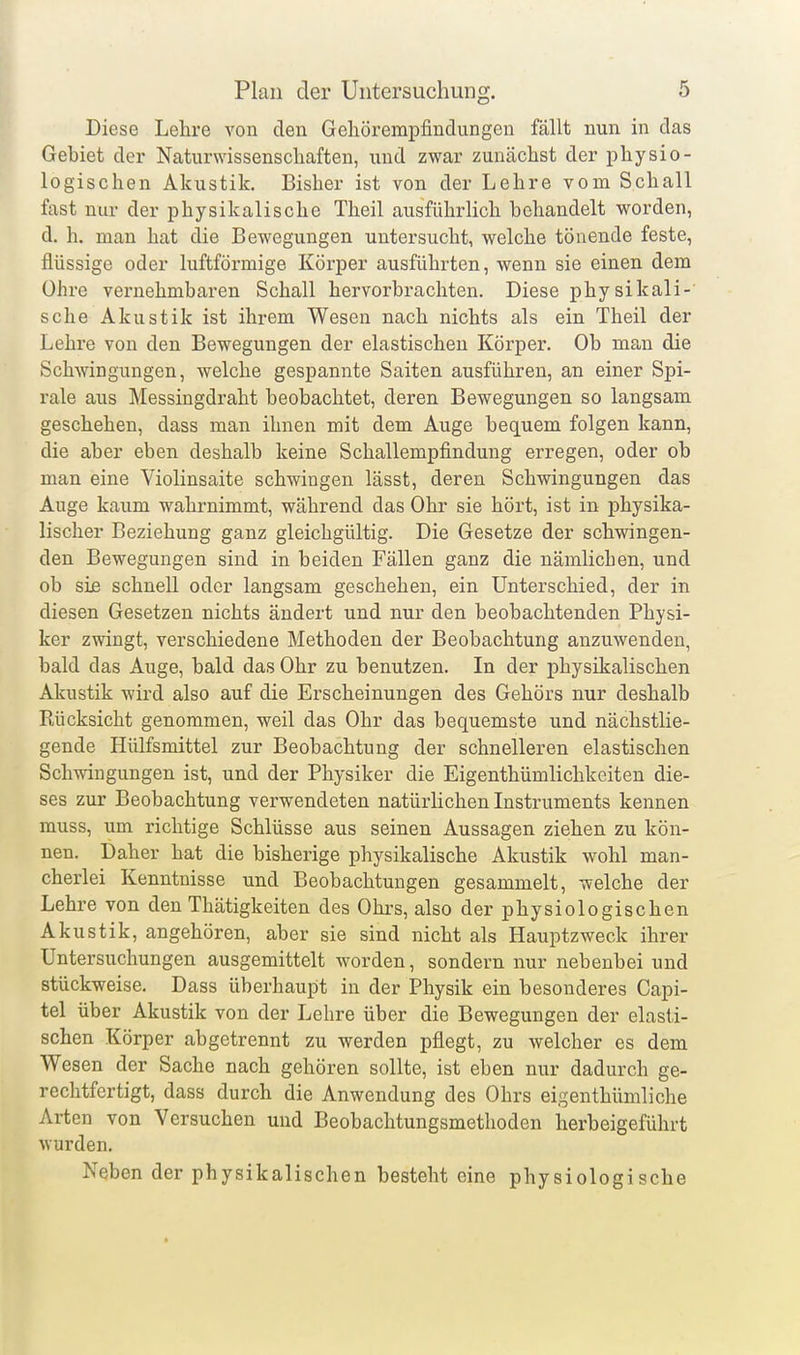 Diese Lehre von den Gehörempfindungen fällt nun in das Gebiet der Naturwissenschaften, und zwar zunächst der physio- logischen Akustik. Bisher ist von der Lehre vom Schall fast nur der physikalische Theil ausführlich behandelt worden, d. h. man hat die Bewegungen untersucht, welche tönende feste, flüssige oder luftförmige Körper ausführten, wenn sie einen dem Ohre vernehmbaren Schall hervorbrachten. Diese physikali- sche Akustik ist ihrem Wesen nach nichts als ein Theil der Lehre von den Bewegungen der elastischen Körper. Ob man die Schwingungen, welche gespannte Saiten ausführen, an einer Spi- rale aus Messingdraht beobachtet, deren Bewegungen so langsam geschehen, dass man ihnen mit dem Auge bequem folgen kann, die aber eben deshalb keine Schallempfindung erregen, oder ob man eine Violinsaite schwingen lässt, deren Schwingungen das Auge kaum wahrnimmt, während das Ohr sie hört, ist in physika- lischer Beziehung ganz gleichgültig. Die Gesetze der schwingen- den Bewegungen sind in beiden Fällen ganz die nämlichen, und ob sie schnell oder langsam geschehen, ein Unterschied, der in diesen Gesetzen nichts ändert und nur den beobachtenden Physi- ker zwingt, verschiedene Methoden der Beobachtung anzuwenden, bald das Auge, bald das Ohr zu benutzen. In der physikalischen Akustik wird also auf die Erscheinungen des Gehörs nur deshalb Rücksicht genommen, weil das Ohr das bequemste und nächstlie- gende Hülfsmittel zur Beobachtung der schnelleren elastischen Schwingungen ist, und der Physiker die Eigenthümlichkeiten die- ses zur Beobachtung verwendeten natürlichen Instruments kennen muss, um richtige Schlüsse aus seinen Aussagen ziehen zu kön- nen. Daher hat die bisherige physikalische Akustik wohl man- cherlei Kenntnisse und Beobachtungen gesammelt, welche der Lehre von den Thätigkeiten des Ohrs, also der physiologischen Akustik, angehören, aber sie sind nicht als Hauptzweck ihrer Untersuchungen ausgemittelt worden, sondern nur nebenbei und stückweise. Dass überhaupt in der Physik ein besonderes Capi- tel über Akustik von der Lehre über die Bewegungen der elasti- schen Körper abgetrennt zu werden pflegt, zu welcher es dem Wesen der Sache nach gehören sollte, ist eben nur dadurch ge- rechtfertigt, dass durch die Anwendung des Ohrs eigenthümliche Arten von Versuchen und Beobachtungsmethoden herbeigeführt wurden. Neben der physikalischen besteht eine physiologische