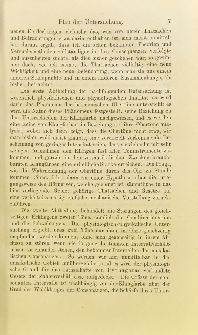 neuen Entdeckungen, vielmehr das, was von neuen Thatsachen und Betrachtungen etwa darin enthalten ist, sich meist unmittel- bar daraus ergab, dass ich die schon bekannten Theorien und Versuchsmethoden vollständiger in ihre Consequenzen verfolgte und auszubeuten suchte, als dies bisher geschehen war, so gewin- nen doch, wie ich meine, die Thatsachen vielfältig eine neue Wichtigkeit und eine neue Beleuchtung, wenn man sie aus einem anderen Standpunkte und in einem anderen Zusammenhange, als bisher, betrachtet. Die erste Abtheilung der nachfolgenden Untersuchung ist wesentlich physikalischen und physiologischen Inhalts; es wird darin das Phänomen der harmonischen Obertöne untersucht; es wird die Natur dieses Phänomens festgestellt, seine Beziehung zu den Unterschieden der Klangfarbe nachgewiesen, und es werden eine Reihe von Klangfarben in Beziehung auf ihre Obertöne ana- lysirt, wobei sich denn zeigt, dass die Obertöne nicht etwa, wie man bisher wohl meist glaubte, eine vereinzelt vorkommende Er- scheinung von geringer Intensität seien, dass sie vielmehr mit sehr wenigen Ausnahmen den Klängen fast aller Toninstrumente zu- kommen, und gerade in den zu musikalischen Zwecken brauch- barsten Klangfarben eine erhebliche Stärke erreichen. Die Frage, wie die Wahrnehmung der Obertöne durch das Ohr zu Stande kommen könne, führt dann zu einer Hypothese über die Erre- gungsweise des Hörnerven, welche geeignet ist, sämmtliche in das hier vorliegende Gebiet gehörige Thatsachen und Gesetze auf eine verhältnissmässig einfache mechanische Vorstellung zurück- zuführen. Die zweite Abtheilung behandelt die Störungen des gleich- zeitigen Erkliugens zweier Töne, nämlich die Combinationstöne und die Schwebungen. Die physiologisch-physikalische Unter- suchung ergiebt, dass zwei Töne nur dann im Ohre gleichzeitig empfunden werden können, ohne sich gegenseitig in ihrem Ab- flüsse zu stören, wenn sie in ganz bestimmten Intervallverhält- nissen zu einander stehen, den bekannten Intervallen der musika- lischen Consonanzen. So werden wir hier unmittelbar in das musikalische Gebiet hinübergeführt, und es wird der physiologi- sche Grund für das räthselhafte von Pythagoras verkündete Gesetz der Zahlenverhältuisse aufgedeckt. Die Grösse der con- sonanten Intervalle ist unabhängig von der Klangfarbe, aber der Grad des Wohlklanges der Consonanzen, die Schärfe ihres Unter-