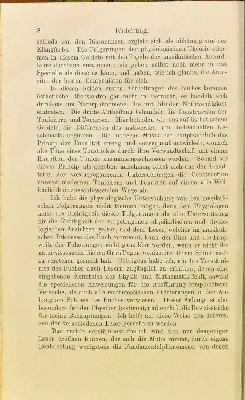 schieds von den Dissonanzen ergiebt sich als abhängig von der Klangfarbe. Die Folgerungen der physiologischen Theorie stim- men in diesem Gebiete mit den Regeln der musikalischen Accord- lehre durchaus zusammen; sie gehen selbst noch mehr in das Specielle als diese es kann, und haben, wie ich glaube, die Auto- rität der besten Componisten für sich. In diesen beiden ersten Abtheilungen des Buches kommen ästhetische Rücksichten gar nicht in Betracht, es handelt sich durchaus um Naturphänomene, die mit blinder Nothwendigkeit eintreten. Die dritte Abtheilung behandelt die Construction der Tonleitern und Tonarten. Hier befinden wir uns auf ästhetischem Gebiete, die Differenzen des nationalen und individuellen Ge- schmacks beginnen. Die moderne Musik hat hauptsächlich das Princip der Tonalität streng und consequent entwickelt, wonach alle Töne eines Tonstückes durch ihre Verwandtschaft mit einem Hauptton, der Tonica, zusammengeschlossen werden. Sobald wir dieses Princip als gegeben annehmen, leitet sich aus den Resul- taten der vorausgegangenen Untersuchungen die Construction unserer modernen Tonleitern und Tonarten auf einem alle WiU- kürlichkeit.ausschliessenden Wege ab. Ich habe die physiologische Untersuchung von den musikali- schen Folgerungen nicht trennen mögen, denn dem Physiologen muss die Richtigkeit dieser Folgerungen als eine Unterstützung für die Richtigkeit der vorgetragenen physikalischen und physio- logischen Ansichten gelten, und dem Leser, welcher im musikali- schen Interesse das Buch vornimmt, kann der Sinn und die Trag- weite der Folgerungen nicht ganz klar werden, wenn er nicht die naturwissenschaftlichen Grundlagen wenigstens ihrem Sinne nach zu verstehen gesucht hat. Uebrigens habe ich, um das Verständ- - niss des Buches auch Lesern zugänglich zu erhalten, denen eine eingehende Kenntniss der Physik und Mathematik fehlt, sowohl die specielleren Anweisungen für die Ausführung compHcirterer Versuche, als auch alle mathematischen Erörterungen in den An- hang am Schluss des Buches verwiesen. Dieser Anhang ist also besonders für den Physiker bestimmt, und entliält die Beweisstücke für meine Behauptungen. Ich hofi'e auf diese Weise den Interes- sen der verschiedenen Leser gerecht zu werden. Das rechte Verständniss freilich wird sich nur demjenigen Leser eröffnen können, der sich die Mühe nimmt, durch eigene Beobachtung wenigstens die Fundamentalphänomene, von denen