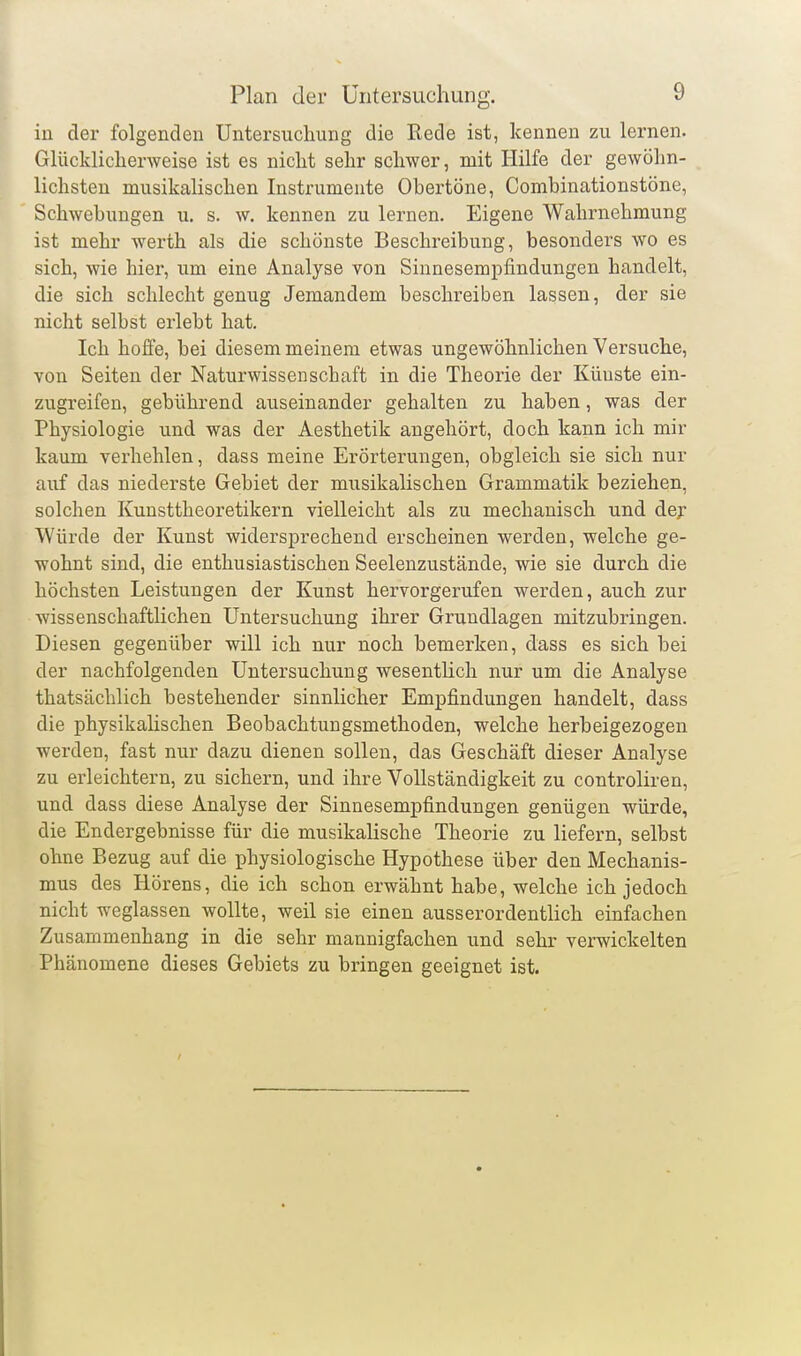 in der folgenden Untersuchung die Kede ist, kennen zu lernen. Glücklicherweise ist es nicht sehr schwer, mit Hilfe der gewöhn- lichsten musikalischen Instrumente Obertöne, Combinationstöne, Schwebungen u. s. w. kennen zu lernen. Eigene Wahrnehmung ist mehr werth als die schönste Beschreibung, besonders wo es sich, wie hier, um eine Analyse von Sinnesemi^findungen handelt, die sich schlecht genug Jemandem beschreiben lassen, der sie nicht selbst erlebt hat. Ich hoffe, bei diesem meinem etwas ungewöhnlichen Versuche, von Seiten der Naturwissenschaft in die Theorie der Künste ein- zugreifen, gebührend auseinander gehalten zu haben, was der Physiologie und was der Aesthetik angehört, doch kann ich mir kaum verhehlen, dass meine Erörterungen, obgleich sie sich nur auf das niederste Gebiet der musikalischen Grammatik beziehen, solchen Kunsttheoretikern vielleicht als zu mechanisch und dej- Würde der Kunst widersprechend erscheinen werden, welche ge- wohnt sind, die enthusiastischen Seelenzustände, wie sie durch die höchsten Leistungen der Kunst hervorgerufen werden, auch zur wissenschaftlichen Untersuchung ihrer Grundlagen mitzubringen. Diesen gegenüber will ich nur noch bemerken, dass es sich bei der nachfolgenden Untersuchung wesentlich nur um die Analyse thatsächlich bestehender sinnlicher Empfindungen handelt, dass die physikalischen Beobachtungsmethoden, welche herbeigezogen werden, fast nur dazu dienen sollen, das Geschäft dieser Analyse zu erleichtern, zu sichern, und ihre Vollständigkeit zu controliren, und dass diese Analyse der Sinnesempfindungen genügen würde, die Endergebnisse für die musikalische Theorie zu liefern, selbst ohne Bezug auf die physiologische Hypothese über den Mechanis- mus des Hörens, die ich schon erwähnt habe, welche ich jedoch nicht weglassen wollte, weil sie einen ausserordentlich einfachen Zusammenhang in die sehr mannigfachen und sehr verwickelten Phänomene dieses Gebiets zu bringen geeignet ist.