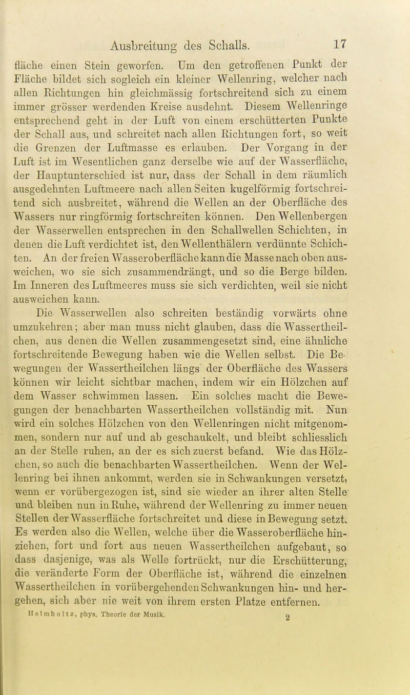 fläche einen Stein geworfen. Um den getroffenen Punkt der Fläche bildet sich sogleich ein kleiner Wellenring, welcher nach allen Pächtungen hin gleichmässig fortschreitend sich zu einem immer grösser werdenden Kreise ausdehnt. Diesem Wellenringe entsprechend geht in der Luft von einem erschütterten Punkte der Schall aus, und schreitet nach allen Kichtungen fort, so weit die Grenzen der Luftmasse es erlauben. Der Vorgang in der Luft ist im Wesentlichen ganz derselbe wie auf der Wasserfläche, der Hauptunterschied ist nur, dass der Schall in dem räumlich ausgedehnten Luftmeere nach allen Seiten kugelförmig fortschrei- tend sich ausbreitet, während die Wellen an der Oberfläche des Wassers nur ringförmig fortschreiten können. Den Wellenbergen der Wasserwellen entsprechen in den Schallwellen Schichten, in denen die Luft verdichtet ist, den Wellenthälern verdünnte Schich- ten. An der freien Wasseroberfläche kann die Masse nach oben aus- weichen, wo sie sich zusammendrängt, und so die Berge bilden. Im Inneren des Luftmeeres muss sie sich verdichten, weil sie nicht ausweichen kann. Die Wasserwellen also schreiten beständig vorwärts ohne umzukehren; aber man muss nicht glauben, dass die Wassertheil- chen, aus denen die Wellen zusammengesetzt sind, eine ähnliche fortschreitende Bewegung haben wie die Wellen selbst. Die Be- wegungen der Wassertheilchen längs der Oberfläche des Wassers können wir leicht sichtbar machen, indem wir ein Hölzchen auf dem Wasser schwimmen lassen. Ein solches macht die Bewe- gungen der benachbarten Wassertheilchen vollständig mit. Nun wird ein solches Hölzchen von den Wellenringen nicht mitgenom- men, sondern nur auf und ab geschaukelt, und bleibt schliesslich an der Stelle ruhen, an der es sich zuerst befand. Wie das Hölz- chen, so auch die benachbarten Wassertheilchen. Wenn der Wel- lenring bei ihnen ankommt, werden sie in Schwankungen versetzt? wenn er vorübergezogen ist, sind sie wieder an ihrer alten Stelle und bleiben nun in Ptuhe, während der Wellenring zu immer neuen Stellen der Wasserfläche fortschreitet und diese in Bewegung setzt. Es werden also die Wellen, welche über die Wasseroberfläche hin- ziehen, fort und fort aus neuen Wassertheilchen aufgebaut, so dass dasjenige, was als Welle fortrückt, nur die Erschütterung, die veränderte Form der Oberfläche ist, während die einzelnen Wassertheilchen in vorübergehenden Schwankungen hin- und her- gehen, sich aber nie weit von ihrem ersten Platze entfernen. Ilolmholtz, phys. Theorie der Musik. o