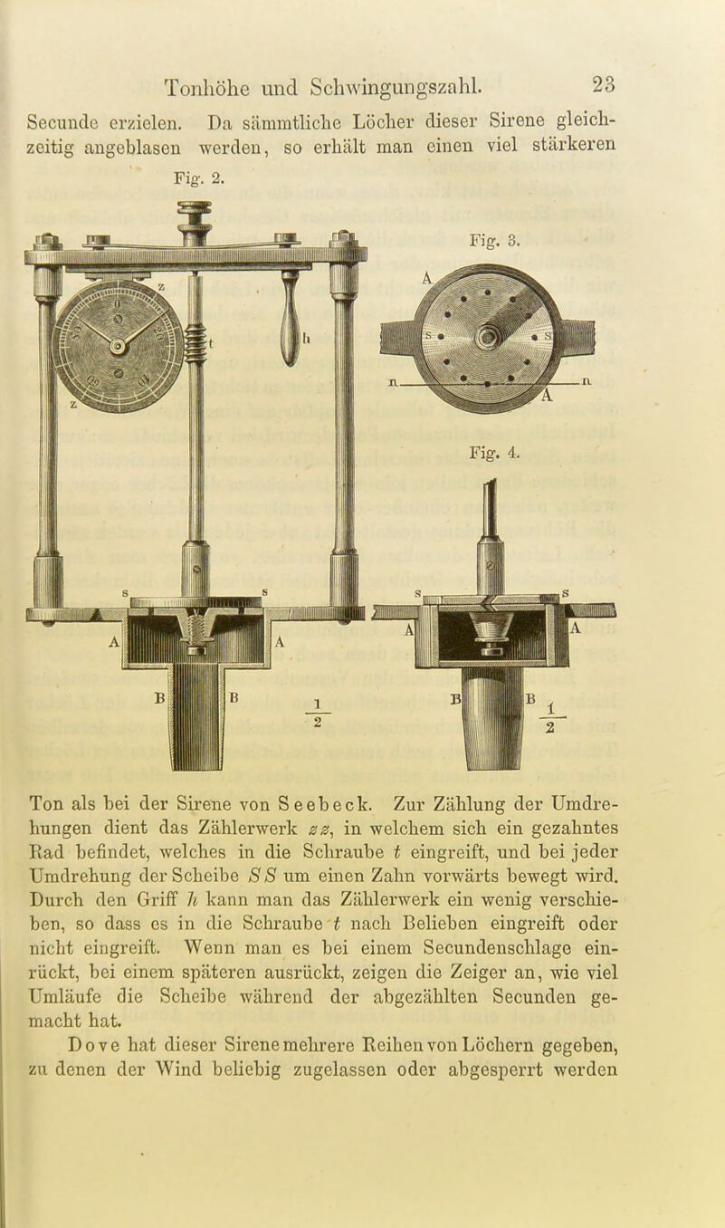 Secundo erzielen. Da sämmtliche Löcher dieser Sirene gleich- zeitig angeblasen werden, so erhält man einen viel stärkeren Fig'. 2. Ton als hei der Sirene von Seebeck. Zur Zählung der Umdre- hungen dient das Zählerwerk zz^ in welchem sich ein gezahntes Rad befindet, welches in die Schraube t eingreift, und bei jeder Umdrehung der Scheibe S S um einen Zahn vorwärts bewegt wird. Durch den Griff h kann man das Zählerwerk ein wenig verschie- ben, so dass es in die Schraube t nach Belieben eingreift oder nicht eingreift. Wenn man es bei einem Secundenschlage ein- rückt, bei einem späteren ausrückt, zeigen die Zeiger an, wie viel Umläufe die Scheibe während der abgezählten Secunden ge- macht hat. Dove hat dieser Sirene mehrere Reihen von Löchern gegeben, zu denen der Wind beUebig zugelassen oder abgesjoerrt werden