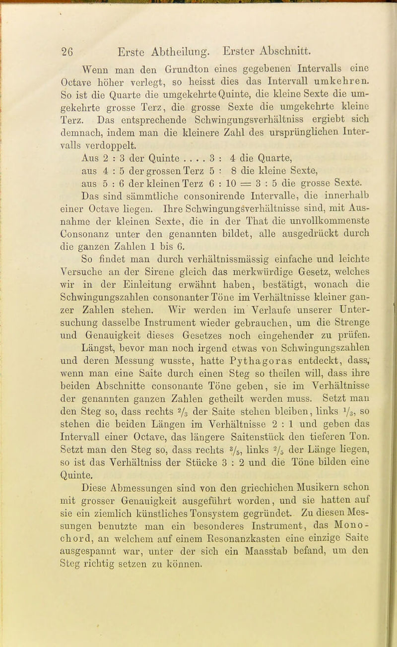 Wenn man den Grundton eines gegebenen Intervalls eine Octave höher verlegt, so heisst dies das Intervall umkehren. So ist die Quarte die umgekehrte Quinte, die kleine Sexte die um- gekehrte grosse Terz, die grosse Sexte die umgekehrte kleine Terz. Das entsprechende Schwingungsverhältniss ergiebt sich demnach, indem man die kleinere Zahl des ursprünglichen Inter- valls verdoppelt. Aus 2 : 3 der Quinte .... 3 : 4 die Quarte, aus 4 : 5 der grossen Terz 5 ; 8 die kleine Sexte, aus 5 : 6 der kleinen Terz 6 : 10 = 3 : 5 die grosse Sexte. Das sind sämmtliche consonirende Intervalle, die innerhalb einer Octave liegen. Ihre Schwingungsverhältuisse sind, mit Aus- nahme der kleinen Sexte, die in der That die unvollkommenste Consonanz unter den genannten bildet, alle ausgedrückt durch die ganzen Zahlen 1 bis 6. So findet man durch verhältnissmässig einfache und leichte Versuche an der Sirene gleich das merkwürdige Gesetz, welches wir in der Einleitung erwähnt haben, bestätigt, wonach die Schwingungszahlen consonanter Töne im Verhältnisse kleiner gan- zer Zahlen stehen. Wir werden im Verlaufe unserer Unter- suchung dasselbe Instrument wieder gebrauchen, um die Strenge und Genauigkeit dieses Gesetzes noch eingehender zu prüfen. Längst, bevor man noch irgend etwas von Schwingungszahlen und deren Messung wusste, hatte Pythagoras entdeckt, dass, wenn man eine Saite durch einen Steg so theilen will, dass ihre beiden Abschnitte consonante Töne geben, sie im Verhältnisse der genannten ganzen Zahlen getheilt werden muss. Setzt man den Steg so, dass rechts 2/3 der Saite stehen bleiben, links Vsi so stehen die beiden Längen im Verhältnisse 2 : 1 und geben das Intervall einer Octave, das längere Saitenstück den tieferen Ton. Setzt man den Steg so, dass rechts 8/5, links 2/5 der Länge liegen, so ist das Verhältniss der Stücke 3 : 2 und die Töne bilden eine Quinte. Diese Abmessungen sind von den griechichen Musikern schon mit grosser Genauigkeit ausgeführt worden, und sie hatten auf sie ein ziemlich künstliches Tonsystem gegründet. Zu diesen Mes- sungen benutzte man ein besonderes Instrument, das Mono- chord, an welchem auf einem Resonanzkasten eine einzige Saite ausgespannt war, unter der sich ein Maasstab befand, um den Steg richtig setzen zu können.