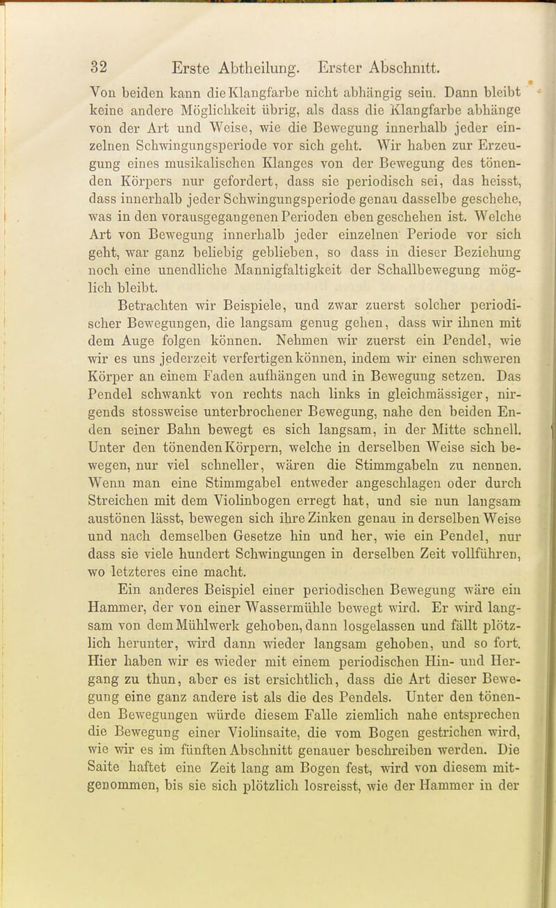 Von beiden kann die Klangfarbe nicht abhängig sein. Dann bleibt keine andere Möglichkeit übrig, als dass die Klangfarbe abhänge von der Art und Weise, wie die Bewegung innerhalb jeder ein- zelnen Schwingungsperiode vor sich geht. Wir haben zur Erzeu- gung eines musikalischen Klanges von der Bewegung des tönen- den Körpers nur gefordert, dass sie periodisch sei, das heisst, dass innerhalb jeder Schwingungsperiode genau dasselbe geschehe, was in den vorausgegangenen Perioden eben geschehen ist. Welche Art von Bewegung innerhalb jeder einzelnen Periode vor sich geht, war ganz beliebig geblieben, so dass in dieser Beziehung noch eine unendliche Mannigfaltigkeit der Schallbewegung mög- lich bleibt. Betrachten wir Beispiele, und zwar zuerst solcher periodi- scher Bewegungen, die langsam genug gehen, dass wir ihnen mit dem Auge folgen können. Nehmen wir zuerst ein Pendel, wie wir es uns jederzeit verfertigen können, indem wir einen schweren Körper an einem Faden aufhängen und in Bewegung setzen. Das Pendel schwankt von rechts nach links in gleichmässiger, nir- gends stossweise unterbrochener Bewegung, nahe den beiden En- den seiner Bahn bewegt es sich langsam, in der Mitte schnell. Unter den tönenden Körpern, welche in derselben Weise sich be- wegen, nur viel schneller, wären die Stimmgabeln zu nennen. Wenn man eine Stimmgabel entweder angeschlagen oder durch Streichen mit dem Violinbogen erregt hat, und sie nun langsam austönen lässt, bewegen sich ihre Zinken genau in derselben Weise und nach demselben Gesetze hin und her, wie ein Pendel, nur dass sie viele hundert Schwingungen in derselben Zeit vollführen, wo letzteres eine macht. Ein anderes Beispiel einer periodischen Bewegung wäre ein Hammer, der von einer Wassermühle bewegt wird. Er wird lang- sam von dem Mühlwerk gehoben, dann losgelassen und fällt plötz- lich herunter, wird dann wieder langsam gehoben, und so fort. Hier haben wir es wieder mit einem periodischen Hin- und Her- gang zu thun, aber es ist ersichtlich, dass die Art dieser Bewe- gung eine ganz andere ist als die des Pendels. Unter den tönen- den Bewegungen würde diesem Falle ziemlich nahe entsprechen die Bewegung einer Violinsaite, die vom Bogen gestrichen wird, wie wir es im fünften Abschnitt genauer beschreiben werden. Die Saite haftet eine Zeit lang am Bogen fest, wird von diesem mit- genommen, bis sie sich plötzlich losreisst, wie der Hammer in der