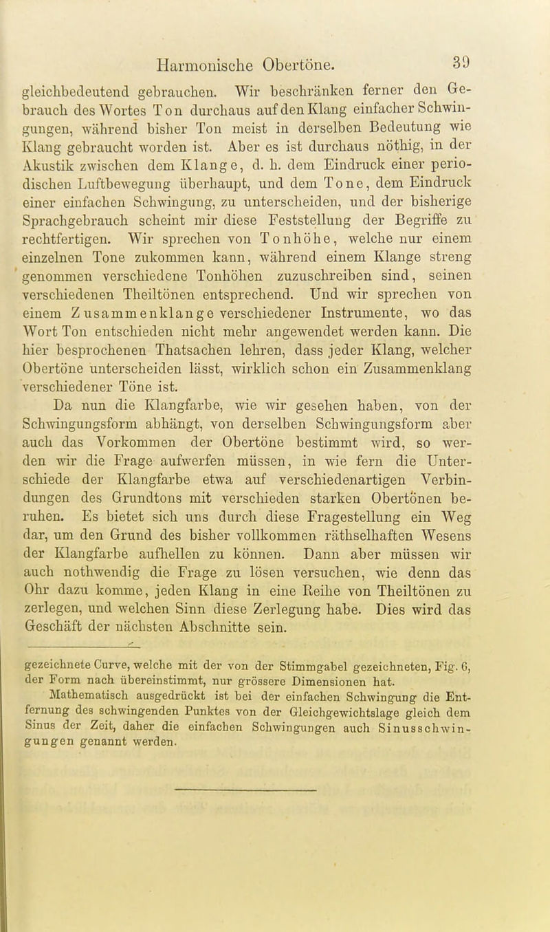 gleichbedeutend gebrauchen. Wir beschränken ferner den Ge- brauch des Wortes Ton durchaus auf den Klang einfacher Schwin- gungen, während bisher Ton meist in derselben Bedeutung wie Klang gebraucht worden ist. Aber es ist durchaus nöthig, in der Akustik zwischen dem Klange, d. h. dem Eindruck einer perio- dischen Luftbewegung überhauiDt, und dem Tone, dem Eindruck einer einfachen Schwingung, zu unterscheiden, und der bisherige Sprachgebrauch scheint mir diese Feststellung der Begriffe zu rechtfertigen. Wir sprechen von Tonhöhe, welche nur einem einzelnen Tone zukommen kann, während einem Klange streng genommen verschiedene Tonhöhen zuzuschreiben sind, seinen verschiedenen Theiltönen entsprechend. Und wir sprechen von einem Z usammenklange verschiedener Instrumente, wo das Wort Ton entschieden nicht mehr angewendet werden kann. Die hier besprochenen Thatsachen lehren, dass jeder Klang, welcher Obertöne unterscheiden lässt, wirklich schon ein Zusammenklang verschiedener Töne ist. Da nun die Iflangfarbe, wie wir gesehen haben, von der Schwingungsform abhängt, von derselben Schwingungsform a-ber auch das Vorkommen der Obertöne bestimmt wird, so wer- den wir die Frage aufwerfen müssen, in wie fern die Unter- schiede der Klangfarbe etwa auf verschiedenartigen Verbin- dungen des Grundtons mit verschieden starken ObertÖnen be- ruhen. Es bietet sich uns durch diese Fragestellung ein Weg dar, um den Grund des bisher vollkommen räthselhaften Wesens der Klangfarbe aufhellen zu können. Dann aber müssen wir auch nothwendig die Frage zu lösen versuchen, wie denn das Ohr dazu komme, jeden Klang in eine Reihe von Theiltönen zu zerlegen, und welchen Sinn diese Zerlegung habe. Dies wird das Geschäft der nächsten Abschnitte sein. gezeichnete Curve, welche mit der von der Stimmgabel gezeichneten, Fig. G, der Form nach übereinstimmt, nur grössere Dimensionen hat. Mathematisch ausgedrückt ist bei der einfachen Schwingung die Ent- fernung des schwingenden Punktes von der Gleichgewichtslage gleich dem Sinus der Zeit, daher die einfachen Schwingungen auch Sinusschwin- gungen genannt werden.