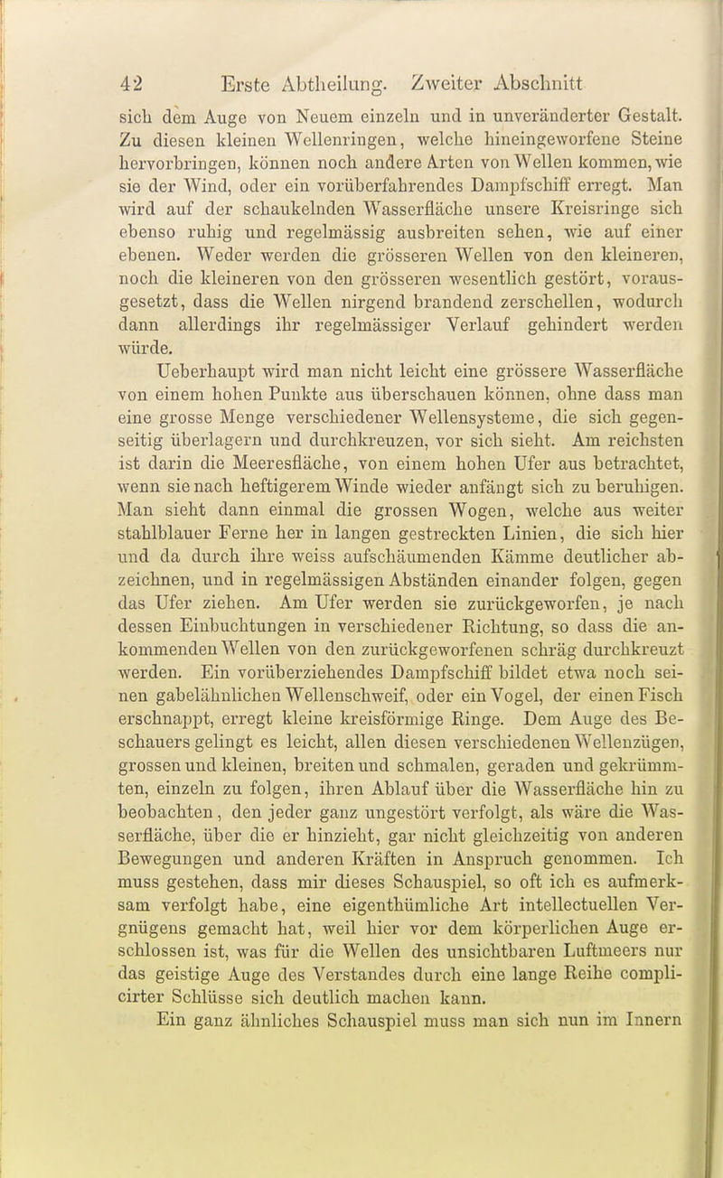 sich dem Aiige von Neuem einzeln und in unveränderter Gestalt. Zu diesen kleinen Wellenringen, welche hineingeworfene Steine hervorbringen, können noch andere Arten von Wellen kommen, wie sie der Wind, oder ein vorüberfahrendes Dampfschiff erregt. Man wird auf der schaukelnden Wasserfläche unsere Kreisringe sich ebenso ruhig und regelmässig ausbreiten sehen, wie auf einer ebenen. Weder werden die grösseren Wellen von den kleineren, noch die kleineren von den grösseren wesentlich gestört, voraus- gesetzt, dass die Wellen nirgend brandend zerschellen, wodurch dann allerdings ihr regelmässiger Verlauf gehindert werden würde. Ueberhaupt wird man nicht leicht eine grössere Wasserfläche von einem hohen Punkte aus überschauen können, ohne dass man eine grosse Menge verschiedener Wellensysteme, die sich gegen- seitig überlagern und durchkreuzen, vor sich sieht. Am reichsten ist darin die Meeresfläche, von einem hohen Ufer aus betrachtet, wenn sie nach heftigerem Winde wieder aufäugt sich zu beruhigen. Man sieht dann einmal die grossen Wogen, welche aus weiter stahlblauer Ferne her in langen gestreckten Linien, die sich hier und da durch ihre weiss aufschäumenden Kämme deutlicher ab- zeichnen, und in regelmässigen Abständen einander folgen, gegen das Ufer ziehen. Am Ufer werden sie zurückgeworfen, je nach dessen Einbuchtungen in verschiedener Richtung, so dass die an- kommenden Wellen von den zurückgeworfenen schräg durchkreuzt werden. Ein vorüberziehendes Dampfschiff bildet etwa noch sei- nen gabelähnlichen Wellenschweif, oder ein Vogel, der einen Fisch erschnappt, erregt kleine kreisförmige Ringe. Dem Auge des Be- schauers gelingt es leicht, allen diesen verschiedenen Wellenzügen, grossen und kleinen, breiten und schmalen, geraden und gekrümm- ten, einzeln zu folgen, ihren Ablauf über die Wasserfläche hin zu beobachten, den jeder ganz ungestört verfolgt, als wäre die Was- serfläche, über die er hinzieht, gar nicht gleichzeitig von anderen Bewegungen und anderen Kräften in Anspruch genommen. Ich muss gestehen, dass mir dieses Schauspiel, so oft ich es aufmerk- sam verfolgt habe, eine eigenthümliche Art intellectuellen Ver- gnügens gemacht hat, weil hier vor dem körperlichen Auge er- schlossen ist, was für die Wellen des unsichtbaren Luftmeers nur das geistige Auge des Verstandes durch eine lange Reihe compli- cirter Schlüsse sich deutlich machen kann. Ein ganz ähnliches Schauspiel muss man sich nun im Innern