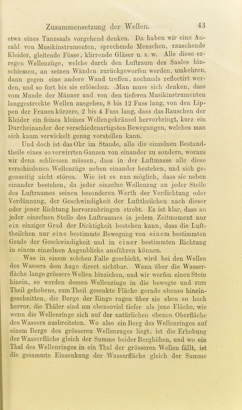 etwa eines Tanzsaals vorgehend denken. Da haben wir eine An- zahl von Mnsikinstrumcntcn, sprechende Menschen, rauschende Kleider, gleitende Füsse, klirrende Gläser u. s. w. Alle diese er- regen Wellenzüge, welche durch den Luftraum des Saales hin- schiessen, an seinen Wänden zurückgeworfen werden, umkehren, dann gegen eine andere Wand treffen, nochmals reflectirt wer- den, und so fort bis sie erlöschen. -Man muss sich denken, dass vom Munde der Männer und von den tieferen Musikinstrumenten langgestreckte Wellen ausgehen, 8 bis 12 Fuss lang, von den Lip- pen der Frauen kürzere, 2 bis 4 Fuss lang, dass das Kauschen der Kleider ein feines kleines Wellengekräusel hervorbringt, kurz ein Durcheinander der verschiedenartigsten Bewegungen, welches man sich kaum verwickelt genug vorstellen kann. Und doch ist das Ohr im Stande, alle die einzelnen Bestand- theile eines so verwirrten Ganzen von einander zu sondern, woraus wir denn schliessen müssen, dass in der Luftmasse alle diese verschiedenen Wellenzüge neben einander bestehen, und sich ge- genseitig nicht stören. Wie ist es nun möglich, dass sie neben einander bestehen, da jeder einzelne Wellenzug an jeder Stelle des Luftraumes seinen besonderen Werth der Verdichtung oder Verdünnung, der Geschwindigkeit der Lufttheilchen nach dieser oder jener Richtung hervorzubringen strebt. Es ist klar, dass an jeder einzelnen Stelle des Luftraumes in jedem Zeitmoment nur ein einziger Grad der Dichtigkeit bestehen kann, dass die Luft- theilchen nur eine bestimmte Bewegung von einem bestimmten Grade der Geschwindigkeit und in einer bestimmten Richtung in einem einzelnen Augenblicke ausführen können. Was in einem solchen Falle geschieht, wird bei den Wellen des Wassers dem Auge direct sichtbar. Wenn über die Wasser- fläche lange grössere Wellen hinziehen, und wir werfen einen Stein hinein, so werden dessen Wellenringe in die bewegte und zum Theil gehobene, zumTheil gesenkte Fläche gerade ebenso hinein- geschnitten, die Berge der Ringe ragen über sie eben so hoch hervor, die Thäler sind um ebensoviel tiefer als jene Fläche, wie wenn die Wellenringe sich auf der natürlichen ebenen Oberfläche des Wassers ausbreiteten. Wo also ein Berg des Wellenringes auf einem Berge des grösseren Wellenzuges hegt, ist die Erhebung der Wasserfläche gleich der Summe beider Berghöheu, und wo ein Thal des Wellenringes in ein Thal der grösseren Wellen fällt, ist die gesaramte Einsenkung der Wasserfläche gleich der Summe