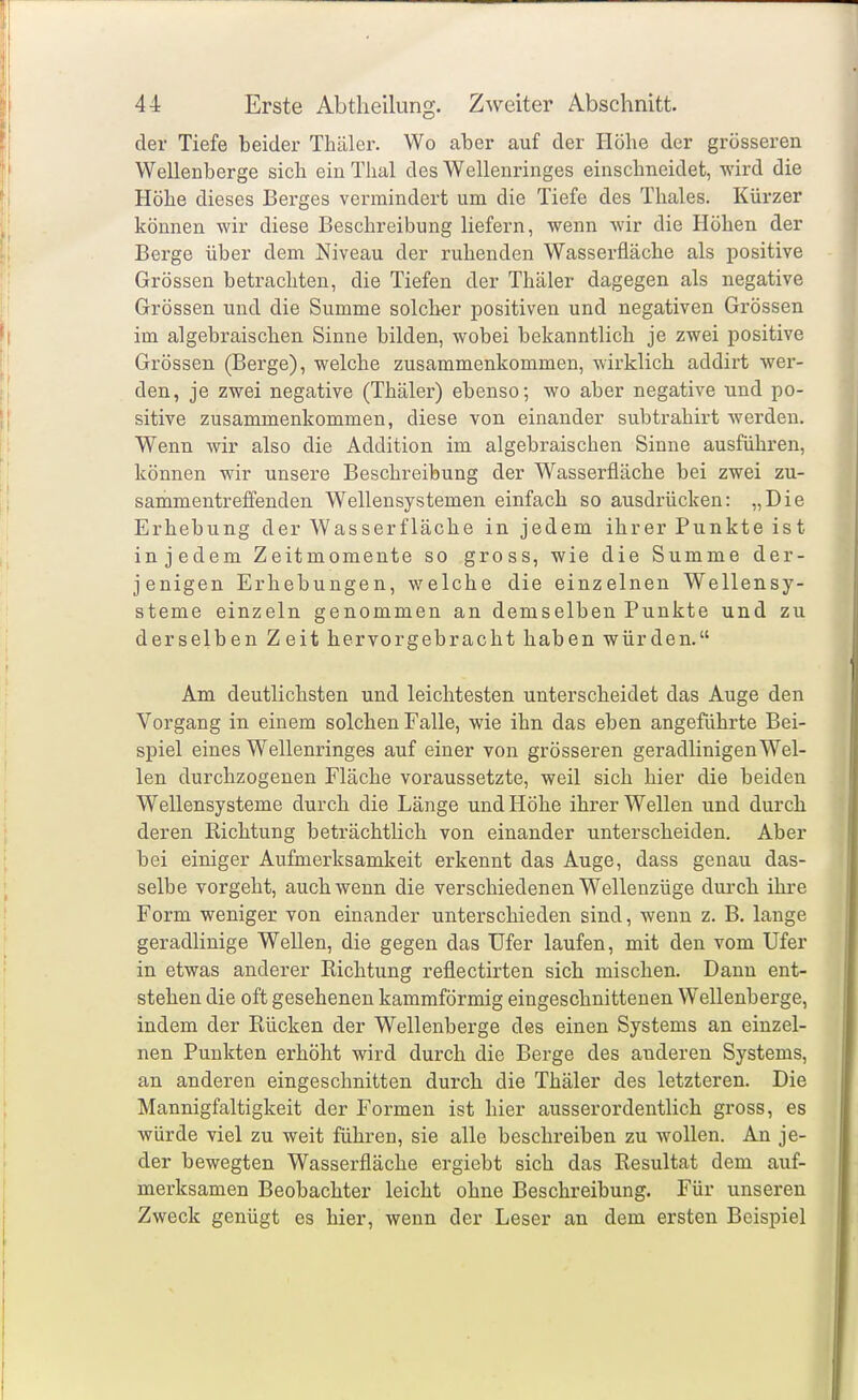 der Tiefe beider Thäler. Wo aber auf der Höhe der grosseren Wellenberge sich ein Thal des Wellenringes einschneidet, wird die Höhe dieses Bei'ges vermindert um die Tiefe des Thaies. Kürzer können wir diese Beschreibung liefern, wenn wir die Höhen der Berge über dem Niveau der ruhenden Wasserfläche als positive Grössen betrachten, die Tiefen der Thäler dagegen als negative Grössen und die Summe solcher positiven und negativen Grössen im algebraischen Sinne bilden, wobei bekanntlich je zwei positive Grössen (Berge), welche zusammenkommen, wirklich addirt wer- den, je zwei negative (Thäler) ebenso; wo aber negative und po- sitive zusammenkommen, diese von einander subtrahirt werden. Wenn wir also die Addition im algebraischen Sinne ausführen, können wir unsere Beschreibung der Wasserfläche bei zwei zu- sammentreffenden Wellensystemen einfach so ausdrücken: „Die Erhebung der Wasserfläche in jedem ihr er Punkte is t injedem Zeitmomente so gross, wie die Summe der- jenigen Erhebungen, welche die einzelnen Wellensy- steme einzeln genommen an demselben Punkte und zu derselben Zeit hervorgebracht haben würden. Am deutlichsten und leichtesten unterscheidet das Auge den Vorgang in einem solchen Falle, wie ihn das eben angeführte Bei- spiel eines Wellenringes auf einer von grösseren geradlinigen Wel- len durchzogenen Fläche voraussetzte, weil sich hier die beiden Wellensysteme durch die Länge und Höhe ihrer Wellen und durch deren Richtung beträchtlich von einander unterscheiden. Aber bei einiger Aufmerksamkeit erkennt das Auge, dass genau das- selbe vorgeht, auch wenn die verschiedenen Wellenzüge durch ihre Form weniger von einander unterschieden sind, wenn z. B. lange geradlinige Wellen, die gegen das Ufer laufen, mit den vom Ufer in etwas anderer Richtung reflectirten sich mischen. Dann ent- stehen die oft gesehenen kammförmig eingeschnittenen Wellenberge, indem der Rücken der Wellenberge des einen Systems an einzel- nen Punkten erhöht wird durch die Berge des anderen Systems, an anderen eingeschnitten durch die Thäler des letzteren. Die Mannigfaltigkeit der Formen ist hier ausserordentlich gross, es würde viel zu weit führen, sie alle beschreiben zu wollen. An je- der bewegten Wasserfläche ergiebt sich das Resultat dem auf- merksamen Beobachter leicht ohne Beschreibung. Für unseren Zweck genügt es hier, wenn der Leser an dem ersten Beispiel