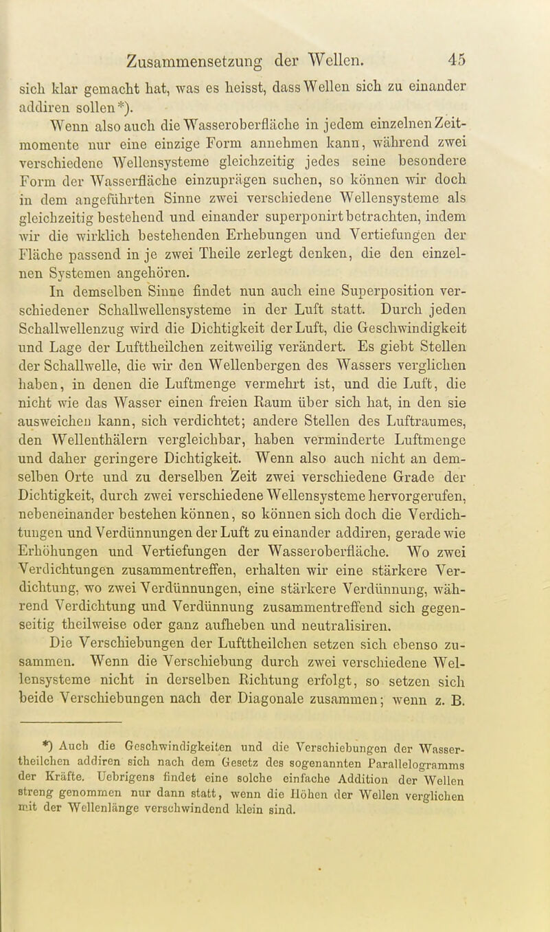 sich klar gemacht hat, was es heisst, dass Wellen sich zu einander acUliren sollen*). Wenn also auch die Wasseroberfläche in jedem einzelnen Zeit- raomente nur eine einzige Form annehmen kann, während zwei verschiedene Wellensysteme gleichzeitig jedes seine besondere Form der Wasserfläche einzuprägen suchen, so können wir doch in dem angeführten Sinne zwei verschiedene Wellensysteme als gleichzeitig bestehend und einander superponirt betrachten, indem wir die wirklich bestehenden Erhebungen und Vertiefungen der Fläche passend in je zwei Theile zerlegt denken, die den einzel- nen Systemen angehören. In demselben Sinne findet nun auch eine Superposition ver- schiedener Schallwellensysteme in der Luft statt. Durch jeden Schallwellenzug wird die Dichtigkeit der Luft, die Geschwindigkeit und Lage der Lufttheilchen zeitweilig verändert. Es giebt Stellen der Schallwelle, die wir den Wellenbergen des Wassers verglichen haben, in denen die Luftmenge vermehrt ist, und die Luft, die nicht wie das Wasser einen freien Raum über sich hat, in den sie ausweichen kann, sich verdichtet; andere Stellen des Luftraumes, den Wellenthälern vergleichbar, haben verminderte Luftmengo und daher geringere Dichtigkeit. Wenn also auch nicht an dem- selben Orte und zu derselben Zeit zwei verschiedene Grade der Dichtigkeit, durch zwei verschiedene Wellensysteme hervorgerufen, nebeneinander bestehen können, so können sich doch die Verdich- tungen und Verdünnungen der Luft zu einander addiren, gerade wie Erhöhungen und Vertiefungen der Wasseroberfläche. Wo zwei Verdichtungen zusammentreffen, erhalten wir eine stärkere Ver- dichtung, wo zwei Verdünnungen, eine stärkere Verdünnung, wäh- rend Verdichtung und Verdünnung zusammentreffend sich gegen- seitig theilweise oder ganz aufheben und neutralisiren. Die Verschiebungen der Lufttheilchen setzen sich ebenso zu- sammen. Wenn die Verschiebung durch zwei verschiedene Wel- Icnsysteme nicht in derselben Richtung erfolgt, so setzen sich beide Verschiebungen nach der Diagonale zusammen; wenn z. B. *) Auch die Geschwindigkeiten und die Verschiebungen der Wasser- theilchen addiren sich nach dem Gesetz des sogenannten Parallelogramms der Kräfte. Uebrigens findet eine solche einfache Addition der Wellen streng genommen nur dann statt, wenn die Höhen der Wellen verglichen mit der Wellenlänge verschwindend klein sind.