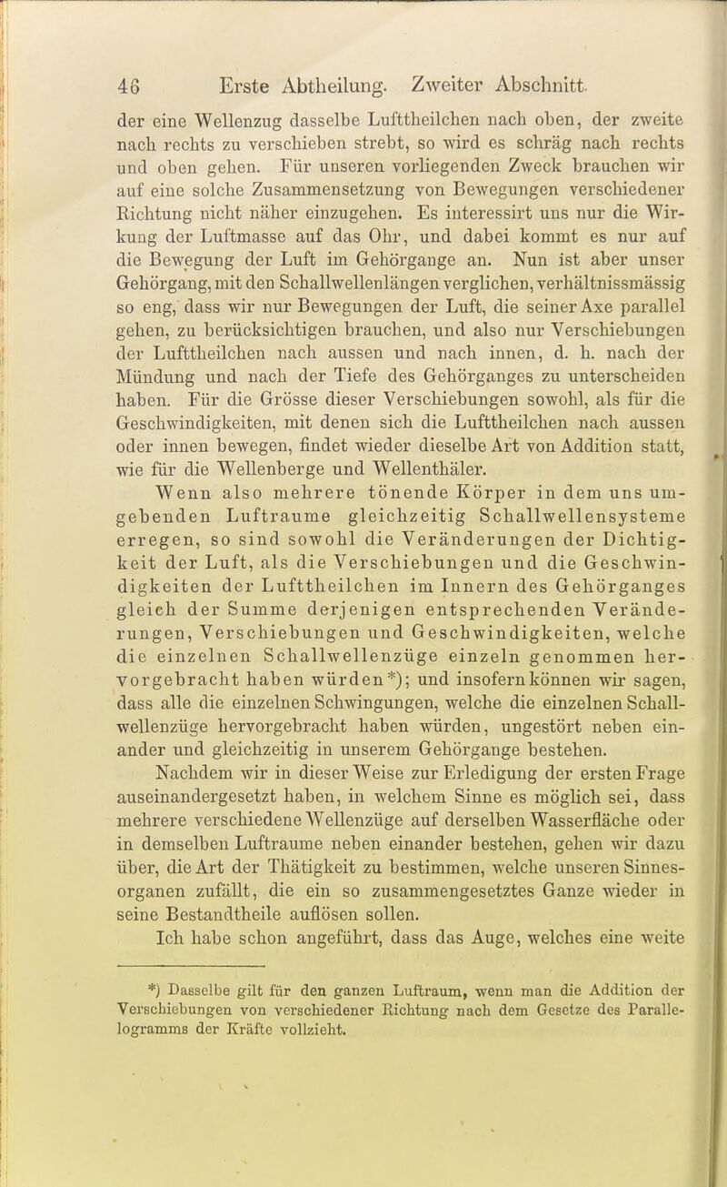 der eine Wellenzug dasselbe Lufttheilchen nach oben, der zweite nach rechts zu verschieben strebt, so wird es schräg nach rechts und oben gehen. Für unseren vorliegenden Zweck brauchen wir auf eine solche Zusammensetzung von Bewegungen verschiedener Richtung nicht näher einzugehen. Es interessirt uns nur die Wir- kung der Luftmasse auf das Ohr, und dabei kommt es nur auf die Bewegung der Luft im Gehörgange an. Nun ist aber unser Gehörgang, mit den Schallwellenlängen verglichen, verhältnissmässig so eng, dass wir nur Bewegungen der Luft, die seiner Axe parallel gehen, zu berücksichtigen brauchen, und also nur Verschiebungen der Lufttheilchen nach aussen und nach innen, d. h. nach der Mündung und nach der Tiefe des Gehörganges zu unterscheiden haben. Für die Grösse dieser Verschiebungen sowohl, als für die Geschwindigkeiten, mit denen sich die Lufttheilchen nach aussen oder innen bewegen, findet wieder dieselbe Art von Addition statt, wie für die Wellenberge und Wellenthäler. Wenn also mehrere tönende Körioer in dem uns um- gebenden Lufträume gleichzeitig Schallwellensysteme erregen, so sind sowohl die Veränderungen der Dichtig- keit der Luft, als die Verschiebungen und die Geschwin- digkeiten der Lufttheilchen im Innern des Gehörganges gleich der Summe derjenigen entsprechenden Verände- rungen, Verschiebungen und Geschwindigkeiten, welche die einzelnen Schallwellenzüge einzeln genommen her- vorgebracht haben würden*); und insofern können wir sagen, dass alle die einzelnen Schwingungen, welche die einzelnen Schall- wellenzüge hervorgebracht haben würden, ungestört neben ein- ander und gleichzeitig in unserem Gehörgange bestehen. Nachdem wir in dieser Weise zur Erledigung der ersten Frage auseinandergesetzt haben, in welchem Sinne es möglich sei, dass mehrere verschiedene Wellenzüge auf derselben Wasserfläche oder in demselben Lufträume neben einander bestehen, gehen wir dazu über, die Art der Thätigkeit zu bestimmen, welche unseren Sinnes- organen zufällt, die ein so zusammengesetztes Ganze wieder in seine Bestandtheile auflösen sollen. Ich habe schon angeführt, dass das Auge, welches eine weite *) Dasselbe gilt für den ganzen Luftraum, wenn man die Addition der Verschiebungen von verschiedener Richtung nach dem Gesetze des Paralle- logramms der Kräfte vollzieht.