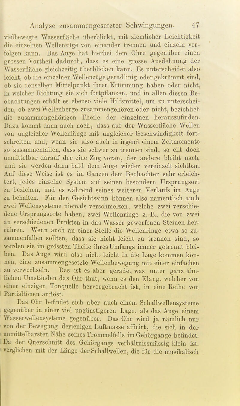 vielbewegte Wasserfläche überblickt, mit ziemlicher Leichtigkeit die einzelnen Wellenzüge von einander trennen und einzeln ver- folgen kann. Das Auge hat hierbei dem Ohre gegenüber einen grossen Vortheil dadurch, dass es eine grosse Ausdehnung der Wasserfläche gleichzeitig überblicken kann. Es unterscheidet also leicht, ob die einzelnen Wellenzüge geradlinig oder gekrümmt sind, ob sie denselben Mittelpunkt ihrer Krümmung haben oder nicht, in welcher Richtung sie sich fortpflanzen, und in allen diesen Be- obachtungen erhält es ebenso viele Hilfsmittel, um zu unterschei- den, ob zwei Wellenberge zusammengehören oder nicht, beziehlich die zusammengehörigen Theile der einzelnen herauszufinden. Dazu kommt dann auch noch, dass auf der Wasserfläche Wellen von ungleicher Wellenlänge mit ungleicher Geschwindigkeit fort- schreiten, und, wenn sie also auch in irgend einem Zeitmomente so zusammenfallen, dass sie schwer zu trennen sind, so eilt doch unmittelbar darauf der eine Zug voran, der andere bleibt nach, und sie werden dann bald dem Auge wieder vereinzelt sichtbar. Auf diese Weise ist es im Ganzen dem Beobachter sehr erleich- tert, jedes einzelne System auf seinen besondern Ursprungsort zu beziehen, und es während seines weiteren Verlaufs im Auge zu behalten. Für den Gesichtssinn können also namentlich auch zwei Wellensysteme niemals verschmelzen, welche zwei verschie- dene Ursprungs orte haben, zwei Wellenringe z. B., die von zwei an verschiedenen Punkten in das Wasser geworfenen Steinen her- rühren. Wenn auch an einer Stelle die Wellenringe etwa so zu- sammenfallen sollten, dass sie nicht leicht zu trennen sind, so werden sie im grössten Theile ihres Umfangs immer getrennt blei- ben. Das Auge wird also nicht leicht in die Lage kommen kön- nen, eine zusammengesetzte Wellenbewegung mit einer einfachen zu verwechseln. Das ist es aber gerade, was unter ganz ähn- lichen Umständen das Ohr thut, wenn es den Klang, welcher von einer einzigen Tonquelle hervorgebracht ist, in eine Reihe von Partialtönen auflöst. Das Ohr befindet sich aber auch einem Schallwellensysteme gegenüber in einer viel ungünstigeren Lage, als das Auge einem Wasserwellensysteme gegenüber. Das Ohr wird ja nämUch nur von der Bewegung derjenigen Luftmasse afficirt, die sich in der unmittelbarsten Nähe seines Trommelfells im Gehörgange befindet. Da der Querschnitt des Gehörgangs verhältnissmässig klein ist, verglichen mit der Länge der Schallwellen, die für die musikalisch