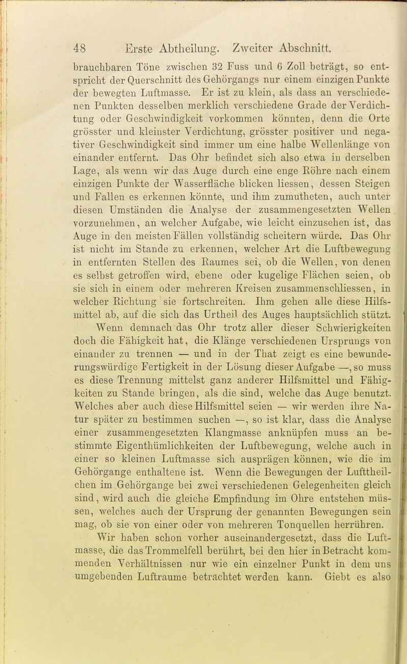 brauchbaren Töne zwischen 32 Fuss und 6 Zoll beträgt, so ent- spricht der Querschnitt des Gehörgangs nur einem einzigen Punkte der bewegten Luftmasse. Er ist zu klein, als dass an verschiede- nen Punkten desselben merklich verschiedene Grade der Verdich- tung oder Geschwindigkeit vorkommen könnten, denn die Orte grösster und kleinster Verdichtung, grösster positiver und nega- tiver Geschwindigkeit sind immer um eine halbe Wellenlänge von einander entfernt. Das Ohr befindet sich also etwa in derselbeii Lage, als wenn wir das Auge durch eine enge Röhre nach einem einzigen Punkte der Wasserfläche blicken Hessen, dessen Steigen und Fallen es erkennen könnte, und ihm zumutheten, auch unter diesen Umständen die Analyse der zusammengesetzten Wellen vorzunehmen, an welcher Aufgabe, wie leicht einzusehen ist, das Auge in den meisten Fällen vollständig scheitern würde. Das Ohr ist nicht im Stande zu erkennen, welcher Art die Luftbewegung in entfernten Stellen des Raumes sei, ob die Wellen, von denen es selbst getrofi'en wird, ebene oder kugelige Flächen seien, ob sie sich in einem oder mehreren Kreisen zusammenschliessen, in welcher Richtung sie fortschreiten. Ihm gehen alle diese Hilfs- mittel ab, auf die sich das ürthei) des Auges hauptsächlich stützt. Wenn demnach das Ohr trotz aller dieser Schwierigkeiten doch die Fähigkeit hat, die Klänge verschiedenen Ursprungs von einander zu trennen — und in der That zeigt es eine bewunde- rungswürdige Fertigkeit in der Lösung dieser Aufgabe —, so muss es diese Trennung mittelst ganz anderer Hilfsmittel und Fähig- keiten zu Stande bringen, als die sind, welche das Auge benutzt. Welches aber auch diese Hilfsmittel seien — wir werden ihre Na- tur später zu bestimmen suchen —, so ist klar, dass die Analyse einer zusammengesetzten Klangmasse anknüpfen muss an be- stimmte Eigenthümlichkeiten der Luftbewegung, welche auch in einer so kleinen Luftmasse sich ausprägen können, wie die im Gehörgange enthaltene ist. Wenn die Bewegungen der Lufttheil- chen im Gehörgange bei zwei verschiedenen Gelegenheiten gleich sind, wird auch die gleiche Empfindung im Ohre entstehen müs- sen, welches auch der Ursprung der genannten Bewegungen sein mag, ob sie von einer oder von mehreren Tonquellen herrühren. Wir haben schon vorher auseinandergesetzt, dass die Luft- masse, die das Trommelfell berührt, bei den hier in Betracht kom- menden Verhältnissen nur wie ein einzelner Punkt in dem uns umgebenden Lufträume betrachtet werden kann. Giebt es also