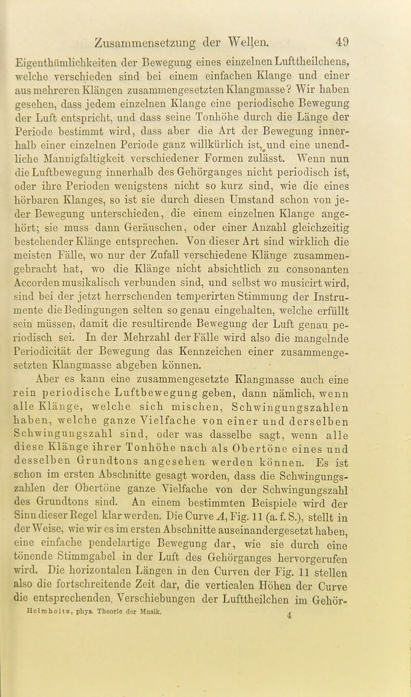 Eigeuthümliclikeiten der Bewegung eines einzelnen Luftfcheilcliens, welche verschieden sind bei einem einfachen Klange und einer aus mehreren Klängen zusammengesetzten Klangmasse? Wir haben gesehen, dass jedem einzelneu Klange eine periodische Bewegung der Luft entspricht, und dass seine Tonhöhe durch die Länge der Periode bestimmt wird, dass aber die Art der Bewegung inner- halb einer einzelnen Periode ganz willkürlich ist,^und eine unend- liche Mannigfaltigkeit verschiedener Formen zulässt. Wenn nun die Luftbewegung innerhalb des Gehörganges nicht periodisch ist, oder ihre Perioden wenigstens nicht so kurz sind, wie die eines hörbaren Klanges, so ist sie durch diesen Umstand schon von je- der Bewegung unterschieden, die einem einzelnen Klange ange- hört; sie muss dann Geräuschen, oder einer Anzahl gleichzeitig bestehender Klänge entsprechen. Von dieser Art sind wirklich die meisten Fälle, wo nur der Zufall verschiedene Klänge zusammen- gebracht hat, wo die Klänge nicht absichtlich zu consonanten Accorden musikalisch verbunden sind, und selbst wo musicirt wird, sind bei der jetzt herrschenden temperirten Stimmung der Instru- mente die Bedingungen selten so genau eingehalten, welche erfüllt sein müssen, damit die resultirende Bewegung der Luft genau pe- riodisch sei. In der Mehrzahl der Fälle wird also die mangelnde Periodicität der Bewegung das Kennzeichen einer zusammenge- setzten Klangmasse abgeben können. Aber es kann eine zusammengesetzte Klangmasse auch eine rein periodische Luftbewegung geben, dann nämlich, wenn alle Klänge, welche sich mischen, Schwingungszahlen haben, welche ganze Vielfache von einer und derselben Schwingungszahl sind, oder was dasselbe sagt, wenn alle diese Klänge ihrer Tonhöhe nach als Obertöne eines und desselben Grundtons angesehen werden können. Es ist schon im ersten Abschnitte gesagt worden, dass die Schwingungs- zahlen der Obertöne ganze Vielfache von der Schwingungszahl des Grundtons sind. An einem bestimmten Beispiele wird der Sinn dieser Regel klarwerden. Die Curve ^, Fig. 11 (a.f.S.), stellt in der Weise, wie wir es im ersten Abschnitte auseinandergesetzt haben, eine einfache pendelartige Bewegung dar, wie sie durch eine tönende Stimmgabel in der Luft des Gehörganges hervorgerufen wird. Die horizontalen Längen in den Curven der Fig. 11 stellen also die fortschreitende Zeit dar, die verticalen Höhen der Curve die entsprechenden. Verschiebungen der Lufttheilchen im Gehör- Ilclmliollz, phys. Theorie der Musik. j