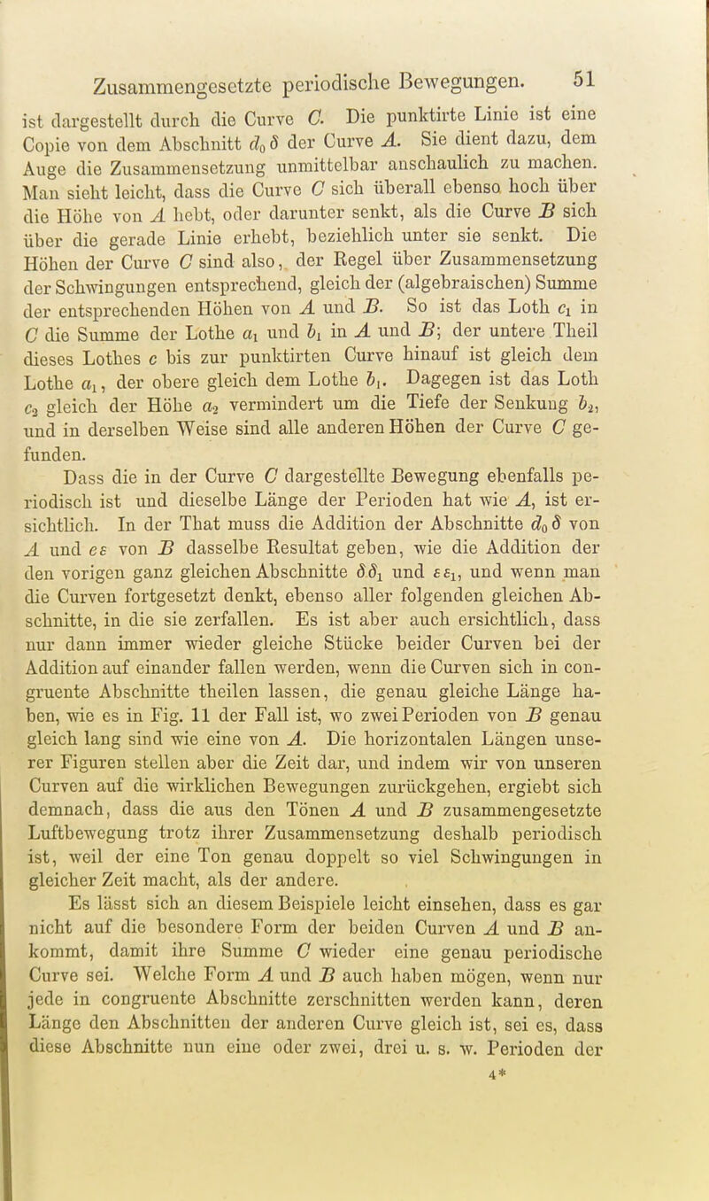 ist dargestellt durch die Cnrve C Die punktirte Linie ist eine Copie von dem Abschnitt cloS der Curve Ä. Sie dient dazu, dem Auge die Zusammensetzung unmittelbar anschauUch zu machen. Man sieht leicht, dass die Curve C sich überall ebenso, hoch über die Höhe von Ä hebt, oder darunter senkt, als die Curve B sich über die gerade Linie erhebt, beziehlich unter sie senkt. Die Höhen der Curve C sind also, der Regel über Zusammensetzung der Schwingungen entsprechend, gleich der (algebraischen) Summe der entsprechenden Höhen von A und B. So ist das Loth Ci in C die Summe der Lothe ai und &i in Ä und B; der untere Theil dieses Lothes c bis zur punktirten Curve hinauf ist gleich dem Lothe ai, der obere gleich dem Lothe &,. Dagegen ist das Loth C2 gleich der Höhe vermindert um die Tiefe der Senkung bi, und in derselben Weise sind alle anderen Höhen der Curve C ge- funden. Dass die in der Curve C dargestellte Bewegung ebenfalls pe- riodisch ist und dieselbe Länge der Perioden hat wie J., ist er- sichtlich. In der That muss die Addition der Abschnitte do 8 von Ä und es von B dasselbe Resultat geben, wie die Addition der den vorigen ganz gleichen Abschnitte ddi und ££i, und wenn man die Curven fortgesetzt denkt, ebenso aller folgenden gleichen Ab- schnitte, in die sie zerfallen. Es ist aber auch ersichtlich, dass nur dann immer wieder gleiche Stücke beider Curven bei der Addition auf einander fallen werden, wenn die Curven sich in con- gruente Abschnitte theilen lassen, die genau gleiche Länge ha- ben, wie es in Fig. 11 der Fall ist, wo zwei Perioden von B genau gleich lang sind wie eine von Ä. Die horizontalen Längen unse- rer Figuren stellen aber die Zeit dar, und indem wir von unseren Curven auf die wirklichen Bewegungen zurückgehen, ergiebt sich demnach, dass die aus den Tönen A und B zusammengesetzte Luftbewegung trotz ihrer Zusammensetzung deshalb periodisch ist, weil der eine Ton genau doppelt so viel Schwingungen in gleicher Zeit macht, als der andere. Es lässt sich an diesem Beispiele leicht einsehen, dass es gar nicht auf die besondere Form der beiden Curven A und B an- kommt, damit ihre Summe C wieder eine genau periodische Curve sei. Welche Form A und B auch haben mögen, wenn nur jede in congruente Abschnitte zerschnitten werden kann, deren Länge den Abschnitten der anderen Curve gleich ist, sei es, dass diese Abschnitte nun eine oder zwei, drei u. s. w. Perioden der 4*