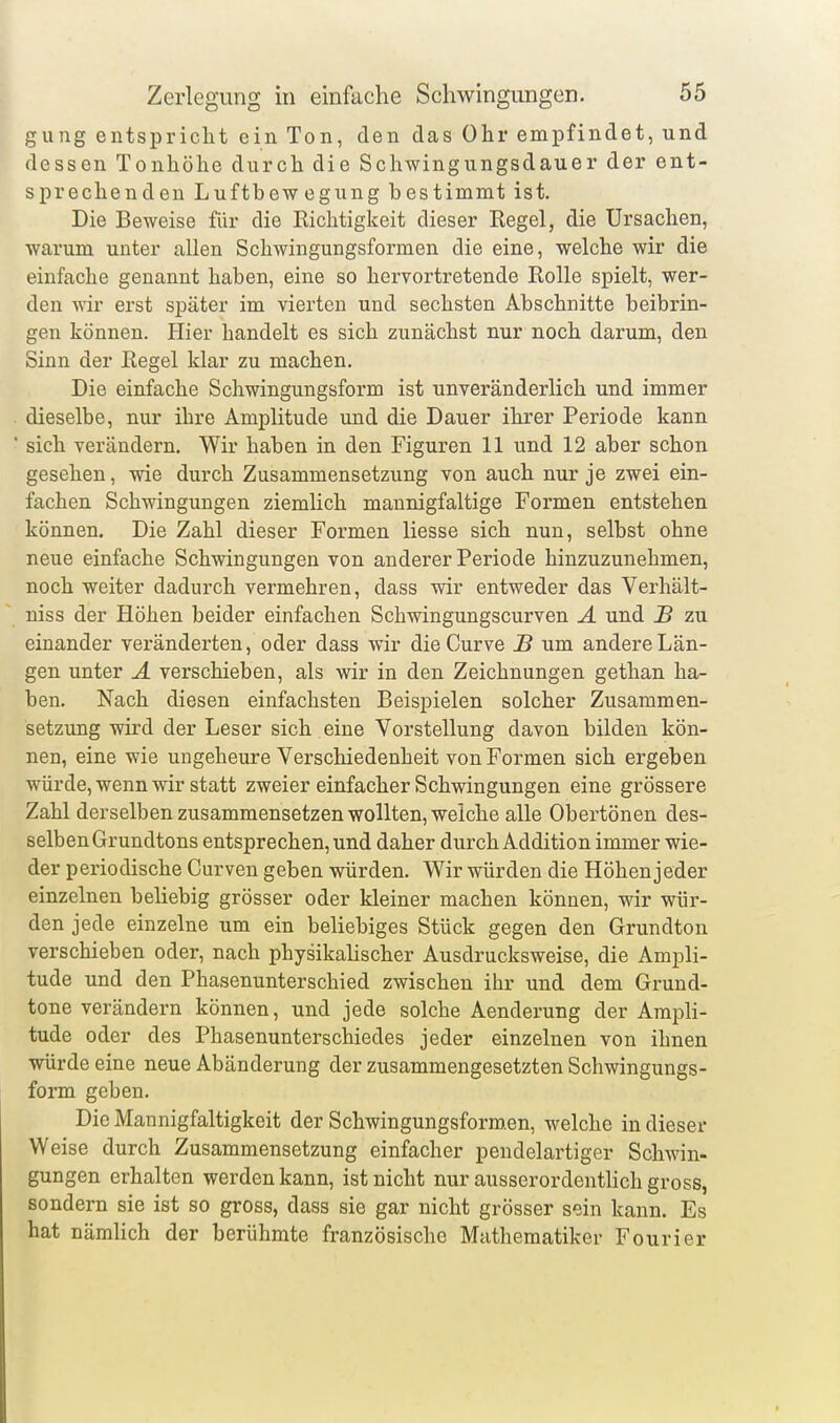 gung entspricht ein Ton, den das Ohr empfindet, und dessen Tonhöhe durch die Schwingungsdauer der ent- sprechenden Luftbewegung bestimmt ist. Die Beweise für die Richtigkeit dieser Regel, die Ursachen, warum unter allen Schwingungsformen die eine, welche wir die einfache genannt haben, eine so hervortretende Rolle spielt, wer- den wir erst später im vierten und sechsten Abschnitte beibrin- gen können. Hier handelt es sich zunächst nur noch darum, den Sinn der Regel klar zu machen. Die einfache Schwingungsform ist unveränderlich und immer dieselbe, nur ihre Amplitude und die Dauer ihrer Periode kann sich verändern. Wir haben in den Figuren 11 und 12 aber schon gesehen, wie durch Zusammensetzung von auch nur je zwei ein- fachen Schwingungen ziemlich mannigfaltige Formen entstehen können. Die Zahl dieser Formen Hesse sich nun, selbst ohne neue einfache Schwingungen von anderer Periode hinzuzunehmen, noch weiter dadurch vermehren, dass wir entweder das Verhält- niss der Höhen beider einfachen Schwingungscurven A und B zu einander veränderten, oder dass wir die Curve JB um andere Län- gen unter Ä verschieben, als wir in den Zeichnungen gethan ha- ben. Nach diesen einfachsten Beispielen solcher Zusammen- setzung wird der Leser sich eine Vorstellung davon bilden kön- nen, eine wie ungeheure Verschiedenheit von Formen sich ergeben würde, wenn wir statt zweier einfacher Schwingungen eine grössere Zahl derselben zusammensetzen wollten, welche alle Obertönen des- selben Grundtons entsprechen, und daher durch Addition immer wie- der periodische Curven geben würden. Wir würden die Höhen jeder einzelnen beliebig grösser oder kleiner machen können, wir wür- den jede einzelne um ein beliebiges Stück gegen den Grundton verschieben oder, nach physikahscher Ausdrucksweise, die Ampli- tude und den Phasenunterschied zwischen ihr und dem Grund- tone verändern können, und jede solche Aenderung der Araph- tude oder des Phasenunterschiedes jeder einzelnen von ihnen würde eine neue Abänderung der zusammengesetzten Schwingungs- form geben. Die Mannigfaltigkeit der Schwingungsformen, welche in dieser W eise durch Zusammensetzung einfacher pendelartiger Schwin- gungen erhalten werden kann, ist nicht nur ausserordenthch gross, sondern sie ist so gross, dass sie gar nicht grösser sein kann. Es hat nämlich der berühmte französische Mathematiker Fourier