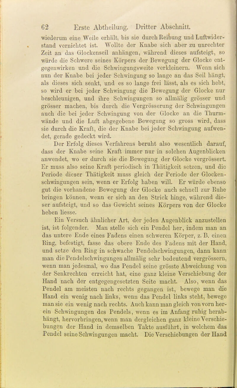 wiederum eine Weile erhält, bis sie durch ReiWng und Luftwider- stand vernichtet ist. Wollte der Knabe sich aber zu unrechter Zeit an das Glockenseil anhängen, während dieses aufsteigt, so würde die Schwere seines Körpers der Bewegung der Glocke ent- gegenwirken und die Schwingungsweite verkleinern. Wenn sich nun der Knabe bei jeder Schwingung so lange an das Seil hängt, als dieses sich senkt, und es so lange frei lässt, als es sich hebt, so wird er bei jeder Schwingung die Bewegung der Glocke nur beschleunigen, und ihre Schwingungen so allmähg grösser und grösser machen, bis durch die Vergrösserung der Schwingungen auch die bei jeder Schwingung von der Glocke an die Thurm- wände und die Luft abgegebene Bewegung so gross wird, dass sie durch die Kraft, die der Knabe bei jeder Schwingung aufwen- det, gerade gedeckt wird. Der Erfolg dieses Verfahrens beruht also wesentlich darauf, dass der Knabe seine Kraft immer nur in solchen Augenblicken anwendet, wo er durch sie die Bewegung der Glocke vergrössert. Er muss also seine Kraft periodisch in Thätigkeit setzen, und die Periode dieser Thätigkeit muss gleich der Periode der Glocken- schwingungen sein, wenn er Erfolg haben will. Er würde ebenso gut die vorhandene Bewegung der Glocke auch schnell zur Ruhe bringen können, wenn er sich an den Strick hinge, während die- ser aufsteigt, und so das Gewicht seines Körpers von der Glocke heben Hesse. Ein Versuch ähnlicher Art, der jeden Augenblick anzustellen ist, ist folgender. Man stelle sich ein Pendel her, indem man an das untere Ende eines Fadens einen schweren Körper, z. B. einen Ring, befestigt, fasse das obere Ende des Fadens mit der Hand, und setze den Ring in schwache Pendelschwingungen, dann kann man die Pendelschwingungen allmälig sehr bedeutend vergrössern, wenn man jedesmal, wo das Pendel seine grösste Abweichung von der Senkrechten erreicht hat, eine ganz kleine Verschiebung der Hand nach der entgegengesetzten Seite macht. Also, wenn das Pendel am meisten nach rechts gegangen ist, bewege man die Hand ein wenig nach links, wenn das Pendel links steht, bewege man sie ein wenig nach rechts. Auch kann man gleich von vorn her- ein Schwingungen des Pendels, wenn es im Anfang ruhig herab- hängt, hervorbringen, wenn man dergleichen ganz kleine Verschie- bungen der Hand in demselben Takte ausführt, in welchem das Pendel seine Schwingungen macht. Die Verschiebungen der Hand