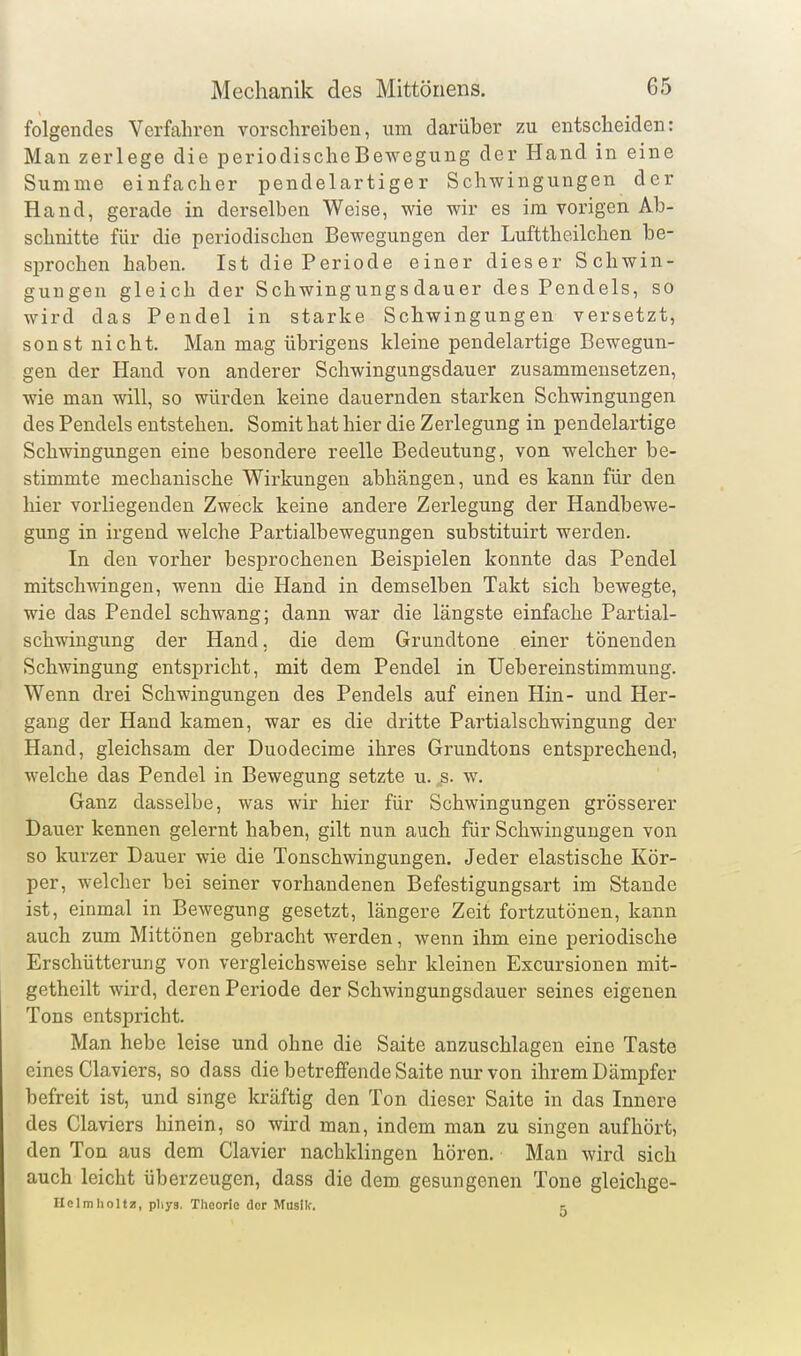 folgendes Verfahren vorschreiben, um darüber zu entscheiden: Man zerlege die periodische Bewegung der Hand in eine Summe einfacher pendelartiger Schwingungen der Hand, gerade in derselben Weise, wie wir es im vorigen Ab- schnitte für die periodischen Bewegungen der Lufttheilchen be- sprochen haben. Ist die Periode einer dieser Schwin- gungen gleich der Schwingungsdauer des Pendels, so wird das Pendel in starke Schwingungen versetzt, sonst nicht. Man mag übrigens kleine pendelartige Bewegun- gen der Hand von anderer Schwingungsdauer zusammensetzen, wie man will, so würden keine dauernden starken Schwingungen des Pendels entstehen. Somit hat hier die Zerlegung in pendelartige Schwingungen eine besondere reelle Bedeutung, von welcher be- stimmte mechanische Wirkungen abhängen, und es kann für den hier vorliegenden Zweck keine andere Zerlegung der Handbewe- gung in irgend welche Partialbewegungen substituirt werden. In den vorher besprochenen Beispielen konnte das Pendel mitschwingen, wenn die Hand in demselben Takt sich bewegte, wie das Pendel schwang; dann war die längste einfache Partial- schwingung der Hand, die dem Grundtone einer tönenden Schwingung entspricht, mit dem Pendel in Uebereinstimmung. Wenn drei Schwingungen des Pendels auf einen Hin- und Her- gang der Hand kamen, war es die dritte Partiaischwingung der Hand, gleichsam der Duodecime ihres Grundtons entsprechend, welche das Pendel in Bewegung setzte u. „s. w. Ganz dasselbe, was wir hier für Schwingungen grösserer Dauer kennen gelernt haben, gilt nun auch für Schwingungen von so kurzer Dauer wie die Tonschwingungen. Jeder elastische Kör- per, welcher bei seiner vorhandenen Befestigungsart im Stande ist, einmal in Bewegung gesetzt, längere Zeit fortzutönen, kann auch zum Mittönen gebracht werden, wenn ihm eine periodische Erschütterung von vergleichsweise sehr kleinen Excursionen mit- getheilt wird, deren Periode der Schwingungsdauer seines eigenen Tons entspricht. Man hebe leise und ohne die Saite anzuschlagen eine Taste eines Claviers, so dass die betreffende Saite nur von ihrem Dämpfer befreit ist, und singe kräftig den Ton dieser Saite in das Innere des Claviers hinein, so wird man, indem man zu singen aufhört, den Ton aus dem Ciavier nachklingen hören. Man wird sich auch leicht überzeugen, dass die dem gesungenen Tone gleichge- riclmholtz, phys, Theorie der Musik. c