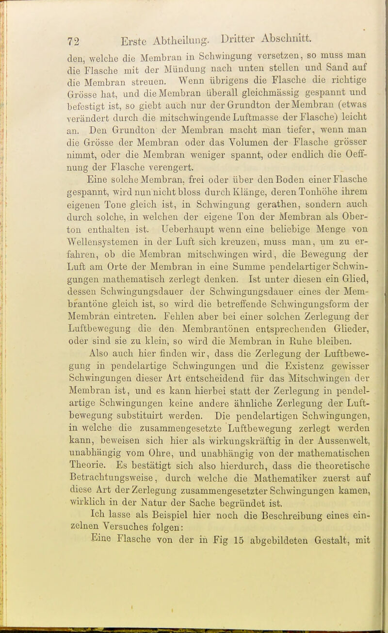 den, welche die Membran in Schwingung versetzen, so muss man die Flasche mit der Mündung nach unten stellen und Sand auf die Membran streuen. Wenn übrigens die Flasche die richtige Grösse hat, und die Membran überall gleichmässig gespannt und befestigt ist, so giebt auch nur der Grundton der Membran (etwas verändert durch die mitschwingende Luftmasse der Flasche) leicht an. Den Grundton der Membran macht man tiefer, wenn man die Grösse der Membran oder das Volumen der Flasche grösser nimmt, oder die Membran weniger spannt, oder endlich die Oeif- nung der Flasche verengert. Eine solche Membran, frei oder über den Boden einer Flasche gespannt, wird nun nicht bloss durch Klänge, deren Tonhöhe ihrem eigenen Tone gleich ist, in Schwingung gerathen, sondern auch durch solche, in welchen der eigene Ton der Membran als Ober- ton enthalten ist. Ueberhaupt wenn eine beliebige Menge von Wellensystemen in der Luft sich kreuzen, muss man, um zu er- fahren, ob die Membran mitschwingen wird, die Bewegung der Luft am Orte der Membran in eine Summe pendelartiger Schwin- gungen mathematisch zerlegt denken. Ist unter diesen ein Glied, dessen Schwingungsdauer der Schwingungsdauer eines der Mem- brantöne gleich ist, so wird die betreffende Schwingungsform der Membran eintreten. Fehlen aber bei einer solchen Zerlegung der Luftbewegung die den Membrantönen entsprechenden Glieder, oder sind sie zu klein, so wird die Membran in Ruhe bleiben. Also auch hier finden wir, dass die Zerlegung der Luftbewe- gung in pendelartige Schwingungen und die Existenz gewisser Schwingungen dieser Art entscheidend für das Mitschwingen der Membran ist, und es kann hierbei statt der Zerlegung in pendel- artige Schwingungen keine andere ähnliche Zerlegung der Luft- bewegung substituirt werden. Die pendelartigen Schwingungen, in welche die zusammengesetzte Luftbewegung zerlegt werden kann, beweisen sich hier als wirkungskräftig in der Aussenwelt, unabhängig vom Ohre, und unabhängig von der mathematischen Theorie. Es bestätigt sich also hierdurch, dass die theoretische Betrachtungsweise, durch welche die Mathematiker zuerst auf diese Art der Zerlegung zusammengesetzter Schwingungen kamen, wirklich in der Natur der Sache begründet ist. Ich lasse als Beispiel hier noch die Beschreibung eines ein- zelnen Versuches folgen: Eine Flasche von der in Fig 15 abgebildeten Gestalt, mit