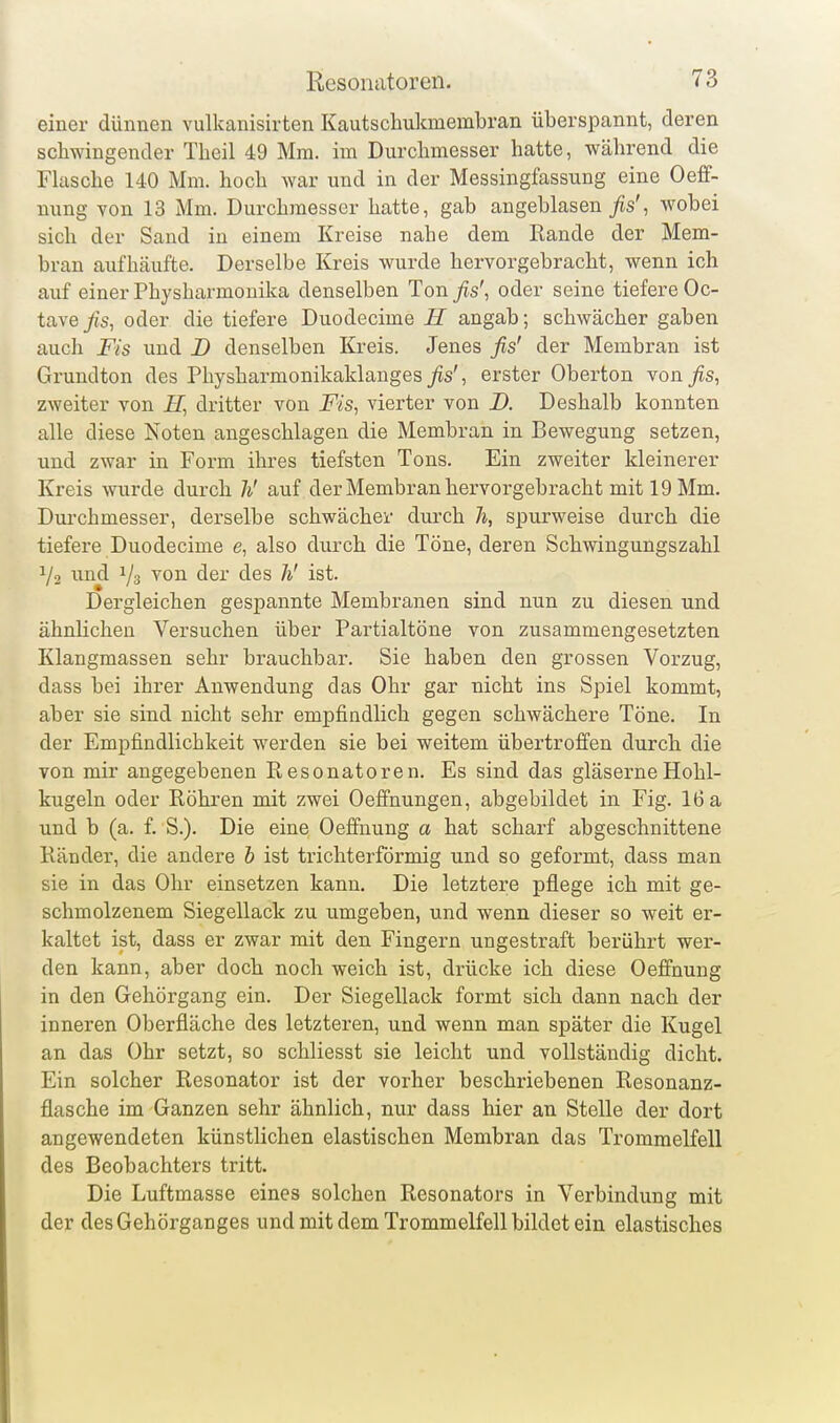 einer dünnen vulkanisirten Kautschukmembran überspannt, deren schwingender Theil 49 Mm. im Durchmesser hatte, während die Fkische 140 Mm. hoch war und in der Messingfassung eine Oeff- nung von 13 Mm. Durchmesser hatte, gab angeblasen _^s', wobei sich der Sand in einem Kreise nahe dem Rande der Mem- bran aufhäufte. Derselbe Kreis wurde hervorgebracht, wenn ich auf einer Physharmouika denselben Ton^s', oder seine tiefere Oc- tavejffs, oder die tiefere Duodecime H angab; schwächer gaben auch Fis und JD denselben Kreis. Jenes fis' der Membran ist Grundton des Physharmonikaklanges _/is', erster Oberton -von fis, zweiter von dritter von Fis, vierter von D. Deshalb konnten alle diese Noten angeschlagen die Membran in Bewegung setzen, und zwar in Form ihres tiefsten Tons. Ein zweiter kleinerer Kreis wurde durch Ii' auf der Membran hervorgebracht mit 19 Mm. Dui'chmesser, derselbe schwächer durch Ji, spurweise durch die tiefere Duodecime e, also durch die Töne, deren Schwingungszahl 1/2 ^ind ^on der des h' ist. Dergleichen gespannte Membranen sind nun zu diesen und ähnlichen Versuchen über Partialtöne von zusammengesetzten Klangmassen sehr brauchbar. Sie haben den grossen Vorzug, dass bei ihrer Anwendung das Ohr gar nicht ins Spiel kommt, aber sie sind nicht sehr empfindlich gegen schwächere Töne. In der Empfindlichkeit werden sie bei weitem übertroffen durch die von mir angegebenen Resonatoren. Es sind das gläserne Hohl- kugeln oder Röhren mit zwei Oefifnungen, abgebildet in Fig. 16 a und b (a. f. S.). Die eine Oefifnung a hat scharf abgeschnittene Ränder, die andere 6 ist trichterförmig und so geformt, dass man sie in das Ohr einsetzen kann. Die letztere pflege ich mit ge- schmolzenem Siegellack zu umgeben, und wenn dieser so weit er- kaltet ist, dass er zwar mit den Fingern ungestraft berührt wer- den kann, aber doch noch weich ist, drücke ich diese Oeffnung in den Gehörgang ein. Der Siegellack formt sich dann nach der inneren Oberfläche des letzteren, und wenn man später die Kugel an das Ohr setzt, so schliesst sie leicht und vollständig dicht. Ein solcher Resonator ist der vorher beschriebenen Resonanz- flasche im Ganzen sehr ähnlich, nur dass hier an Stelle der dort angewendeten künstlichen elastischen Membran das Trommelfell des Beobachters tritt. Die Luftmasse eines solchen Resonators in Verbindung mit der des Gehörganges und mit dem Trommelfell bildet ein elastisches