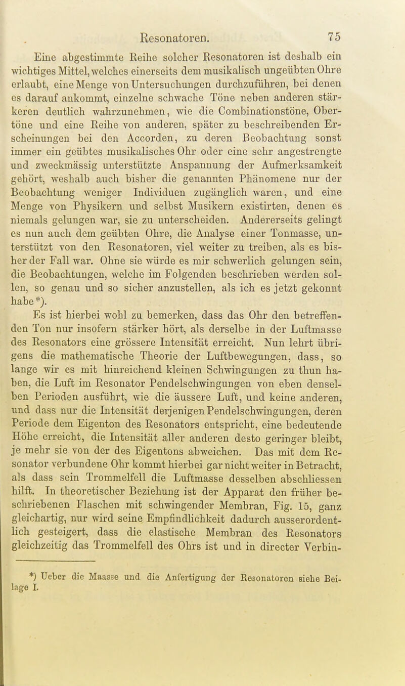 Eine abgestimmte Reihe solcher Resonatoren ist deshalb ein wichtiges Mittel, welches einerseits dem musikalisch tingeübten Ohre erlaubt, eine Menge von Untersuchungen durchzuführen, bei denen CS darauf ankommt, einzelne schwache Töne neben anderen stär- keren deutlich wahrzunehmen, wie die Combinationstöne, Ober- töne und eine Reihe von anderen, später zu beschreibenden Er- scheinungen bei den Accorden, zu deren Beobachtung sonst immer ein geübtes musikalisches Ohr oder eine sehr angestrengte und zweckmässig unterstützte Anspannung der Aufmerksamkeit gehört, weshalb auch bisher die genannten Phänomene nur der Beobachtung weniger Individuen zugänglich waren, und eine Menge von Physikern und selbst Musikern existirten, denen es niemals gelungen war, sie zu unterscheiden. Andererseits gelingt es nun auch dem geübten Ohre, die Analyse einer Tonmasse, un- terstützt von den Resonatoren, viel weiter zu treiben, als es bis- her der Fall war. Ohne sie würde es mir schwerlich gelungen sein, die Beobachtungen, welche im Folgenden beschrieben werden sol- len, so genau und so sicher anzustellen, als ich es jetzt gekonnt habe *). Es ist hierbei wohl zu bemerken, dass das Ohr den betreffen- den Ton nur insofern stärker hört, als derselbe in der Luftmasse des Resonators eine grössere Intensität erreicht. Nun lehrt übri- gens die mathematische Theorie der Luftbewegungen, dass, so lange wir es mit hinreichend kleinen Schwingungen zu thun ha- ben, die Luft im Resonator Pendelschwingungen von eben densel- ben Perioden ausführt, wie die äussere Luft, und keine anderen, und dass nur die Intensität derjenigen Pendelschwingungen, deren Periode dem Eigenton des Resonators entspricht, eine bedeutende Höhe erreicht, die Intensität aller anderen desto geringer bleibt, je mehr sie von der des Eigentons abweichen. Das mit dem Re- sonator verbundene Ohr kommt hierbei gar nicht weiter in Betracht, als dass sein Trommelfell die Luftmasse desselben abschliessen hilft. In theoretischer Beziehung ist der Apparat den früher be- schriebenen Flaschen mit schwingender Membran, Fig. 15, ganz gleichartig, nur wird seine Empfindlichkeit dadurch ausserordent- lich gesteigert, dass die elastische Membran des Resonators gleichzeitig das Trommelfell des Ohrs ist und in directer Verbin- *) Ueber die Maasse und die Anfertigung der Resonatoren siehe Bei- lage I.