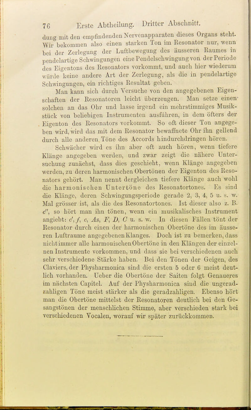 duug mit den empfindenden Nervenapparaten dieses Organs steht. Wir bekommen also einen starlien Ton im Resonator nur, wenn bei der Zerlegung der Luftbewegung des äusseren Raumes in pendelartige Schwingungen eine Pendelschwingung von der Periode des Eigentons des Resonators vorkommt, und auch hier wiederum würde keine andere Art der Zerlegung, als die in pendelartige Schwingungen, ein richtiges Resultat geben. Man kann sich durch Versuche von den angegebenen Eigen- schaften der Resonatoren leicht überzeugen. Man setze einen- solchen an das Ohr und lasse irgend ein mehrstimmiges Musik- stück von behebigen Instrumenten ausführen, in dem öfters der Eigenton des Resonators vorkommt. So oft dieser Ton angege- ben wird, wird das mit dem Resonator bewaffnete Ohr ihn gellend durch alle anderen. Töne des Accords hindurchdringen hören. Schwächer wird es ihn aber oft auch hören, wenn tiefere Klänge angegeben werden, und zwar zeigt die nähere Unter- suchung zunächst, dass dies geschieht, wenn Klänge angegeben werden, zu deren harmonischen Obertönen der Eigenton des Reso- nators gehört. Man nennt dergleichen tiefere Klänge auch wohl die harmonischen Untertöne des Resonatortones. Es sind die Klänge, deren Schwingungsperiode gerade 2, 3, 4, 5 u. s. w. Mal grösser ist, als die des Resonatortones. Ist dieser also z. B. c, so hört man ihn tönen, wenn ein musikalisches Instrument angiebt: c',/, c. Äs, F, D, C u. s, w. In diesen Fällen tönt der Resonator durch einen der harmonischen Obertöne des im äusse- ren Lufträume angegebenen Klanges. Doch ist zu bemerken, dass nichtimmer alle harmonischen Obertöne in den Klängen der einzel- nen Instrumente vorkommen, und dass sie bei verschiedenen auch sehr verschiedene Stärke haben. Bei den Tönen der Geigen, des Ciaviers, der Physharmonica sind die ersten 5 oder 6 meist deut- lich vorhanden. Ueber die Obertöne der Saiten folgt Genaueres im nächsten Capitel. Auf der Physharmonica sind die ungerad- zahligen Töne raeist stärker als die geradzahligen. Ebenso hört man die Obertöne mittelst der Resonatoren deutlich bei den Ge- sangstönen der menschlichen Stimme, aber verschieden stark bei verschiedenen Vocalen, worauf wir später zurückkommen.