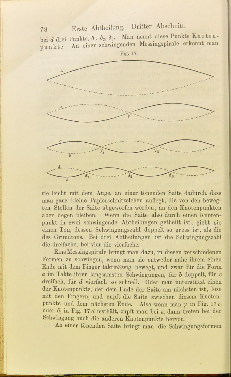 bei d drei Punkte, <5„ Ö2, 8,. Man nennt diese Punkte Knoten- punkte An einer sclmingenden Messingspirale erkennt man Fi;?. 17- Vi 72 sie leicht mit dem Auge, an einer tönenden Saite dadurch, dass man ganz kleine Papierschnitzelchen auflegt, die von den beweg- ten Stellen der Saite abgeworfen werden, an den Knotenpunkten aber liegen bleiben. Wenn die Saite also durch einen Knoten- punkt in zwei schwingende Abtheilungen getheilt ist, giebt sie einen Ton, dessen Schwingungszahl doppelt so gross ist, als die des Grundtons. Bei drei Abtheilungen ist die Schwingungszahl die dreifache, bei vier die vierfache. Eine Messingspirale bringt man dazu, in diesen verschiedenen Formen zu schwingen, wenn man sie entweder nahe ihrem einen Ende mit dem Finger taktmässig bewegt, und zwar für die Form a im Takte ihrer langsamsten Schwingungen, für h doppelt, für c dreifach, für d vierfach so schnell. Oder man unterstützt einen der Knotenpunkte, der dem Ende der Saite am nächsten ist, lose mit den Fingern, und zupft die Saite zwischen diesem Knoten- punkte und dem nächsten Ende. Also wenn man y in Fig. 17 c, oder öl in Fig. 11 d festhält, zupft man bei £, dann treten bei der Schwingung auch die anderen Knotenpunkte hervor. An einer tönenden Saite bringt man die Schwingungsformen