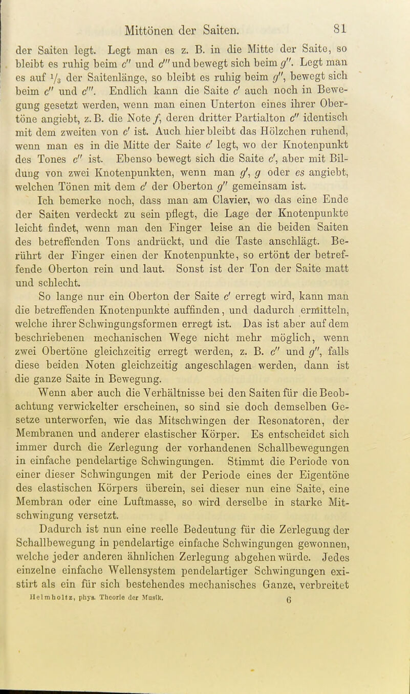 der Saiten legt. Legt man es z. B. in die Mitte der Saite, so bleibt es ruhig beim c und c' und bewegt sich beim </. Legt man es auf Vs der Saitenlänge, so bleibt es ruliig beim (J\ bewegt sich beim c und c'. Endlich kann die Saite c' auch noch in Bewe- gung gesetzt werden, wenn man einen Unterton eines ihrer Ober- töne angiebt, z. B. die Note /, deren dritter Partialton c identisch mit dem zweiten von c' ist. Auch hierbleibt das Hölzchen ruhend, wenn man es in die Mitte der Saite c' legt, wo der Knotenpunkt des Tones c ist. Ebenso bewegt sich die Saite c', aber mit Bil- dung von zwei Knotenpunkten, wenn man </', g oder es angiebt, welchen Tönen mit dem c' der Oberton gemeinsam ist. Ich bemerke noch, dass man am Ciavier, wo das eine Ende der Saiten verdeckt zu sein pflegt, die Lage der Knotenpunkte leicht findet, wenn man den Finger leise an die beiden Saiten des betreffenden Tons andrückt, und die Taste anschlägt. Be- rührt der Finger einen der Knotenpunkte, so ertönt der betref- fende Oberton rein und laut. Sonst ist der Ton der Saite matt und schlecht. So lange nur ein Oberton der Saite c' erregt wird, kann man die betreffenden Knotenpunkte auffinden, und dadurch ermitteln, welche ihrer Schwingungsformen erregt ist. Das ist aber auf dem beschriebenen mechanischen Wege nicht mehr möglich, wenn zwei Obertöne gleichzeitig erregt werden, z. B. c und g'\ falls diese beiden Noten gleichzeitig angeschlagen werden, dann ist die ganze Saite in Bewegung. Wenn aber auch die Verhältnisse bei den Saiten für die Beob- achtung verwickelter erscheinen, so sind sie doch demselben Ge- setze unterworfen, wie das Mitschwingen der Resonatoren, der Membranen und anderer elastischer Körper. Es entscheidet sich immer durch die Zerlegung der vorhandenen Schallbewegungen in einfache pendelartige Schwingungen. Stimmt die Periode von einer dieser Schwingungen mit der Periode eines der Eigentöne des elastischen Körpers überein, sei dieser nun eine Saite, eine Membran oder eine Luftmasse, so wird derselbe in starke Mit- schwingung versetzt. Dadurch ist nun eine reelle Bedeutung für die Zerlegung der Schallbewegung in pendelartige einfache Schwingungen gewonnen, welche jeder anderen ähnlichen Zerlegung abgehen würde. Jedes einzelne einfache Wellensystem pendelartiger Schwingungen exi- stirt als ein für sich bestehendes mechanisches Ganze, verbreitet Heimholtz, phya. Theorie der Musik. p.